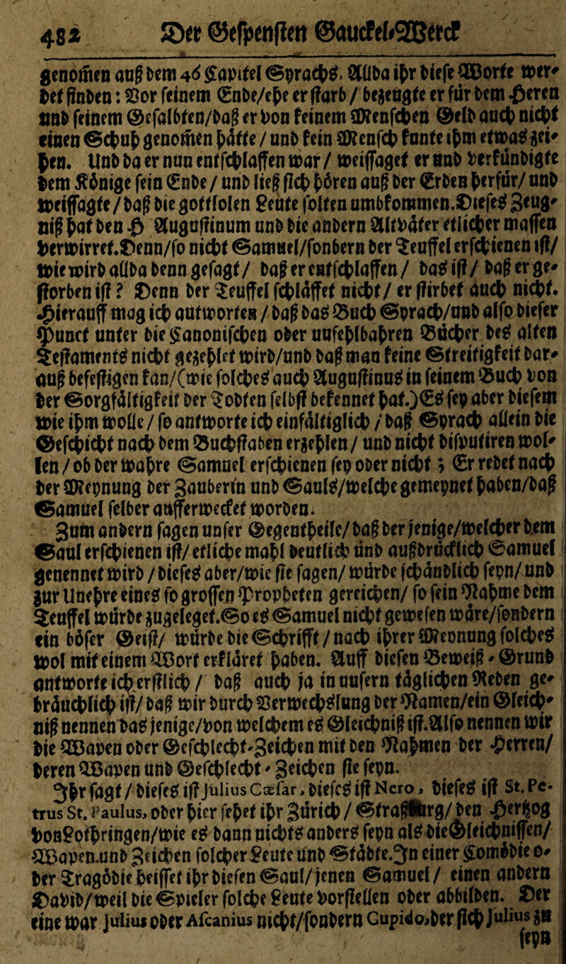 48 * ©« ©efpenfim @aucfcf»2B«cf -i._—i--— -... genoüten aug Dem 46 Kapitel ©pracpg. SÜba ipr tieft Qöorte mer* Det finDen: 8or feinem €nbe/epe er ffarb / befugte er für Dem £eren ünb feinem ©efalbten/Dag er Don feinem Sföenfcpen ©eib aucp nicpf einen ©cpup genotnen patte / unb fein €0?enfd[> funte ipm etmag sei¬ fen. UnD Da er nun enffc^fafTen mar / meiflfagef er nab Per f unbigte lern Könige fein €nbe / unb lief fiep p6ren aug Der €rben perfür/ tmb meiffagte / Dag Die gotf folen £eufe folten umbfommen.Oiefeg 3 'W Big pat Den $ Suguffinum unb Die anbern SltDäfer etiieper maffen Dermirret.Oenn/fo niept ©amnel/fonbern Der Teufel erfepienen »ff/ miewirbaüba Denn gefügt/ Dagerentfcplaffen/ bagiff/Dagerge- jforben iff l Oenn Der Seuffel fepläffet niept/ er ffirbef aucp niept. •£irraujf mag icp antworten / Dag Dag Q5ucp ©praep/unb alfo Diefer 5>unct unter bie£anomfcpen ober uafeplbapren Q3ücper beg alten $ef?ame ntg nicbf ge$epfet mirb/anb Dag man feine ©treitigfeit Dar* aug befeffigen fan/(wie fofepegauep Sugaffinugin feinem $ucp bon Der ©orgfültigfeit Der lobten fdbff befennet pat.)(£g fep aber Diefem mie ipm wolle / fo antworte icp einfältiglicp / Dag ©praep allein Die ©efepiept naep Dem ®ucpf?aben er$ep len / unb niept bifputiren wol- len/ob Dermale ©amnel erfepienen fep ober niept» (Errebetnacp Der Sföepnung Der Baubm'n unb ©aulg/welcpe gemepnet paben/Dag ©amuel felberatifferwecfef worben. Bum anbern fagen unfer ©egentpeifc/ Dag Der jenige/wefeper b.em ©aal erfepienen iff/etlicpemapl Deutlicp ünb augbrüeffiep 0amue( jgenennet wirb / Diefeg aber/mie fle fagen/ mürbe fcpänblicp fepn/nnb jur Unepre eineg fo großen Propheten gereichen/ fo fein Wapme Dem Seujfel mürbe sugeIeget.©o eg ©amuel niept gemefen wäre/fonbern ein büfer ©eifI/ mürbe Die ©eprifft / naep ipm Nennung folcpeg mol mit einem SBorf erfiaret paben. Suff Diefeu ©emeig - ©runb antworteicpcrfflicp/ Dag aucp ja maufern täglichen (Heben ge- bräuepfiep iff/ Dag mir burep töerwecpglung Der 91amen/ein ©letcp- nig nennen Dag jenige/pon wdepem eg ©(eicpnig iff.Slfo nennen mir Die OBapen ober ©efcplecpt-Setcfcen mit Den tftopmen Der ‘Perrcn/ Deren 5Bapen unb ©efc^lecDt# 3e*^cn fe^n- 3Jr fagf / Diefeg if? Julius Cxfar, i)i'efcg iff Nero, Diefeg iff St. Pc* trus st. Paulus, ober ^icr \eptt if)r güricD / ©tragiirg/Den -Per^og Pon9of|)ringen/mie eg Dann mcptganDergfepn alg Die®leicpniffen/ QBapen.unD Beiden folcper Feute ünb ©täbte.^n einer £om$bie 0- / Der ^ragobie Deiffet ipr Diefen ©aul/jenen ©amuei / einen anbern C>aPiD/meil Die ©p»eler folcpe ^eute Porfieüen ober abbifben. Oer eine mar juiim ober Afcanius niept/fonbern Gupi^Oiber fiep Julius $ts fepn