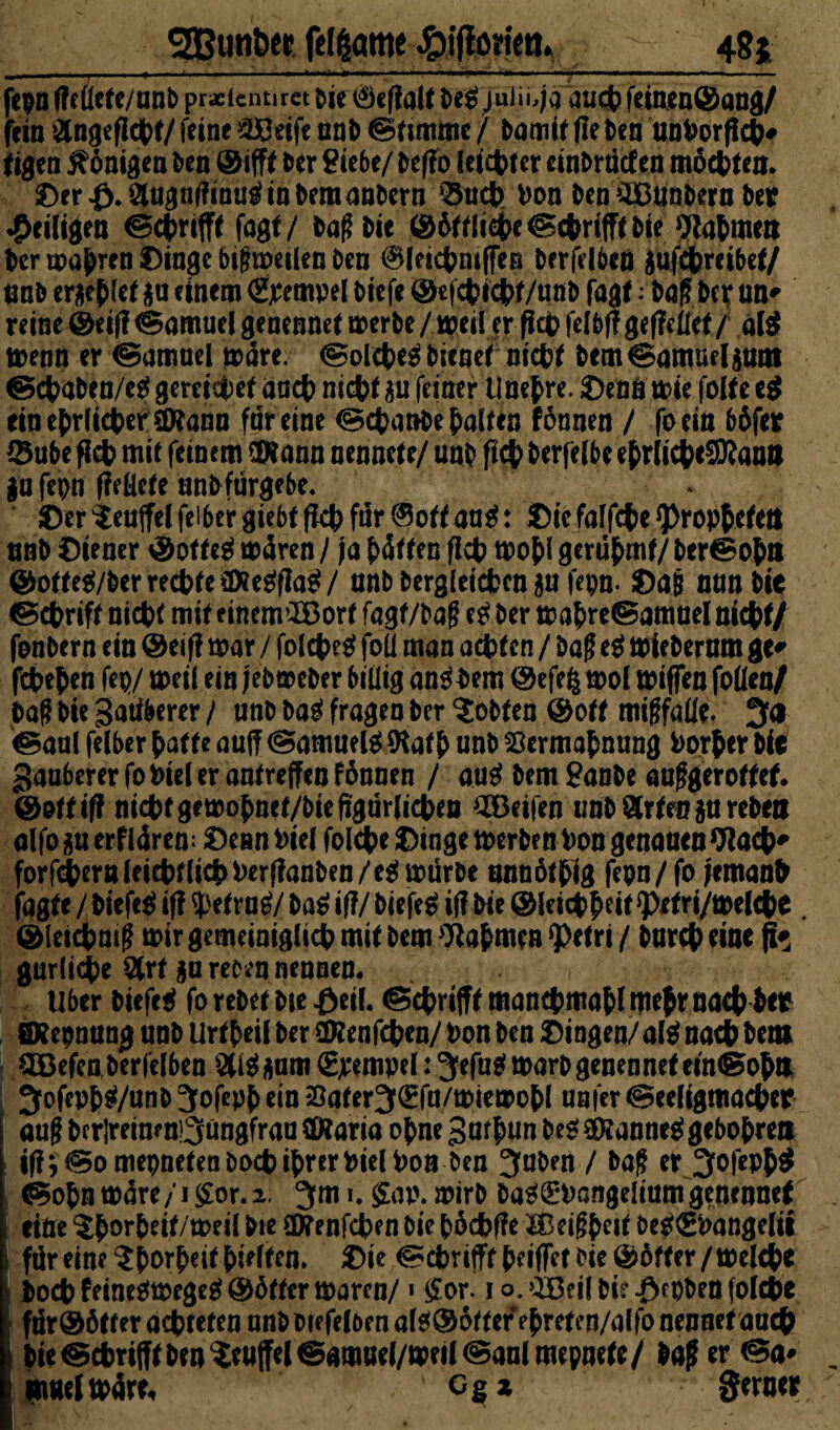 48* SBßunber fefgattic ^iflorien. fepn f?e(lete/unb practcnur« Die ^eflalt De$ juiii,ja aud? feinen©ang/ fein &ngefjd>t/ feine 23t3eife unD Stimme f Damit (le Den unVorftch# tigen Königen Den ©ifft Der Siebe/ Deffo leichter cinbrüd en mosten. Oer£.2Uignf?inuginbemanbern ‘Buch von Den'SBBnnbern Der ^eiligen fogf/ Daß Di« ©6ttliche©chrifFtbie Rahmen Der wahren Oinge bißmeilen Den ^leichniffeB Derfelben äufchreibet/ tmb erlief $u einem Tempel Diefe ©tfchichf/unb fagt; Daß De^ un* reine ©eif? Samuel genennet aoerDe / weil er Pap felbflgef?eilet / al$ menn er (Samuel märe. (Solche^ bienet nicht Dcm^amueljum @ct>aDen/c^ gereichet and) nid?« SU feiner Unefre. Oenn mie foKe e$ ein ehrlicher (Dtann far eine (SchanDe halten tonnen / foein böfer 0ube fid? mit feinem (Wann nennetc/ unD fid? Derfefbe ehrlicheSWanil $u fepn ffeücte unb fürgebe. Oer ^eujfel feiber giebt fid? für ©ott aa$: Oie faffd?e Propheten «nD Oiener ©otteä mären / ja Jütten fid) mohl gerühmt/ belohn ©otte$/berred?te£föe$fia$/ unb Dergleichen $u fepn. Oaß nun Dir Schrift nid?« mit e incnrIBort fagf/Daß etf Der mahreiSamuel nicht/ fenDern ein ©eif? mar / fold?e$ foü man achten / Daß e$ mieberum ge* fchehen fep/ meil ein jebmcDer billig andern ©efe$ mol mißen foüen/ baßbiegatiberer/ unD Dag fragen Der lobten ©ott mißfalle. 3a ©aul feiber hatte auj? (Samuelg Wath unD Vermahnung Vorher Die Sauberer fo »tel er antreffen fönnen / aug Dem SanDe außgerotfef. ©ottifi nicht gemohnet/Die figürlicheil Oöeifen unD arten $u rebelt alfojsuerflären: Oenn Viel fold?e Oinge tverben Von genauen Wad?* forfd?ernleid)flid?herfianDen/e^mürDe unnöthlg fepn/fo femanfr jagte / biefeg if? tyetrng/ Da^if?/ biefeg iji Die ©leichhdt 9>etri/melche . ©ietchniß mir gemeiniglich mit Dem Nahmen *petri / Durch eine fc gurliche art gumen nennen. Uber biefeg fo rebet Die £eil. (Schafft manchmahl tfiejr nach her öRepnung unD Urtheil Der 2Renfd?en/ Von Den Oingen/alg nach Dem SDBefcn Derfelben €jcempel: 3efagmarbgenennet ein® oh» ; SofePh^/unD 3ofeph ein Vafer3(Efu/miemohl unfer @eeligmad?er auß Df rlreinr nQüngfrau (Diaria ohne gmhun Des? (Wanneg gebohreu : ifi;@omepneteaDod?ihrerVielVon Den Juben / Daß er 3ofeph$ <Sohnmäre/i£or.2. Jm i. ffap. mirD Dag^Vangeliumgenennef ritte $h°rMt/me il Die üRenfchen Die höchfie Hkißhdt beg<EVangelü ;> für eine ^horheit hielten. Oie @ä?rifft heißet Die ©öfter/melche i hod? feinegmegeg ©6ftcr maren/ > £or. i o. >iöeil Di? ^cpben folche für©ötter achteten unD Diefelöen alg©otter ehreten/alfo nennet auch Die @chrifft Den Ruffel @amuel/meil@anlmepnete/ Daß er &a* «welmäre, Ggx gerner