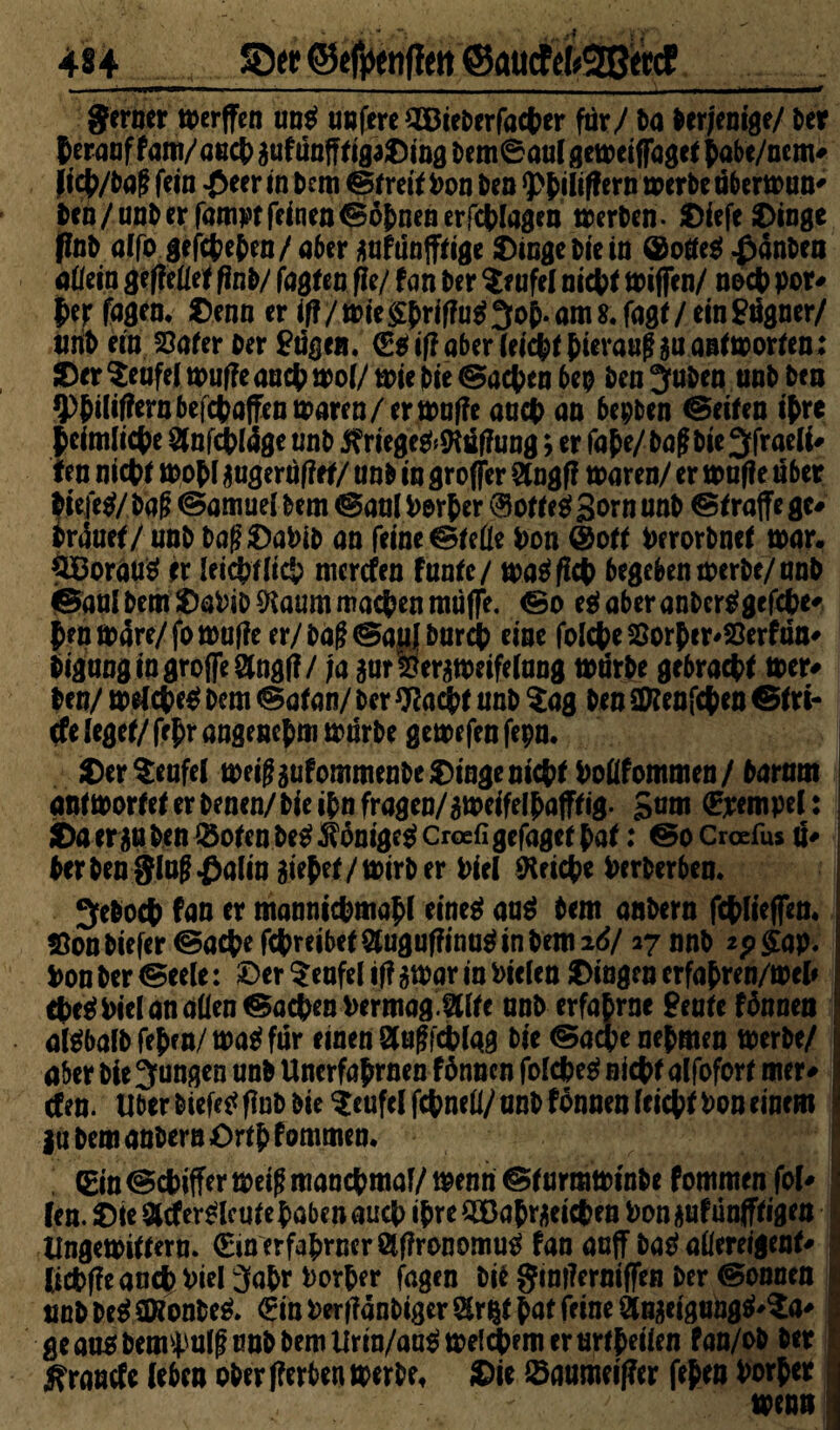 gerner merffen un$ unfereOöieDerfacper fur / Da derjenige/ Der Perauffam/aecpgufünfffigaDingDem®au(gemeiffagefPabe/ncm# jicp/Daff fein -Peer in Dem ©freif Pon Den merbeabermun# Den /unD er fam^t feinen ©opnen er Wagen merben- Diefe Dinge ßnb alfo gefepepen/aber gufünffftge Dinge Die in ®otfe$ ^änDea attein geffcüef finb/ fagfen fle/ fan Der Teufel niepf miffen/ noep por# per fagem Denn er if?/mie^ri'ffu^3o{).om8.fagt/einMgner/ tihD ein Safer Der £ugen, ®$if?aber feiepfpierauffguanfmorfen; Der Teufel muffe aaepmof/mie Die ©aepen bep Den^uDen unD Den *ppiliffernbefcpaffenmaren/ermaf?e auct> an bepben ©eifen ipre p cfmlicpe 2fnfcpl4ge unD $riege&*Kttf?ung* er fape/baff bie3frae(i# ten niepf mopi gugeriiffef/ unD tu groffer Stogff maren/ er muffe über biefe$/Dafi ©amue! Dem ©aal Porper ® off e$ gern unD ©f raffe ge# Dr4uef/ unD DaßDaPiD an feine ©fette Pon @off PerorDnef mar. SBorauS er leicpfiicp merefen fanfe/ matffiep begeben merDe/ unD ©aal Dem DaPiD SHaum machen muffe, ©o e$ aber anbertfgefepe# Pen m4re/ fo muffe er/ Daf ©auf burep eine folepe Sorper^Serfan# DigaogingroffeSfngff / ja gur&ergmeifelang mdrDe gebraepf mer# Den/ melcpeg Dem ©afan/ Der tyfaepf unD $ag Den SKenfcpen ©fri- (fe iegef/ fepr angenepm mürbe gemefen fepn. Der Teufel meiffgufommenbe Dinge niepf Pottf ommen/ Darum anfmorfeferDenen/bieipnfragen/gmeifelpafffig. gam ©rempel: Da er gu Den ® ofen Des? ^ontge^ Croefi gefagef paf: ©o Croefus d# Der Den ging .fbalin giepef/mirber Piel SKricpe PerDerben. ^eDocp fan er manntepmapf eine^ au$ Dem anDern fcplieffen* SonDiefer ©aepe fepreibef Qtuguffino^inDemid/ 27 nnD *p£ap. Pon Der ©eele: Der Teufel if? gmar in Pielen Dingen erfapren/mep cpeäPielanatten ©aepen Permag Mite unD erfaprne Beate fDunen algbalDfepen/matffur einen Sfugfcplag Die ©aepenepmen merDe/ aber Die jungen unD Uncrfaprnen fönnen fofepeg niepf alfoforf mer# efen. Uber Diefe^fluD Die Teufel fepnett/unD fonnenfeiepf Pon einem ! gu Dem anDern Orfp fommen. (Ein ©cPiffer meiff manepmaf/ menn ©f urmminDe f ommen fol# len. Die 8tfer£lcufepabenaucp ipreSEßaprgeicpeu Pongufünfffigen Ungemiffern. €m erfaprner ölffronomw* fan aaff batf attereigenf# Ucpffeancppiel 3apr Porper fagen Die gimferniffen Der ©onnen i unbDc$0Konbe& €inPerf?anDigerSr^fpaffeineÖtngeigung^a# ; geau$bemimlf?nubbemUrin/aa$melcpemeriMpeilen fan/oD Der ! ^ranefe (eben ober ff erben merDe, Die ©atimeiffer fepen Porper