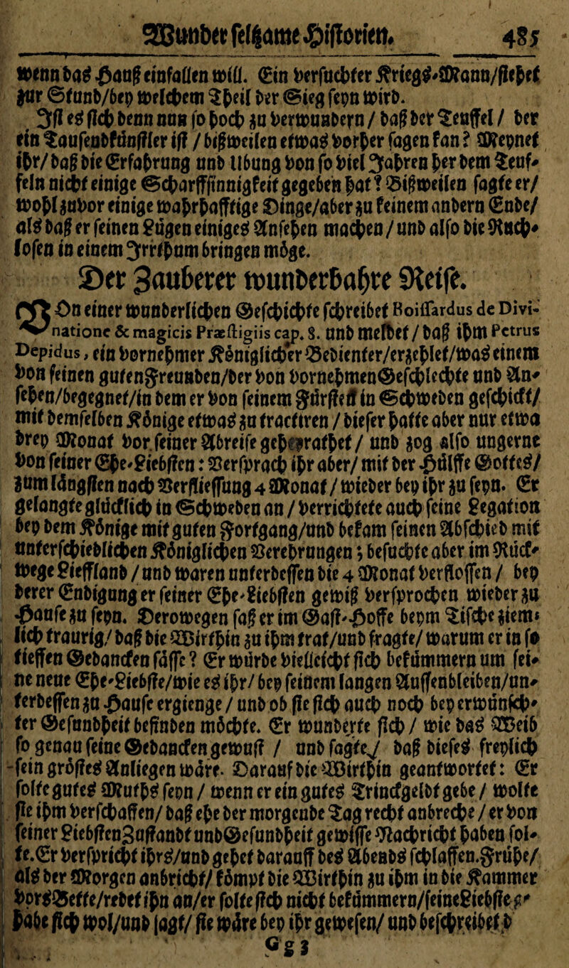 3Bwrtw felßame #iffortetn_485 wenn ba$ .ßang cinfaflen will. (Ein i>erfacl>fer j?rieg$#SD?ann/ficbff *ur ©f unb/bep Erlebet« $bei| bix (Sieg fcpn wirb. 3fl e$ (leb kenn mm fo boeb au ^ertruaDcrn / frag Pct $enffel / Per ein taufenbfängler if? / big »eilen efwaä borber fagen Pan ? tD?epnef iftr/ Pag Pte (Erfahrung unb Übung bon fo biel fahren b«r Dem $euf* fein nlcfce einige ©cbarffjtnnigfeif gegeben bat ? Q5ig weilen fagfe er/ wobl $ubor einige wabrbafffige $)inge/aber $u feinem anbern €nbe/ Pag er feinen gngen einigeg! Sfnfeben machen / unb alfo Pte *Kncb* (ofen in einem Jrrfbnm bringen m6ge. ©er Baubet;«; ftmntw&a&te «Keife. Pft ön eitter wtmberlicpea ® efebiebfe febreibef Koiffardus de Divi- natione & magicis Praeftigiis cap. 8. Uttb tttefPet / Pag ibm Petrus Depidus, ein bornebmer jHm'gftcbcr Q3ebicnfer/eracblef/wa$ einem Pon feinen gufenjreunbcn/ber bon bornebmen@efcblccbfe nnb feben/begegnei/in bemerbon feinem gürffeff in ©cbweben gefebieff/ mif bemfelben $6nige ef waä $n traefIren / biefer bade aber nur etwa brep Cföonaf bor. feiner Streife gebcirafbef/ unb $og alfo ungernc bon feiner (Ebe^iebgcn: SSerfpracb ibr a6er/ mif ber $tllffe © off e$/ Böm (dngflcn nach töcrfliefTung 4 SDfonaf / wieber bep ibr ju fepn. (Et gelangfegltlcfficb in (Schweben an / berriebfefe auch feine Segafiott bep bem Könige mif gufen gorfgang/anb befam feinen ^bfebieb mif ttnferfcbieblicben #6niglicben sforebrangen; befuebf c aber im *Rücf' Wege Piefflatib / nnb waren nnferbcfjfen Pte 4 Sföonaf berfloflen / bep fcerer(£nbigangerfemfr (Ebe'Siebgen gewig berfproeben wieber au ^anfe *u fepn. $erowegen fag er im ©atf'-öoffe bepm ^ifebe $iem* lieb traurig/ bag Pte QBirfbin $u ibm traf/unb fragte/ warum er in fo fieffen ©ebanefenfaffe? (Er würbe biefleiebffieb befümmernum fei* ne neue €be^iebffe/wie eg ibr/ bep feinem fangen 2luffenbleiben/un* terPeffenga -öaufe ergtenge / unP of> fie flc|> auc|> noch beperwünfeb' fer@efunbbeif beffnben möcbfe. €r wunberfe fiep / wie bag QBeib fo genau feine ©ebantfen gewuf? / unbfagfe^ Pag Ptefe^ frepltcp -fein grdffcgf Anliegen wäre- darauf Pte ilBirfptn geanfworfef: (Er folfegufcg SD?ufp€f fepn / wenn er ein gufeg ^rincfgelbfgebe/ wolle fle ibm berfebaffen/ bag epe ber morgenbe $ag recht anbreebe / er bort feiner £tebf?cn3af?anbf unb©cfunbbeif gewifie Wacbricbf paben fol* fe.(Er berfpricbf ipr^/anP gebe! baranff beg Äbenbg fcblaffen.grübe/ ber SKorgcn anbricbf/ fömpf Pte $Birfbin $u ibm in bie Kammer bortQ5effe/rebef ibn an/er folfeffcb mept befummern/femegiebge^ iabe fiep wol/unb laßt/ fie wäre bep ibr gewefen/ unb befcpretbef P Wa .. ’T ’* 9S3