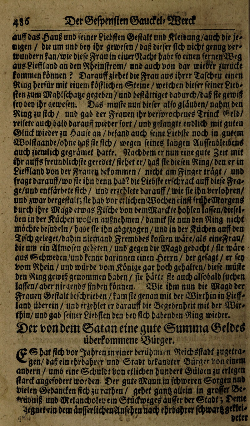 48« ©er ©efpetiflen ©oucfefr SBercf duff Da$ $auf? unb feine r £iebf?en (Seffalt unb tffeibung /au# Die j t* eigen / Me um anb bep #r gemefen / Da!? Differ flct> ni#t genas per * ttwnbern fan/mie biefc grau in ciuerWacDt Dabe fo einen fernen^Beg öU0?iefffanbanDen*Kj>einf?rom/ tmbau#Pon Dar mieför prüefe fommenfbnnen ? 0arauffMeMi Die grau au^i{)rcr^afct?fu einen *Ring ^erfur mit einem fofflicbcn (Steine / meinen Diefer feiner £ieb' f?en *am C9?af>ifct>a%e gegeben /unb be(!4ffigef Daburcfc/Daß fie gemif ftp bep $r qemefen. ©4$ mu|?e nun Diefer alfo glauben/ nafcm Den 9ttug au fid> / unD gab Der grauen i(>r perfpro#eneg $rintf <Mb/ reifete au# balD Darauf? mieber fort / unb gef äugte enbfi# mit guten @(äcf mteoer ga £aufean/befanDaa# feine Piebffe noch in galem OToIf?aanDe/o{metaifffIefi#/ megen feintet fangen Stuffeubleibeuef du#jjiemli#gegr4met Datte. Wa#bem er nun eine gute Seit mit #r aaffs frcanDli#f?e gerebet/ fielet er/ baf fie Dicfen 9ting/ Den er in £iefffanDfeon Der graneg befommen/ ni#f am ginger trägt / unb fragt baraaff/mo fie i(m Denn Dab? Die Siebte crf#ratf auff biefc gra- ge/unb enffar bete ff# / unb erliefe Daraaff / mit fie #n PerfoDren/ unb *mar bergeffalf*, ff e Dab Por c:ii#emiBo#en einff frri&effltorgcnet Dur# #re ÜKagb etmas’ gif#e Pon bemSÄarcfte fcofcfcn IafTen/Diefel# Den in Der 5?ü#en moüen augnef men / Damit ffc nun Den *King ni#t mochte befnDefn / Dabe fie i|>n abgewogen / unb in Der #ä#en auf? Den $if# gcleget/bafnn ntcmanb grembbeef foiften mare/af$ einegrau/ Die um ein SWmofen gebeten / un^gegen Die SfKagD geba#t / ffe tt>are ansf^eDmebcn/unDfcnne Darinnen einen J&errn/ Dergefagt/ er fcp Pom 9#ein/unD mürbe Pom Könige gar Doch gef>aften/bicfe mtiffc ben »King gem$ gekommen paben/ fie Dufte fieau#affobalDfu#ett laffen/aber nirgend fmbenfönnen. QBie iDm nun Die Sföagb Der grauen Defalt betrieben (\m fie genau mit Der £ßir#m in Steffi ianb uberein / unb erriet er Darauf? bie ^fgebenbeit mit Der $Ö3n> tDin/anbgab feiner £i?bf!en Den bepfieppabenben $ing mieber. ©er bon Dem Baratt eine gute (Summa ©elDeö übetfommene ®ütger. /C © bat flct> Por Jahren in einer berüpuum 9Ui#$f?aDf $agetra* ^jjea/baffem eprbaprer nnb ©tabt befanitfer Bürger Pon finem anbern / umb eine <S#ufM Pon etlichen DunDert ©tiibcn $u erlegen ffarcfangefobertmorbeu ©er gute 2D?ann in ferneren (Sorgen nab Pie[cn©ebancfenfi#auratDen/ gepet gan§allein in groffer&e' *rübnif| unb CDWancpofep ein ©tuefmegest anffer Der ©tabt; ©ftn« gegnetein Dem dufferficDen^nfeDeutiacD f^rbafrer f(^tt>ar^gtttei^