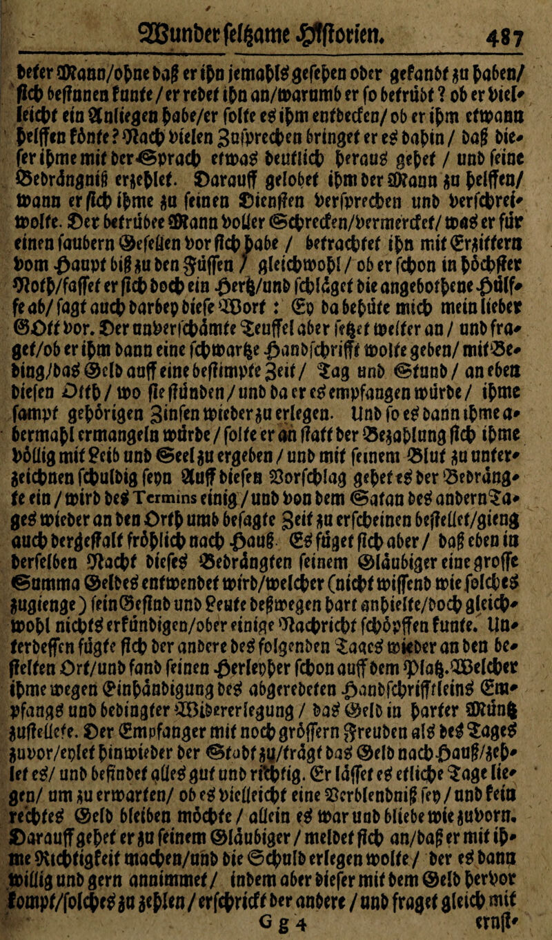 befer OKann/obneba|f er ibn jemabßgefeben ober gefanbt $u haben/ ' fleh beffnnen fante /er rebet ihn an/marumb er fo betrübt ? ob er Piel* feiert eia Anliegen babe/er folte ei ihm entbeefen/ ob er ihm etmann ^e(^en f6nte ? fielen 3ofprcc4>ca bringet er e^ i>ab>tn / baf bie# feribme mit besprach etmi beutlicb heraus gebet / unb feine ©ebrdngnifi erlief. Oarauff gelobet ihm ber ättann an bdffen/ mann er/lcbibme au feinen Oienflen Perfprecben unb Perfcbrei* molte. 0er befrübee ©Tann Polier (Scbretfen/Permercf et/ ma$ er für einen faubern©efetienPor fleh habe / betrachtet ibn mit€raittern Pom £aapt big au ben güflTea / gleicbmob* / ob er jebon in böcbffer Ototb/fafFet er (ich hoch ein .0er|/unb febläget bie angebofb*ne O^lf* feab/fagtaucbbarbepbiefe$öort: €p babebüte mich meinlieber ©Ott Por. Oer unPerfcbämte Teufel aber feiet meiter an / unb fra* get/ob er ibm bann eine febmarfce öanbicbrifft molte geben/ mit©e# bing/ba$ ©clbaaff eine betfimpte3eit/ $ag unb @tunb / an eben Diefen Ottb/mo (Ie tfünben/unb ba er eSempfangen mürbe/ ibme fampf gehörigen 3tnfcn tpieber^u erlegen. Unb fo eS bann tbme a* bermabl ermangeln mürbe / folte er an ffatt ber ©eaablung (leb ihm* Pöüig mit £eib unb @ee(gn ergeben /unb mit feinem ©lut au unter* geicbnenfebulbigfepn 9lüfF tiefen Sorfcblag gebet eS ber ©ebrang* te ein / mirb bei Termins einig / unb Pon bem @atan bei anbern^a* ge$ mieber an ben Ortb umb betagte Seit an erfebeinen befleüef/gieng auch bergeffalt fröhlich nach £au§ (£Sfüget (lebaber/ bag eben m berfelben 9lacbt biefeS ©ebrängten feinem ©laubigeremegroffe ©umma ©elbeSenfmenbetmtrb/melcber (nicht miffenb miefelcbcg $ugcenge) feinOeflnb unb £eute bef? megen barr anbielte/bocb gleich* mobl nichts erfünbigen/ober einige Wacbricbt feböpffen funte. Un* ferbefien fügte (leb ber anbere bei folgenben ^aaeS mieber an ben be# (feiten Ort/unb fanb feinen Oerlepber febon auf bem *pia$.2Belcber ibme megen ^inbänbigungbeS abgerebeten OanbfcbrifffleinS 0w* pfangSunbbebtngfer^Bibererlegung/ &aS©elbia b^ter 2föün| auffeücfe. Oer Empfänger mit noeb gröjfern $reuben als bei $agc$ guDor/eplct binmieber ber @tub Wtragf baS @elb nacb£>au§/aeb* lef ei/ unb befinbet glieS gut unb rftbfig. <2r laffet ei eflidbe $age lie* gen/ um au ermarten/ ob eg piclleicbt eine ^crblenboig fep / unb fein rechtes @elb bleiben möchte / allein ei mar unb bliebe miejjuPorn, Oarauff gebet er an feinem ©laubiger / melbet (leb an/bag er mit ib* me9vtebtigfeitmaeben/unb bie@ebulb erlegen molte/ ber eSbanu millig unb gern annimmet/ inbem aber tiefer mit bem ©elbbcePot f ompt/folebe* au a^f tu / er febrieft ber anbere / unb fraget gleich mit g g 4 ern(i*