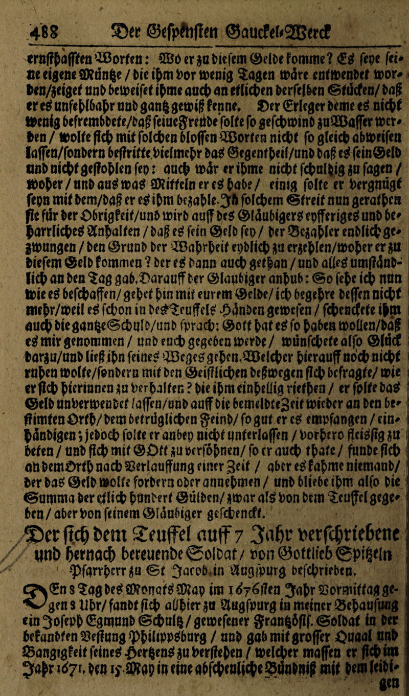 468 SDer ©tfpftiflen ©aucftt<3Bmf_ ernfffafffea Torfen: 2öo er ja tiefem ©eite f omiue ? €g fepe fei* m eigene SKdnfce / bie ifmPor wenig Sagen wäre enfwenbef wor* ben/jeigef nnt beweifef if me auef an ef liefen berfelben ©ftiefen/ tag ereg anfet>(6a^r unb ganfc gewiß fenne. ®n (Erleger beme eg nieff Wenig befrembbef e/baß feiuc$reribe folfe fo gefcpwinb juSöafler wer* Jen / Wolfe ff# mit folgen bloßen Torfen niepf fo gleicp abwetfen laßen/fonbern beßriff e.Pielmef r bag ©egenff eil/unb baß eg fein®elb anbnicpfgeßoflenfep: au# wärerifme ni#f f#albigjufagen/ wofer/unb aug wag Sföiffclneregpab?/ einig folfe er Vergnügt fepn mif bem/baß er eg ipm bcjafle.Jrt folgern @freif nan geraffen pe fär ber Obrigfeif/unb wirb auff beg ©laubigere epfferigeg unb be* |arrli# eg Ölapalfen / baß eg fein ©elb fep / per Q3cjaf ler enbli#ge* gwungeu / ben ©runb ber JBafrf eif epbli# ja erjeflen/woper er ja tiefem ©elb fommen ? ber eg bann auep gef pan / unb aüeg um(?anb- li# an ben Sag gab^arauff ber ©laubiger anfub: (So fef e icp nun Wie eg befcf affen/ gef ef f in mif eurem ©elbe/ icp begefre beffen nt# t tuepr/weil eg fepon in be£Sr uffelg Rauben gewefen / f#encfefe ipm auep bieganfee@cbulb/anb fpraep; ©off faf eg fo f oben wolien/bäf i cg mir genommen / unb en# gegeben werbe/ wünfcpefealjo ©iticf Iwrju/anb ließ ifn feineg aBegeggffen.50fl(f er fierauffno#ni#f rufen wolfe/fenberu mif ben ©eißli# en beßwegen fl# befragfe/ wie cr(lcfftermnenjui)erfalfen?bieifmeinfeüigrieffen/ erfplfebag @elb unPertpenbcf faffen/unb auf bie bemelbfeSeif wicbcr an ben be* flimfen örfp/ bem 6ef rügli#en getnb/ fo guf er cg empfangen / ein* pänbigen > jebo# foife er aabep m# f unferlajfen / Porfcro ffeigfig ju &efen/anbß#mif@£ff jupcrföfnen/focrau# ffafc/ funbeß# an bemörfp nacb SSerlauffung einer geif / aber eg f afme niemanb/ Per bag ©elb wolle forbevn ober annefmen/ unb bliebe ifm alfo bie ^amma ber tfli# f unberf ©ütben/ jwar afg Pon bem Scuffcl gege* ben/aberPon feinem ©laubiger gefepeneff. JDer ftdj t>em £euffel auff 7 3af)i* fcerfcljrtefene unt> fatnaef) f)cteuenbc0olDat/ »on@oftiic6©pi§e[n ' •‘Pfarrferr ja <Sf 3aro5.in Ölogfpurg bef#riebcn. Ä(EnsSagbeg£f)?onQfg£föap im i^y^ffen Jaf rssormiffag ge- 'C'gensüfr/fanbtfi# aüfierja ‘4ugfpurg in meiner &efaufucg ein^ofepf (Egmunb@#ul$/gewefeaer granfcöfif.iSolbaf in ber fefanbfen^ejlung^filippgbarg / unb gab mif großer öuaal unb Sangigfeif feineg ^erfeeugjuPerffefen / welcher maßen er ff* im ^afr 167h ben if SRap in eine ab f#enfi#ci9iJn*ni? mif bem feibi* gen