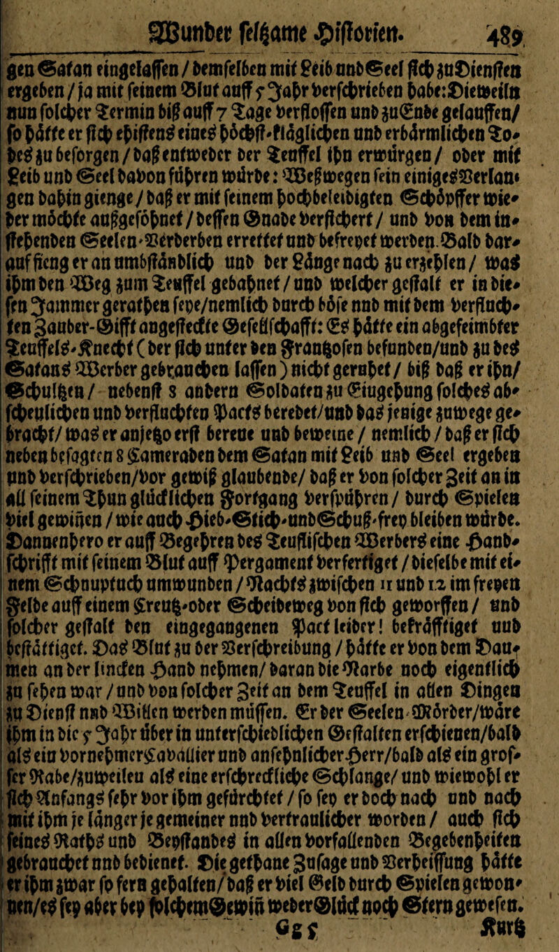 gen @af au eingelaffen / bemfelben mit £eib unb©eel ficb $u$ienf?eii ergeben/ja mit feinem ©Inf auff ?^abrberfcbrieben babe:£)ieweiltt nunfolcber Termin big auff 7 $age berfloffen unb§u(£nbe gelaufen/ fo (äffe er ff# ebiffeng eineg (5$fM!ägIic(en nnb erbärmlichen $0* beg$u6eforgen/bagentweber ber $euffel i(n erwürgen/ ober mif geib unb @eel babon ftibren wdrbe: SBegwegen fein einigegSerlan« gen babin gienge/ bag et mif feinem (ocbbeleibigfen ©c|>öpffer Wie# ber möchte auggefobnef/beffen® nabe berffcberf/ unb bon bem in# ffebenben (Seelen'SJerberben erreffef nnb befrepef werben, ©alb bar# aafftcng er an umbffänblicb unb ber Sänge nach gu erlebten / wa$ ibmben^egium^enffel gebabnef/nnb welcher geffalf er inbie# fm Jammer gerafben fepe/nemlicb bnrct) böie nnb mif bem berffucb# Un 3auber-@ifff angeffecf fe ® efeöfcbafff: <g£f b&fe ein abgefeimbfer ?euffelg'jfriecbf ( ber ffcb unter ben granftofen befunben/unb $u beg ©afang$Berbergc&r.aucbett laffen) nicht gerubef/ big bag eribn/ ©cbulfeen/ nebenff s anbern ©olbaten$u<£iugcbungfolcbega6' fcbeulitiben unb berffucbfeo 9>acfsf berebet/unb bag jenige $uwegc ge# bracbf/Wageranjefcoerff bereue unb beweine / nemlicb/bag er ff# neben befagfcn 8 £ameraben bem ©afan mif geib unb ©eel ergeben unb berfcbrieben/bor gewig glaubenbe/ bag er bon fofcber Seit an in all feinem ^bangludlicben Fortgang berfpubren/ burcb (Spielen Viel gewiäen / wie auch £ieb*©iicb'Unb©cbug'frep bleiben würbe. SDannenbero er auff ©egebren beg %euffifeben SBerberg eine $anb# febrifff mif feinem ©luf auff qpergamenf Verfertiget / biefelbe mif ei# nem ©ebnupf ueb umwunben / W aebfg iwifcben u unb 1.2 im frepen gelbeauffeinem$reufc'Ober ©ebeibewegbonffeb geworfen/ unb folcber geffalf ben eingegangenen $acf Uibcr! befräfffigef uub beffäf f igef. £>ag ©Inf $u ber 23erfcbreibung / (äffe er bon bem ftaUf men an ber linden #anb nehmen/baranbieWarbe noch eigentlich j;ufebenwar/unbDonfolcber3eifan bem Teufel in allen Gingen äU$)ienff nnb ’JBiüen werben muffen. €rber ©eelen UKörber/wäre ihm in bicy 3fabrt5ber in unferfcbieblicben ©effalfenerfcbienen/balb alg eio bornebmer£ab<ttlier unb anfehnlicber $err/balb alg ein grof# fer ftabe/fluweileu alg eine erfebrrtfliebe (Schlange/ unb wiewobl er flcb 5fnfanggfebri)oribmgefärcbfef/fofep erboebnaeb unb nach tnif ibm je langer je gemeiner nnb berfraulicber worben/ auch ff# femegSKafbgunb ©epffanbeg in allen borfallenben ©egebenbeifen gebraucbetnnbbebienef. f)iegefbane3nfageunb55erbeiffung hätte er ibm gwar fp fern gehalten/ bag er biel ©elb burcb ©vielen gewon* uen/eg ftp aber bep fol#em©emm wcber®lncf nach ©fern gewefen. Ei* ^ ‘ Xuxt