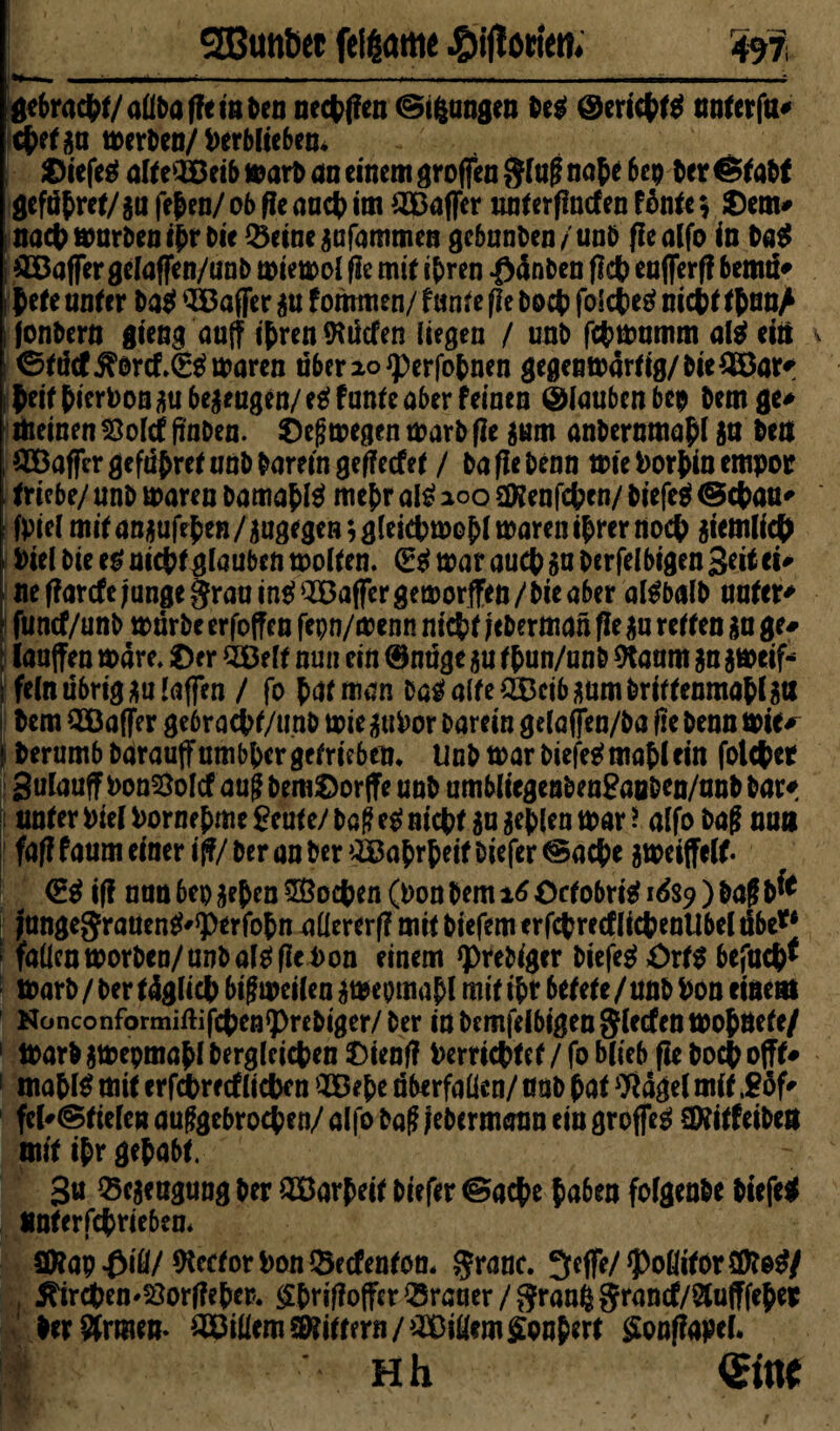 gebracht/aüba fie in ben uecffien ©ifcungen beg @ericft$ unter fu* cfetgu tt>er^en/ Verblieben* ©iefeä alteiöcib warb an einem groffen SM onf e bep ber Statt gefdf ret/gu fef en/ ob fit aacf> im 2Baffer unterflncfen F6ntc $ ©em# naef warben ifrbie Q3einegafammen gebunben/unb fie alfo in Dag £Baffer gelaffen/unb wiewol fie mit ifren $änben fkf eafferfi bemu* f ete unter ba$ Gaffer gu fommen/ funfe fit boef foidbeg? nieft tf unA jonbern gieng auff ifrenföücfen liegen / unb fefwumm oft? ein ©tdcf$orcf,(S$waren überaoiperfofnen gegenwärtig/bie^ötf feit fierbongubegeagen/eg funte aber feinen (glauben bep bem ge* meinen 23olct fwben. ©eßwegen warb fle gum anbernmaf l gu ben Gaffer gefüfret unb barem gefieefet / baflebenn wie borf in empor triebe/ unb waren bamaf te mef r al£ 200 sföenfcfcen/ biefeä ©cfau* fbiel mitangufffen/gugegeBigletetmofl waren ifrernoef giemlidf i bielbie eg uieff glauben wollen. (Egwaraucf gaberfelbigenSeüci# ne ffarefe junge §rau ing ^Baffer geworfen / bie aber algbalb untere funef/unb würbe erfoffen fepn/wenn nief t jeberman (ie gn retten ga ge# laufen wäre, ©er SBelt nun ein ©nüge gu tfun/unb 9taam gn gweif* fein übrig gu taffen / fo farman Dag alte CEBcib gum brittenmaflgtt bem ^Baffer ge6racf t/unb wie subor barein getaffen/ba fie benn wie^ berumb barauffumbfergefrieben* Unb war biejWmaflein folcfer gulauff bon^olcf aug bem©orfe unb umbliegenbenSaoben/unb bar* unter biel borne f me Beute/ ba0 eg nief t gu gef len war J alfo baf nun faf?faumeinerij?/beranber®afrfeitbiefer©acfe gweiffelf. <Eg ifi nun 6ep gef en SBocfcen (bon bem 16 ©ctobritf 1&9 ) baff b*e Jttngegraueng'^perfofm nüererf? mit biefem erfcfrectlicf enUbel übe** ‘ fallcnworben/anbalgflebon einem *prebiger biefeg ©rtg befucf* Warb / ber tdglicf bisweilen gwepmapl mit ita* betete /unb bon einem Konconformiftifcfetj^rebiger/ber in bemfelbigen Reefen woföete/ 1 Warb gwepmafl Dergleichen ©ieofl berrieftet / fo blieb fie boef offt# ! nia&lg mit er febre cf liefen SBefe Überfällen/ unb hat $ägel mit ,£öf' fel'©tiefen abgebrochen/ alfo bafi jebermaun ein groffeg SKitfeiben mit ihr gef abt. 3« ^egeugungber 2öarfeitbiefer©acfe haben folgenbe biefeg unterfefriebem SKap^iö/ Acetor bon ©eefenton. §ranc. 3cffe/ foditor SDteg/ , ^irdben^orfiefer. gfrijioffer Iraner /granßgrancf/aufffefer ber Srmem ^Billern Gittern/OBiUem Confert gooflapel. I Hh (Sitte