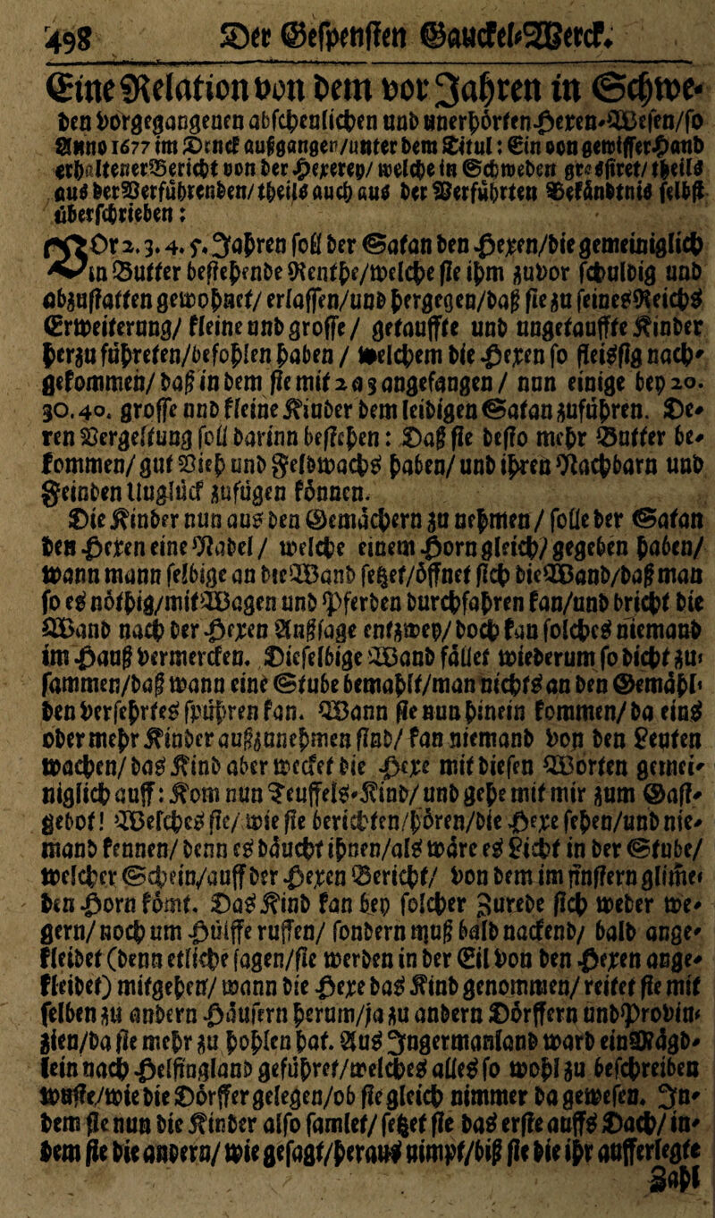 SD« ©efpenffen @«ötfefr2B«cf. €we Relation »on Dem bov^a^ren tu ©cfjn>e* ben torgegangenen abf#enli#en unb unerbörten^eren^efen/fo ginno 1677 im £>rncf auf ganger/unter bem £itui: £in oen eettifferJpaub <t&ßltener33eric&t eon ber Jg>cjcercp/ welche in ®cb weben gtetimt/ #etl$ fiuö&er^erfu&rcn&en/tbeiltfauc&fiitf ber Verführten Vefänbtniö felbff äberfebrieben: ör 2,3.4. 5% 3>ab ren foö ber ©a*an ben $e;ren/bie genmnigli# Butter befiebenbe $en*be/itel#e fle tj>m jjutor f#nlt>ig unb flbaufiatfen geuao^act/ eriaffen/unb ^ergegen/Dag fie $u feine#Kei#$ (Ermei*ernng/fieineunbgroffe/ getauff*e unb nnge*anff*e£inber $crau fubre*en/befob!en haben / freierem bie $ejrenfo flet^flg naefe^ gefommen/baginbem f?e mif 2. ^ s angcfangai / nun einige bep 20. 30.40. grofje nub fleine j?iaber bem leibigen @a*an Anfuhren. De* ren Vergebung foübarinnbef?#en: Dag fie befio m#r Q5n**er be* fommen/gu*2}iebunbge(!m)a#$ bufw/unb ihren 9ia#barn unb geinbentluglücf aufügen fdnncn. Die J?inber nun aus ben ©cmd#ern ja nehmen/foüe ber <Sa*an ben £cren eine 9iabel/ mel#e einem $ornglei#) gegeben haben/ tt>ann mann felbigc an bie^Banb fe|ef/öffnet fi# bicSföanb/bagman 2£a nb na# ber $f;ren Auflage enf&mep/ bo# fau fol#e$ niemand imßaugbermerSen. Dicfelbige:£8anbfdiie* tmeberumfobi#*äm fammen/baf mann eine <S*ube bemabf*/man ni#*$an ben ©emdbl’ benberfe{>rfe^fpü{)renfan. SSann fie nun hinein fommen/ ba ein$ obermebr j^nberaugaunebmenfinb/fanniemanb toji ben Renten ma#en/basj?inböbermccfe* bie pm miibiefen 2S3or*cn gcrnci* nigii#an(f:^om nun ?eu(feis!^inb/ unb gebe mtf mir $um ©afi* gebo*! 3Bef#eS fle/ mie fle beri#*en/b6ren/bie >£>e;ee feben/unb nie* manb fennen/ benn eS bdu#f ibnen/al$ todre eg £i#f in ber @*ube/ trel#er ®#ein/auff ber ^e,rcn ‘25eri#*/ ton bem im jrnfiern gltme* ' ben .ßorn fom*. Dae^inb fan bep fel#er gurebe fl# meber me* gern/no# um $üiffe ruffen/fonbernmug halb natfenb/ halb ange* lleibe* (benn etli#e fagen/fle merben in ber (Eil ton ben ßejren ange* fleibe*) mkgebetf/ mann bie Pw ba$ $inb genommen/ reifer fie mi* felben $u anbern Käufern bermn/;a *u anbern Dorffern unb^rotim $ien/ba fie mehr $u boplen ba*. ^ngermanlanb ttarb einSftdgb* feintia#^elfinglanbgefubre*/mel#e2ialle^fo mob^u bef#reiben ttufie/miebieDorffergelegen/ob fieglei# nimmer bagemefen. ^U' m