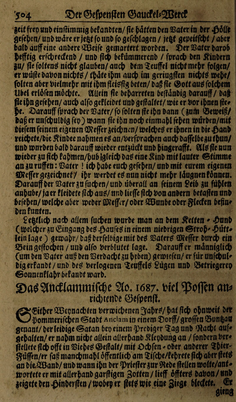 '5o4_Spa? ©efpenflett ©aticfekgBetcC &it frep unb etnfftmmtg befanden/ (le baffen ben Safer in brr gefebcn/ unb märe er jefcf fo unb fo gefcblagen / Jefcf gepeiffchf / aber Mb aaffdne anbere £Betfe gemartert morben. SDer Safer baro6 hefftig erfepreefenb / unb g# befummerenb / fprach ben tfinbern IW ge folfeng nicht glauben/ auch bem Teufel nicht mehr folgen/ ermügebaPonnichfg/fbäfetbm auch im gcriuggen nkhfg mebe/ folfen aber Pielmebr mif ibm geiggg befen/ ba? f!e ® of taug folgern Übel erlbfen möchte. Allein ge beharreten begänbig barauff / ba$ fle ihn gefe^en/ auch alfo gef lei bef unb geg alt et / mie er Por ihnen ge# Je. ©araufffpracpberSafer/fofolfenffeihnbann (garti Semeiff/ bafjerunfchulbigfeo)mann fleibnnocbeinmablfeben mürben/mif tiefem feinem eigenen Cföefler zeichnen/ melcpeg er ihnen in bie £anb reicbefe/bie 5?inbee nabmen eg an/Perfprachen auch baffelbe *u f bun/ pnb tonrben bafb barauff mieber enfgücft unb biogerafff. ölig gc nun mieber gu geh fabmen/bub {gleich bag eine jfinb mif (anfer stimme an $a raffen: Safer! ich habe euch gefeben/ unb mif eurem eigenen flfcfferge$eichnef/ ibr merbef eg nun nicht mebr läagnenfönnen. ©arauffberSaferaafuchen/unb überall an feinem £eib &u fühlen anbnbe/ Ja er f leibef e fleh aug/ nnb liege fleh Pon anbern befaflen unb befeben/melcheaber tpeber öftrer/ ober £öanbe ober glecfen befin* ben funten. £e§fltch nach allem fuchen marbe man an bem Neffen* £anb ( melcpcr ja Eingang beg ßaufeg in einem niebrigen @frob' £ütU lein läge) gemabr/bagberfelbigemit beg Saferg Keffer bureb ein Sein geflogen /unb alfo Perblufef läge. $)arauffer männiglicb (um ben Safer auf ben Serbachf $u bfben) gemiefen/ er für anfchul* bigerfanbf/unb beg Perlogencn $eüffelg £ügcn unb Setriegerep & onnenflab* befanbt marb. ' <Da£5(«cttammtf$e ?(o. 1687. viel ^Soffen an* sidwnce ©efpenff. 6©fberS3epnacfcfcn Pen»icbenen3abrg/bntflch obnmeif ber pommerifeben @tabf Anciam in einem Oorjf/groffen Sunfean genanf/berleibige@atan bei) einem >prcbiaer $ag nnb Wacbf auf« gehalten/ er nahm nicht allein allerbanb 5wpbung an / fonbern Per* Reliefe geh offf in Sicbeg @egalt/ mif Ochfen * ober andrer $bw~ güffen/er faf? manchmal öffentlich am ^ifche/febrefe geh aber flcfg an bie,£Öanb/ unb mann ibn ber Krieger 3 nr (Hebe gellen molte/ant * morfefeermifaüerbanbgargigen 3otfen/lieff bffterg baPon/unb leigefe ben £inbergen /mo&ep tx getfmie eine Siege bletfrtfc ßt gteng