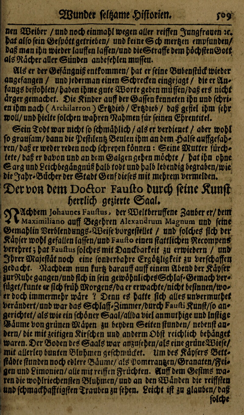 SSBtmbtt feinte 4?ifJort'm. S°9 nen ©Bei6er / not) nocpeinmafi megen aller reiffen 3nngfraoen :r. pata(fofein©efpottgetrieben/ unb feine © cp merften empfanden/ bag man ifn mieber lauffen laffen/unb Ne® raffe bem f£cpfien@ot$ Ql$ facter aller ©tinben anbefeflen mnffen. §11$ er Der @ef4ngnt^ entfommen/ fat er feine ©a&enfftltf mieber angefangen/ aubjeberman einen ©cpretfenemgejagt/ bieerSln« fang$ beffofien/ fabelt if me gute 2Borte geben muffen/bafi er$ nicpt ärgergemacpet. ©ieEinherauff ber ©affenfennetenifnunb fcpri* en ifmnacf (Archiiarron)(gr6bieb/(?ribte6/ bag gefiel ifm fefr »oli/ unb fielte folcpe n mapren Wapmen für feinen (Eprentitef* ©ein $obt mar ntcp t fo fcpmäplicp / al$ er Pcrbienef / aber mop l \ fo graufam/ bann bie ?)e(f ilenfc Genien ifm an bem -öalfe auffgefap« i ren/ bafi er meber reben noep feprepen fönnen: ©eine Puffer furep * fete/ bag er baPon unb an brm ©afgen gef en moepte / paf ifn ofne ©arg unb £eicp begangnttf falb to&f unb f alb Iebenbtg begraben/mie bie 3apr'©tfcp erber ©tabt ©enf biefe$ mit meprem Permelben* ;2)tttoon t>cm Doöor Faufto fcutcO feine Äff j fynliä) gierte ©aal. ; ! | $0§lcpbem johauncs Fauftus, ber 533e(fbernffene 3anber er/ bent ; V V Maximiliano auff ©Cgef ren Alexandrum Magnum ttnb feine ©emaflin55erblenbnng^QDeifePorge(?ellef / nnb fo(cpe$ fiep ber i 5?4pfer mopfgefallen iaffen/unb Faufto einen ffattücpeu !Recompen$ |Perefrei*,fatFauftusfolcfeömifJ)ancfbarfeii $u ermiebern / nnb SPrerSRajcffätnocp eine fonberbapre (Ergöl<gfetf $u Perfepaffett gebaepf. Wacpbem nun furfc barauffaaff einem ölbenb ber tapfer iurftup e gangen/nnb fiep in fein gemäpnlicpe$® eplaf'® emaep Per« ftiget/f unte er fiep friip 3Äorgen$/ba er ermacpfe/niepf bef?nnen/mo* erboep immermefr märe ? 2)enn e$ patte (Icp allesumPermutpef , Peränbert/nnb mar ba$ ©cf laff^imnier/bnrcp Faufti jftmff/fo an« i geriefter/ al$ mie ein fepöner ©aal/allba Pie( anmutfige unb (nfiige ©äumePon grünen Qftäpen $u bepben ©eiten ffunben/nebenffaa« bern/ bie mit zeitigen ßirfepen nnb anbermObff rcicplicp befangef f maren. £)er ©oben bc $ ©aal$ mar an^nfef en/al$ eine grnneSBiefe/ f mit afterlep bunten ©lopmen gefepmuefet* tim be$ $äpfer$ ©ett* i ftöbte ffnnben noep eblere ©äume/ aß ji)omeran^en/®ranaten/gei# gen unb Fimonien/ alle mit reiffen grüepten. Äuff bem ©efim^ ma« ren bie moflriecpengrn©lufmen/unb an benQDänben bie reiffffea tmbfcpmacffafftiglfen^rauben^ufefen« ^eiept if? in glauben/bag