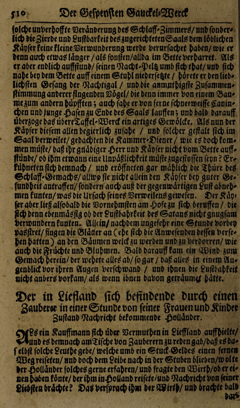 fio S5ee ©efoettftett @attcFel*2Ber<f fofc(>e uot>erJoff^e Seranberung be$ @cblaff'3immer$/nnb fonber* Iict> Die gierbe unD £uf?bar feit M jugeri cbf et en@aal£ Dem löblichen Äapfer feine Heine Sermunberung merbe i>crarfac&cf haben/mie er tenoauct)eema^fänaer/olöfonf?en/a(lDa im©etfePerhartet, er aber enblicb auffffunb/ feinen *ttacbt'*Pel& umb ficb thaf/ unb (ich nahe bep Dem Bette auff einem (Stuhl nieberfefcte / hörete er Den lieb* liefen ©efang Der Wacbfigal / unb Die anmuthigffe gufammen^ ff irnmung anDerer fingenben Sögel/ Die Denn immer Pon einem ©au* meium anDern hupfften; aact> fafce er Pon ferne febnee meiffe £anin' eben nnD Junge £afen $u (Eube M <Saafö lauffen *, unD balb Daranff nber$oge Da$ ubere£atfel'©3ercf ein artigeg ©emölefe. nun Der tapfer biefem allen begierlicb aufa&e / nnD folcfccr geffalt flcbim ßaalPermeilef/geba$fenbte^ammer'£>iencr/ mie eg Doch fern* men müjfe/ Dag ihr g«aDige.r #err unb tapfer nicht Pom Bette auff* ffunbe/ ob ihm ermann eine Unpögficbf eit müf?e^ge|?o(fen fepn ? €r* fuhneten ficb Demnach/ nnD eröffneten gar mählich Die $fcürr Dcg ©chiaff'©emacbg/aflftp fiemicbf allein Den tapfer bep gufer ©e#* funbheif anfraffen/ fonDern auch auf? Der gegenmärf igen £uf? abneh' men funfen/mag Die Urfacb feinet Sermeileng gemefen. £)er $äp* feraberliegalfobalDDieSorneömßenam^ofegu fldb berufen/ Die ficb Denn ebenmägjlg ob Der £uf?bajrfeif Deg (Safang nicht gnugfam PermunDern funken. Man/ naebbem ungefefjr eine ©f unbe Porbep pagfiret/ fingen Die flauer an (ehe ficb Die StnmefenDen Deffen Perfc* Jen haften ) an Den ©äumen meltf $u merben unD ju PerDorren/ wie auch Die grikbfe unb ©lahmen. ©alb Darauf! fam ein äBinDjum ©emacb herein/Der rnehete aücg ab/ fo gar / Dag aüeg in einem Ölu* genblicfPorihren 8ugen PerfcbmanD / unb ihnen Die tfufibahfeif nicht anbergporf am/alg menn ihnen DaPon geträumt hafte. 3)cr in £ieflant> ftcO fceftnfcenfce tmrctj einen Sauber« in einer ©funtie t>on feiner grauen unb &inber SuftauD ^aebriebf befommenDe $ollänDer. 3?^ ein 5?auffmannficbüber Sermufhenin BiefflanD auffhielfe/ unD eg Demnach am^ifebe Pon Sauberem $u reben gab/Dag eg Da* felbff folcbegeufbe gebe/ melcbe umb ein ®tud @elbe^ einen ferne« 2öeg reifefen/ unb Doch Dem £eibe nach tnher @fuben bliebcn/m ölte her #oüanber folcheg gerne erfahren/ unD fragte Den 3Birfh/ob er ei* neu Men fönte/ Der ihm inßoüanb rcifefe/tmb Nachricht Pon feiner Sieben brächte? ©agperfprachihw beriöfirfb/uab brachte batö