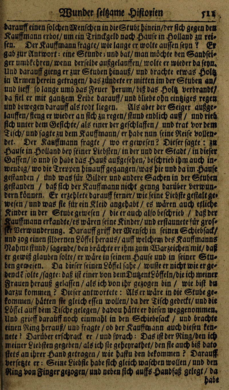 __ gguntw felgqtm ffifiown_, harauff einen folchencföenfchen in bie<St u6t hinein/ber fleh gegen ben 5?auffmann erbot/ um ein $rintfgelb nach £aufe in $oflanb gu tti* Jen/ Oer j^auffmann fragte/wie lange er wotteauffenfepn ? <gp gab gnr Antwort: eine @tunbe > unb bat/ man m6chte ben (Sanbfcif ger umbf ehren/ wenn berfelbe aufgelauffen/ motte er wieber ba fepn, Unb barauffgiengcrgurtStubenhinauf/ uni) 6rachte etwatf #ol4 in armen herein getragen/ ba$ gtlnbete er mitten im Der (Stuben an/ unb lieft fo lange umbbaggeuer ferum/ big ba$ £olft herbranbt/ ba fiel er mit ganzem £eibe barauff/unb bliebe ofneinfcige* regen unb bewegen baraaff als? tobt liegen, 8teaber ber ®eiger aufge' laufen/ftengerwieberanflchguregen/tfaubenblich auf / anbriefc fich unter bem ©efichte/ ate einer ber gefchlaffen / unt traf hör bem $ifch/unbfagtegu bem Kaufmann/ er habe nun feine SReife hollen' bet. Oer Kaufmann fragte / wo ergewefen? Oieferfagte: gtt $au(e in $ollanb bep feiner £iebf?en/ in ber unb ber ©tabt / in biefep ©affen/ fo unb fo habe ba$ £auf auggefefen/ betrieb ihm auch in* menbig/ wo bie kreppen finauff gegangen/wa$ f ie unb ba im £aufe gefanben / tfnb wa$ für Silber unb anbere Aachen in ber Stuben I geffanben / baffich ber Kaufmann nicht genug barüber herwun# I bernfhnnen. €r ergehletebarauff ferner/ wie feine £iebf?egef?attge# Wefen/unb wa$ fit farein j^leib angefabt/ e£ w4ren auch etliche J?inber in ber @tubegewefcn / bie er auch alfo betrieb / halber gauffmann erfanbf e/eg w4ren feine jftnber/ unb erffaunetefür grof* feVsSerwunberung. OarauftgriffberSföenfchin feinen (Schiebfacfy unb gog einen fllbernen 26ffel herauf/ auff meinem M i^auffmanns Wahmeflunb/ fagenbe/ben brachte er ihm gum iJÖargeichen mit/baff [ er gewif glauben fo Ite/ er wäre in feinem ^aufe unb in feiner ©tn* | bengemefen. Oa fcrefer feinen £6(?elfahe/ wuffeerntchf wie er ge* beneid fotte/fagte: baf if? einer hon bemOu^ent?6fteln/bietchttieiner grauen herauf gefaffen/altfichhonthr gegogen bin / Wie bif? btt bargu fommen l Oiefcr antwortete: afäer w4re in bie (Stube ge«? fommen/h4tten fie gleich effen wollen/ba ber ^ifcbgebetff/unbbie Toffel auffbem^ifche gelegen/ bahou h4ffeerbiefen weggenommen, Unb grieffbaraüffnoch einmahl in ben ©chiebefacf / unb brachte einen 9ling herauf/ unb fragte / ob ber ^auffmann auch biefen fen* inete? Oarübererfchratf er /unbfpracb: Oa$itfber9tfng/benich \ meiner £iebf?en gegeben/ al$ ich fle geheprafhef/ ben fle auch big bafo |i ftettf an ihrer .0an& getragen / wie haflfu ben befommen l Oarauff Perfekte er: (Seine £iebfle habe (Ich gleich wafchen Wollen /unb ben SRing hon Singer gegogen/ unb neben fleh auft$£aubfaf gelegt/ ba