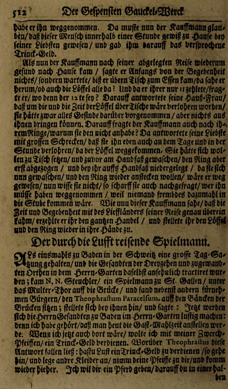 ff* 5öcr ©efpcnfJcn ©öucfcf>2ßttcE labe er ihn meggenommen. ©a muffe nun ber flanffmann glau* fcen/ba?biefer SDlenfch innerhalb einer neunte gemi?ga $aafe bei) feiner £iebf?en gemefen/tmb gab ihm laraaf ba$ Derfprochen* $riutf*©elb. 8U$ nun ber tfauffmann nach feiner abgelegten fteife mfebetum gefunb nach £aufe fam / fagte er Slnfangä Don Oer Gegebenheit nichts/ fonbern märtet e/ big er übern ?ifch gam €flen fam/ba fahr er herum/ob auch bie Toffel aüe ba ? tmb ba er ihrer nur irgehlete/frag' U er/ mo benn ber n te fep l ©arauff anf mortete feine £an?'grau/ Da? um bie unb bie Seit ber£öffel nber^ifche mare Perioden morben/ fie hatte gmar aüe$ ©eflnbe baruber Dorgenommen/ aber nichts aug ihnen bringen fbauen, ©arauff fragte ber ftauffmann auch nach ih* remftinge/marum fte ben nicht anhabe ? ©a antmortete feine £iebffe mit großen © chrecfen/ ba? fie ihn eben auch an bem $age unb in ber ©tanbe Derfohren/ ba ber £6ffel meggefommem ©ie hätte fleh mol' fenga $ifch fefcen/ unb guDor am £anbfa?gemafchen/ ben fting aber <rfi abgewogen / unbbepthrauff$£anbfaimebergelegf / ba fie fleh nun gemafchen/ unb ben fting mieber onffeefen moüen/ märe er meg gemefen/ nun miffe fie nicht/ (o fcharff fie auch nachgefragt/ mer ihn mäße haben meggenommen / meif niemanb frembbeg bagamahliit Die ©tube fommen märe. GOie uua biefer Kaufmann fahe/ ba? bie Seif unb Gegebenheit mit be$ £icfflänber$ feiner fteife genau überein Fahm/er^hlte er ihr ben ganzen ^anbel / unb fleüefe ihrbenghffel «ob ben 9ttng mieber in ihre #änbe gu. ©et tutd) tue Suffe reifende ® pirimatm. SV8$ein$mahl$guGabenin ber ©chmeifc eine groffe $ag'©a* *%ung gehalten/unb bie ©efanbfcn ber ©repgehen unb gugemanb* fen ©rthen in bem .0errn'@arten bafelbf? anfehulich traefiret mur* Den;famN*N.©feachler/ ein ©pielmanngu ©f. ®aüen/ unter ha$SRuIter'$horauff bie Gräcfe/ unbfanbnebenflanbern fürneh' Uten Gärgern/ ben Theophraftum Paracelfum, auff ben Gäncfen ber Grucfen ffgen; fleüete fleh bep ihnen hin/ unb fagte: 3fe$t merben fleh bie$errn@cfanbten ga Gaben im -Öerrn'Öarten luflig machen: Denn ich habe gehört/oa? man heut bie ©afMJJfahlgeif anfMen mer* De. QBenst ich jeßt auch borf mare/ molte ich mit meiner gmerch* ^)feiffen/ein^rincf'®elbDerbienen. G3orü6er Tbeophrartus btefe äntmort faüen lie?: haflu £uff ein$riötf'@clb gu Derbieneu /fo gehe hin/ unb lege anbre Kleiber an/ nimm beine $>feiffe ga bir/unb fomm mieber hi*h 34? #il hir ein *Pferb geben/ barauff bn in einer hol* hm