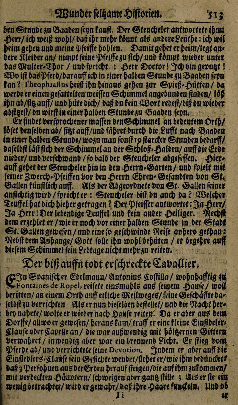 _ggutiblt ft^arne ffiffotittn__p $ f en @funt>e $n ©aaben fepn fanfl. ©er ©fencpeler antwortete iprnj «0err/ tcf> weif wofl/ i>af if r mepr töant alO anbere £eutpe: tep wil peim gepen unb meine Sffeiffe pof len. ©amit gefet er pcim/legt an* l>cre Äleiberan/ nimpf feine griffe $u fiep/unb fompf wieber unter baO ©tnlfer'$pör / unbfpricpt : $err ©octor! Jcp bin gepult l Oöo iff baO*Pferb/baranff icp in einer falben ©funbe gu ©aaben fepn fan? Theophjaiiusfeif?ifnfinau$ gepen nur (Bpief^ütten/ ba werbe er einen gefältelten weiffen©cpimmelangebuaben ftnben/ lä£ if n ab/fi$ auff/ unb ftrte biep/ baf bu fein SBort rebefl/bifj bu wieber abf?fceff/bu wirf? in einer falben ©fanbeau Knaben fepn. <£r finbet Perjprocpener maffen be n©cpimmel an bebeufem ©rfp/ (ffetbenfelbenob/figtauff/unbfafretbnrcf bie gufff naep ©aaben in einer f alben ©funbe/ wo$u man fonf? ip flarcfer ©tunben bebarff/ bafelbff Idf? fiep ber ©epimmel an ber ©eplof falben/ auff bie (jgrbe nieber/ unb Perfcpwanb / fo balb ber ©fencpeler abgefeffen* #ier* auff gepet Der ©fencpeler pin in ben.ßerrn*©arten/ unb fpielf mit feiner 3 wercf^feiffenPor ben£errn €pren'@efanbfen Pon ©allen fnnfflicp auff. «10 ber «bgeorbnete Pon ©f. Mafien feiner anfieptigwirb/fpriepfer: ©feucpeler biff bu auep ba l 2Öeleper Muffel paf biep f ief er getragen ? ©er Pfeiffer antwortet; 3« £err/ 3o -öerr! ©er lebenbige $euffel unb fein anber Seifiger* 9iecpff bem crjeflet er/wie er nocpPor einer falben ©tunbe in ber©fabt ©f. ©allen gfWefen/nnb eine fo gefepwinbe SKeife aufero gef pan; ^ebff bem 8Ufangr/ ©off folle ifn wofl befUten / er begefre auff biefem©Fimmelfeingebtagenieptmefr$u reifea. ©er biß aujfn tobt evfe^veefte £at>aöier« /ß^oWanifcticr Cbclmanu/Ölßtemiig gotfifla/ t*>o$ n^afffig üb K-Fontaincsde Ropel,reifete einOmöplO auO feinem -ßaufe/ woll i beritten/an einem ©rtf auff etlicpe ätteilwegeO/feine ©efepdfffeba* felbf? ifu Perricpfen 8110 er nun biefelben beffedet/ unb bie Wacpf f er* bep napete/wolle er wieber naep Saufe reitet ©a er aber auO bem ©orffe/aüwoer gewefeu/peranofarn/fraff ereineflcine £inffbc(cr* $(aajcoberffapcüean/ biewaraugmenbig mit fölgernen ©itfern Perwafref/ inwenbig aber war einbrennenb giepf* <gr (lieg Pom *Pferbe ab/unb Pcrricpfefe feine Devotion, ;jnbem er aber auff bie ©inffeblerO' &la»fe fein ©efiepte wenbet/flef et er/wie if m be btmefetf i baff 3 *}>erfopaen auO bcr€rben f erauf fieigen/bie auf if m ^uf ommen/ mit Perbecften ©dapfern/ fcpweigen aber ganfe fiille $ er fie ein Wenig befraepfef/ wirb er gewaf r/ bag if re £aarc funkeln* Unb ob X i «