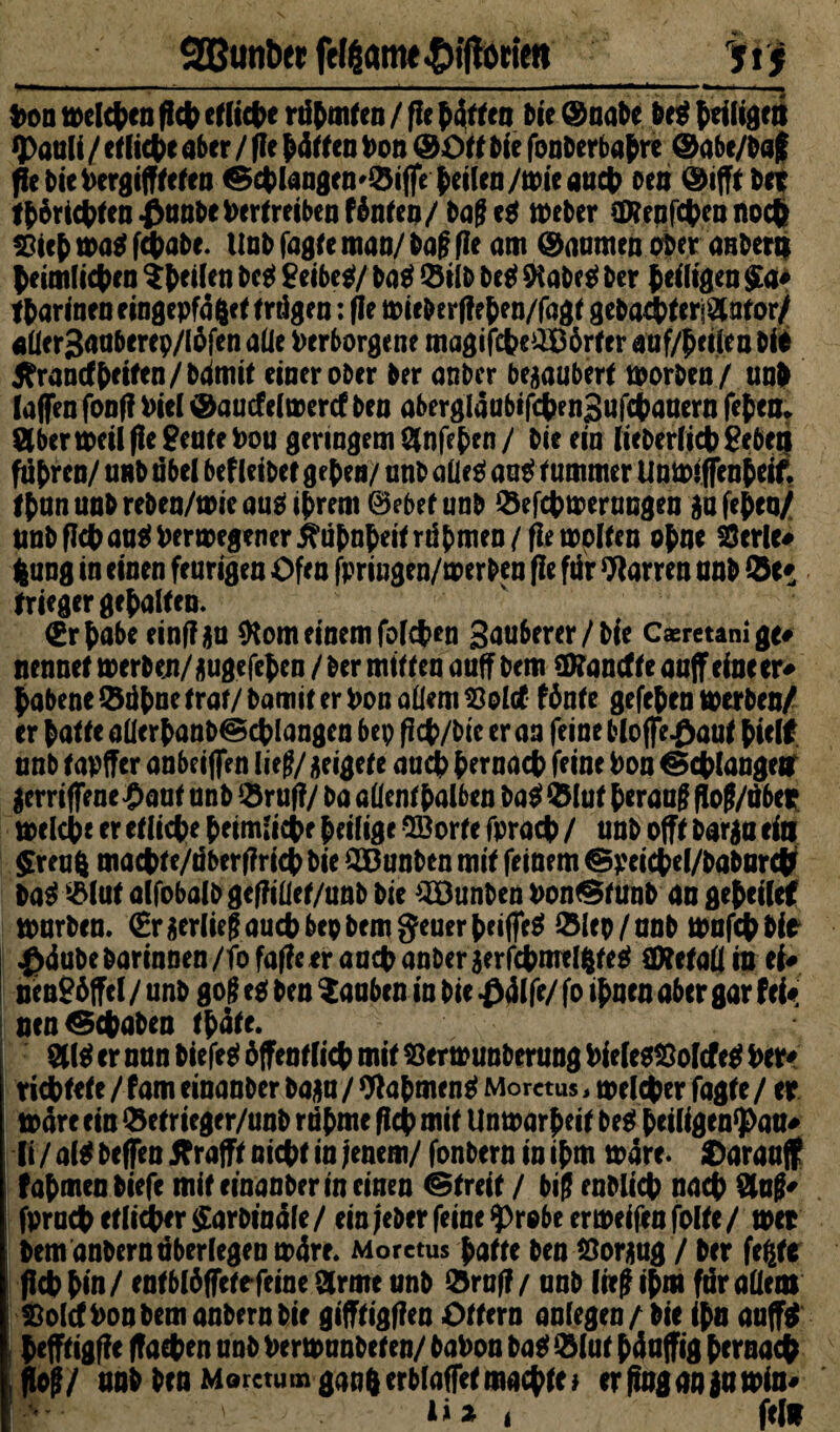 Qßunöet feliam« $tftottett ytj ‘ —- ■ — -.. . ■ ~ ‘ . *~——‘—5 Von »ekben fich efltct>e rühmten / fle bdtten Ne ©nate te* ^eiligm «pauli / ei liet e ater / fle bdtten Von & Ot t tie fonterbabre ©abe/taf fle tie Vergifteten ©cfclangemdijfe beilen/mieaucV oen ©ifft tet ft^rietten ^nnte Vertreiben f6nien/ tage* »eber SKenfcten noct Sict »a* fetate, lint fagfe man/ tag fle am ©aumen ober aster» teimlicten ^teilen te* geibe*/ ta* dilt te* SKate* ter teiligen $a# ftarinen eingepfdfcet trägen: fle »ieterffeben/fagt gebacVterf8ntor/ «llergauberep/Iöfen alle Verborgene magifet?e£Börter auf/beilen tie tfranrfbeifen/bdmit eineroter ter anter begaubert tvorten/ unt (affen fonf? Viel ©aucfelaercf ten abergläubige nSufetanern fetem 8bcr»eilfle genteVou geringem Ölnfeten/ tie ein (ieterlictSebea führen/ unt übel bef leitet geten/ unt alle* au* imunter Umviffenteif. ttun unt reten/toie aus ihrem &ebet unt defebtoerungen $a feteu/ unt fletauei Verlegener ^litnteitrutmen/fle molten otne Serie# feung in einen feurigen Ofen fpriugen/merten fle für Darren unt de# trieger getalten. €rtabe einflga ftom einem foleben guuberer/tie Caeretani ge# nennet »erben/augefeben / ter mitten auff tem SRanäte auff eine er# tabene dübne trat/ tamit er Von allem Sold fönte gefeten werben/ er talte aüertant® ctlangen bep fict/tie er an feine bloffe^aut hielt unt tapffer anbeiffen lieg/ Rigete aud) ternact feine Von ^ctlangen gerriffene^aut unt druff/ ta allenthalben bat dlut teraug flog/über »eiche er etlicte heimliche heilige ©orte fprach / unt offt targa ein $reufc macht e/äber(?ricb tie QBunben mit feinem ©peicbel/babnr# bat dlut alfobalt geffiüet/unt tie Junten Von^tunt an gebeilet tourten. (Eraerliegauchbepbemgeuerbeifie* dlep/unb »ufebbie ^dutetarinnen/fofafleerancVanterserfctmelgte^ CWetall in ei# uengöffel / unt gog eg ten tauben in tie £dlfe/ fo itnen aber gar fei# nen Geraten tbäte. 81$ er nun tiefe* öffentlich mit Sermunberung VieletSolcfe* Ver# richtete / fam einanter baau / 9f a bmen* Morctus, »elcher fagte / er todreein detrieger/unt rühme fleh mit Untoar^eit be* beiligenpau# (i / al* teffen Sb rafft nicht in jenem/ fontern in ibm todre. Oarauff fatmen tiefe mit einanter in einen Streit / big entließ nach &ug# fprnctetlidber^artindle/ein jeter feine probe enoeifen folte/ »er tem antern überlegen »äre. Morctus batte ten Soraug / ter fegte fldb bin / entblöffetefeine 8rme unt druff / unt lieg ibm für allem Sold Von tem antern tie gifftigffen Ottern anlegen/ tie ibn auff* befftigff e (fachen unt Vermunteten/ taVon ta* dlut bdu jfig hernach flo$/ unt ten MorctumganterblafTefmachte} er fing a» ja »in#