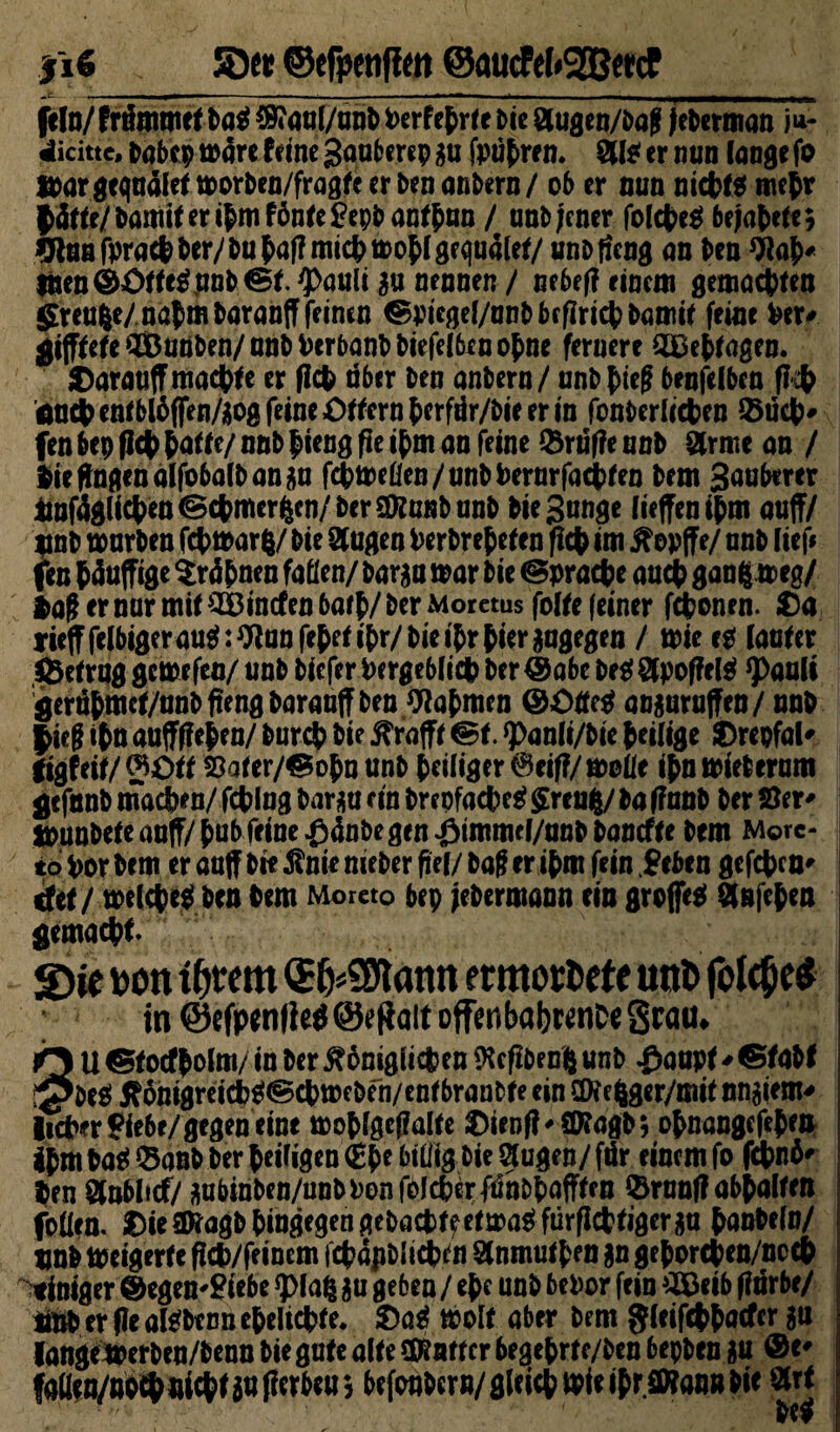 §\6 S5er ©efpettfim @aucfel#2BmF fein/frtfmmef ba$ 4H»<jul/unDterfeprlet>ic Stugeo/bog feberman i*- dicitte, habep t»4rc teine gauberep gu fpuhren. ai* er nun longe fo ttargeqnälef morben/fragfe er ben anbern/ ob er nun nichts mehr Qätte/tomit er ipm tönte frybantpan / unbjener folcheS bejahte; WaBfpractber/bu^a(?mict)tPof(8fquaW/ unbfieng on Den 9lah* inen ©£>ffe$ unb ®f. #auli gu nennen / nebef? einem gemachten greuge/nahm baranff feinen ^picgel/anbbfflrichbamit feine her* gijfteteQBunben/nnbherbanbbiefelbenohne fernere 2£ehtagen. $arauff macht e er fleh aber ben anbern / enb htef? benfelben fi t önctenrblbffen/üogfdneö^ernberfür/bieerin fonberlichen Such* fen bep flct> hafte/ nnb hieng fie ihm an feine $rrif?e unb Sirnie an / feie fingen alfobalb an gu fchmefien/unbhernrfachfen bem Sauberer äofdglicheu ©chmergen/ berSföunb unb biegunge [teffenijm auf?/ unb mürben fchmarg/ bie äugen fcerbrehefen ftefe im £opffe/ unb lief« fen Muffige Erahnen faßen/ barga mar bie ©prache auch gang meg/ feaf er nur mit SBincfen barh/ ber Moretus feite (einer fchonen. £)a nefffelbigerau^:^anfe^efibr/bieibrfeieriagegen / mie es (aufer föefrug geme fen/ unb biefer hergeblich ber ©abc be S apoffelS ^>auU ^eru^mef/nnbfiengbarauff ben Nahmen ©OffeS onguruffen/ nnb lieg ihn auffffefeen/ burch bie iTrafff ©t. ^anli/bie heilige $)repfal' tigteitf 0£>ff $3afer/©ohn unb heiliger ^eif?/molie ihn mieberum $ efnnb machen/ fcfelng barga ein brcpfacheS $reug/ ba ffnnb ber Ser* jpunbefe auff/hub feine fjdnbe gen J&immcf/unbbancffe bem Morc- io Vor bem er auff bie Änie nieber fiel/ baff er ihm fein $ eben gefchea* det / melcheS ben bem Moreto bep jebermann ein großes ÖUfehen gemacht S)ie bon f|wm (JfcSBiatm emtotfcefe utrt> (clcpeö in @{fp<n|!cö@üfloit offenbabwnCeSww. Ö U ©focfholm/ in ber inniglichen ftefibeng unb £aapf * ©fabf ^PeS 6ni8reichS©chmcben/enf branbfe ein aKegger/mif nngiern* lieber ?iebe/gegen eine mohlgeffalfe $>ienf?'$D?agb$ ohnangefehen Ihm baS $anb ber heiligen €he billig bie äugen/ fär einem fo fchnh' feen änblicf/ ^ubinben/unbPonfolchirfdnbhafffen $runf?abhalffn fodem £)ie(Dragbhingegengebactffefma^fürflctfigergu hanbefn/ unb meigerfe fich/feinem fchojibl ichf n anmuf hen gn gehorcfeen/nccfe einiger ©egen'Siebe «plag gu geben / ehe unb behor fein 2£eib (?nrbe/ hftm er flealSbenn ehelichte. S)aS molf aber bem $ieif$h<Kfcr ^ langemerben/benn bie gufe alfe harter begehrfe/ben bepben gu ©«' faüen/uo^nichfgnfierbeuj befonbern/g(eichmieihr(D7annbie arf