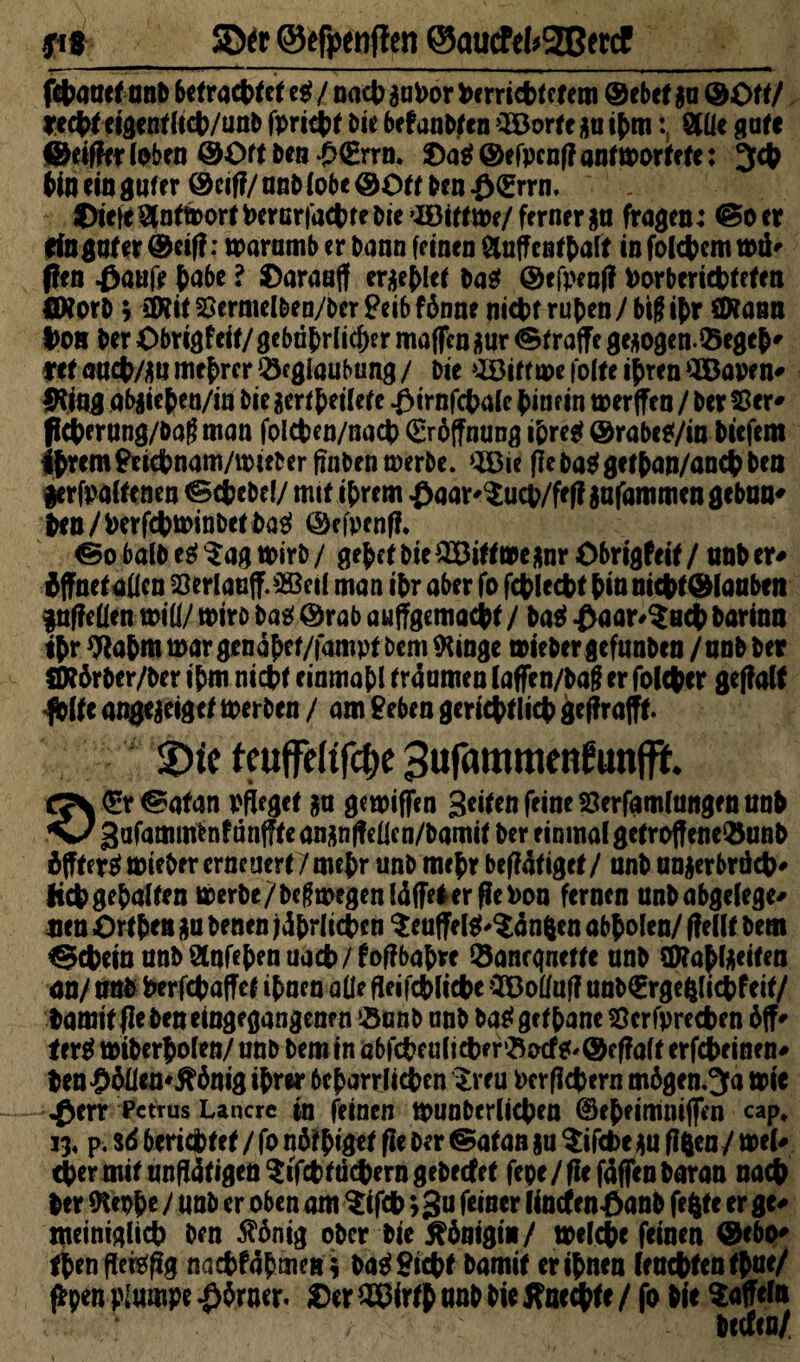 SDfr ©efoenffen @aucM*2BetcF febauet nnb befrachtet e$ / nach aabor bc rricbf e fern ® ebef $a ©Oft/ recht eigenf licb/unb fpricbt iw befaabten ’BJorte au ihmStile gute ©eifferlpben ©Off beil &€rrn* ©a$©efpcnf?anm>ortefc: 3# bin ein guter ©cif?/ anb tobe ©otf ben £<grrn. ©iefeS(nftr>orfPercrfacbtebie’Böifftpf/ffrner^a fragen: ©oer Cfo guter ©ei|?: warumb er bann (einen Sluff enthalt in folcbcm mtf' ften Oaufe hu&* • ©araafl erlief ba$ ©efpenf? Porbericbtefen ötorb > äRitSermel&en/berSeibfönne nicht ruhen/ big ihr ÖKann l>o» ber Obrigf eit/ gefährlicher maflfen gur Straffe ge*ogenQ5egeh' fff aacb/äu mebrer QJcglaubung / bie £öitfme fette ihren QBapen# IHing abaiehen/in bie $erthetlete $irnfcbalc hinein merffe n / ber Ser' fleberung/bagman folcben/nacb Eröffnung ihre* @rabc*/in biefem ihrem Seicbnam/toieberRnbenmerbe. >B3ie (leba^gefhan/ancbben #erfpaltenen ©cbebel/ mit ihrem Onar^ucp/fef? jafammengeban' ben/Perfcbmmbetbaä ©efpenfl. ©o halb e$$ag wirb/ gehet bie £öiff»e*nrObrigfeif/ nnb er# «öffnet allen Verlauft ^eil man ihr aber fo fcblecbt hin mcbf®laaben inffeüen will/ wirb ba$ ©rab auffgemacbf / baet Oaar^ncb barinn ihr Wabm war gen ahef/fampf bem ftingc wieber gefunben / nnb ber SHörber/ber ihm ntcbf einmahl fraumen laffen/bafj er folcpcr geffalf folfe angejeiget werben / am Seben geriebflieb geffrafff. 2>tc tcuffelifc^c Bufammetirunffie* gy<£r©afan pfleget ja gewiffen Seifen feine 23erfamlangen nnb SJ gufammbnf tinfffe ananffeRcn/bamif ber einmal gefroffene^unb hfffertf wieber erneuert/mehr unb mehr betätiget/ anb anjerbröch' heb gehalten Werbe/beßwegenläffeler Re Pon fernen nnb abgelegen neu Ort ben $u benen Ehrlichen $euffe ig^änften abholen/ (feilt bem Gebein nnbStnfebenuacb/foffbabw Sancgnette unb ü>ra^tgeitea an/ unb Perfebaffef ihnen ade Reifcblicbe Süolfuff unblgrgefclicbfeif/ bamif (leben eingegangenen ?öunb nnb batfgefhane 8erfprecben öff# terg miberholen/unb bem in öbfcbfulicber3ocf*'©effalf erfebeinen# ben<9Wen*^önig ihrer beharrlichen $reu Per fiebern mögen »3a wie «£err Petrus Lancre in feinen tpunberlicben ©eheimniflen cap, i3« p. 36 berichtet / fo n&biget fle ber ©atan $u ^:tfct>e gu ff&en/ wel# 4)er mit unR4tigen$ifcbtü(hern gebettet fepe/ffefaffenbaran nach her ftephe / nnb er oben am ^ifcb ;gu feiner lincfenOanb fefcte er ge# meimglicb ben $önig ober bie Königin/ welche feinen ©ebo* thenffe&ffg naebfahmen* ba$ Siebt bamit er ihnen (enebfenthae/ ffyen plumpe #$rner. ©er (83frfh anb bie Änedbte / fo bie Gaffeln btefen/