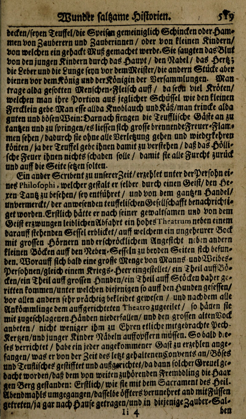 SBuiitih fqtfontic ffifiotfett» 5*9 Petfen/fepen $euffel/Pie ©peiftn gemeinigli# ©#incfen oberfwm* menPon3«ubercrnunb gaobcrionfn/ ober Pon fieincn Kinbern/ Don me(#eu ein g epacf t2Huf gema#et merbe»©ie faugten Pas>»lut Pon Pen jungen KinPern Par# Pas? £u°Pf / PenOlabel/ Pas? #erfcj Pie Seber unP Pie Sange fepn Por PemflReig cr/Pie anPern ®tüc(c aber Pienett Por PemKönig tmP PerKönigin Per öerfammlungen. Atom trage a(Pa gefotten €OteDfct>rn-gleifdb auff / Pafeffb Viel .Kröten/ me(#eu man iprc Portion aas? ;egli#er ©#uffel mie Pen flctnen gercffein gebe SKan effe aüPa Knoblau# unbKaf/man trincfe alba guten unPböfenaöein:I)arna#ffeugen Pie$eufflif#e @4|?e an ga fangen anP au fpringen/ets? liefen ff# groffe brennenbeSreuer'SIam# men fepen / PaPar# fle ofcne aüe Verlegung gcfcen unP miepjrfetreii fönten / Ja Per Teufel gebe tynen Pamit &u Verfielen / Pag Pa$ £ollt' fc|>e geuer #nenni#ts? fcpaPen fotte/ Pamit ge aüe garest garilcf unb auf Pie ©eite fegen foltea. / , ^ . €in anPer ©cribent $u anferergeit/ erriet unter Perserfopn ei' net? Philofophi, melier geffalt er felber Pur# einen @eiff/ Pen £e' *en Sang au befefcen/fep entführet /unb Pon Pem ganfcm -ganbel/ anPermerrft/ Per anmefenben teuffelif#ea@efeflf#afft benacprictii^ gef t»orben.€rffIi# pötfe er na# feiner gemaltfamen unP Pon Pem @ciff errungen leibli#en3lbfaPrt ein öopesTrhrammi neben einem Parauff ffefcenPen ©effel erblitfef/ a aff mel#em ein ungeheurer »oef mit groffen Körnern nnb erf#röcfli#em 3ngeff#f nibwanbern f(einen »öcfenauffPenWebeu'©eff*lnaubeoben©iiten Pen. QBorauff ff# balP eine große OBeagePon mnnt unmnbet* O)erfopnen/glei# einem Kriegg'£eer eingebettet/ lin Shell auft^o# tfen/ein Sfreil auff großen fmnben/ein Speil aaff ©tötf en Paper ge^ ritten fommen/unter t»el#en Piejenigen fo auff bcn$unben gelegen/ feor allen anPern feprprö#figbefleibet getoefen / unb nadbbem aüe Slnfömmlinge Pem auffgeri#teten Theatro ^ugeeilef/patten ge mit ingef#(ageuen^önPen nieberfalfen/unP Pen großen aiten^od anbeten/ ni#t weniger ipm au €prenetli#emifgebra#te$e#* Ker^en/unP junger Kinber Döbeln auffopffern muffen, ©ohalb Pit* feg Verrichtet / pabe ein jeber angefommener ©aff au ergeplen angt' fangen/ mas? er Pon Per 3*iflf ftt gepaltenen£onPents? an/»öfes unb Scnfiif#eg gegiftet unP auf g#ri#tef/Pa bann fol#er ©reuel gc* Pa#ftt>orben/baf bem Pon meifenaupörenben grembbling Die-paar gen »erg geffanben: ©rffli#/ wie ge mit Pem ©acramenf Des SbenPmapls? umgegangen/Paffelbe öfters? Perunepref anb mit guffeti getreten/;« gar na#£aafe getragen/unb in pte;emge3auber'©al'