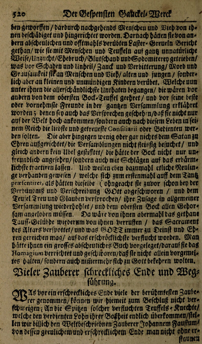 fio SDer ©efpcnfliti ©aMefcSOBercf r - -*-- 1 ... ••.■»*- - .1 . II.,II*; ■ — ^ngeit)or(f^n/t>arl)ard|)nactjgftcn^ Renten unb Viefcpon lien befctxtbiget unb f>ingeriet>tet morbcn. iDarnaet) fcatten flePon an* bern abfcfceult en unb offfmaf>fg Perdbten £af?er- ©reueto «ericbf get£an/mieffemttv?enten unb $eu(feln auf gang unnatarlicgc QBeife/Urj^jc()f/€&ebruc(>/©fuffcbauDun^pDomitcrep8efmben/ toatf Por ©cfcaben anb Unreif/ Sand! unb Verbitterung/ Stöorb unb ©raufamfei/flfanSKenWenunbVieP/afttnuQb langen / fonber* licfc aber an f (einen unb unmünbigen j?inbern Pertibet. 3Belcfce nun unter i^nenbiea(lerfcfc4nb(ict)f?eUn(6attn begangen/ bic waren box anbernPonbem oberffen öocf^eu(fe( gee&ref/ unb box feine beffe ©ber Porne&mffe $reunbe in ber gangen Verfammfung erftdfcret morben; Denen ff p au# ba$ Verfprecfcen gefefee^n/boff ffe nicW nur auf ber 2Beft ^oct> anf ommen/fonbern aac(> nadb Diefem £eben in fei« nem (Keict> bie (iebffe unb getreuere Confiiiarii ober Gebienten tt>er^ ben foltern ?)ie aber hingegen menig ober gar nicktet bem <§atan ja (Efcrenauggericfctef/bic Verfamblungen nicjttffeiffffg befuefcef/ nnb gfeicfc ar.bern fein Ube( geäffter/ bie $attc ber ®ocf niefct nur un« frcunbltd) angefetcu/fonbernauct>rriit^ebldgen auf ba$ erbdrm* Iict?f?e fractiren (affen. Unb teilen eben bajamafcl etliche ftteuttn* geoerbanbengetoefen / melcfcc fiefc jum erffcnmaW auff bem $äng praefentirer, ai£ hätten biefclbe ( ofcngeacfct fie jaPor ton bep ber Verbänomf? uub Vertreibung &Ott abgetmoren / unb bem Teufel $ren unb ©laubcnPerfprccPen/ tyre Sufage in allgemeiner Verfammlungtt>icberf)of)let/ unb bem oberffen 25ocf allen ©efcor« fqm angeloben müf[en. SDamdrePoni&nen abermaS>fta$ getane ^auff^elübbe mtebersm Pon ihnen Perruffen / ba$ t^acromenf beo&ttar^Perfpottef/unbmatf $<0$^ immer ju £cinff unb ren gereten mag/ auf ba£ er trdcf (iebffe Perffucpt morben. S9?an Patte ipnen ein groffeg ob t euiicfc eg $5ucp Porgeleget/baranf ffe ba$ Hpmagiuai i)crrict>tef unb ge fcp ii>oren/ba$ ffe niepf allein Porgmtel# ft-s galten/ fonbern auepnimermepr fiep jti @ott beferen motten. 93ttfct Sauberer fcf»rccfltc6e^ <2nt>c unt> SGBeg* följrung. ^T>^Poreinerfct>recf(te^€nbePiele ber berüpmteffen3<w&t# genommen/fdnneh mir piemeit jum (Mcplnff niept Per« fcbmeigenVSfnbie ^pigen folcper Petffucpfen $eufFe($',ftnccpfe/ mete ben perbjenfen £opn iprer $o|peit enbttep uberfommen/ffel* len mir bißt ben ^ettbefdbriebnen Sauberer ^opannem gauffum/ Pp« bejfeu greufiep emunb ertretfl iepem £nbe man niept Ptwtx* ■ ^ ' ffaunea