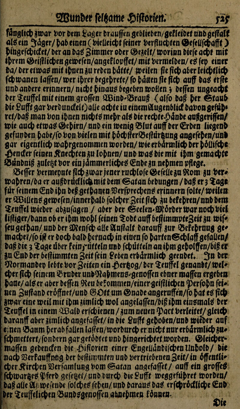 _' ggutiScg fe^attie ßtfiöihtt._jäf fänglicfc jtoar Dor tun Säger traufftn geolit btn/gefldtrf unt geffalt allein 3äger/ Dab einen (Vielleicht feiner i>crpuct*^en (Befellfcbafft) bingefcbicf et/ Der an Da£ Sanier ober Regelt/ morinn bteje acht mit ihrem &eiff lieben gemefen/angef lopffet/ mit Vermelben/ e$ fep einer ta/Dereima^miti(men^urrDrnNtte/ meilen f?e f!c(> a6er Ieicf>ritc^ febmanen laffen/ tt>er ihrer begehrte/ fo (äßen fle ficb auff ba$ erfie j unbanbere erinnern/ nicht hinaus begcbenmoflen* beffcn ungeacW i Der teuffei mit einem groffen 2ßinb'33raug (aifo bog Der ©taub I Die £ufft gar VerbuncfelOalie achte in eincmßlugcnblicf Davon gefdh* I ret/bagmanVonihnenm$tgme$raf*bierecbtc£4nbeanfgerifjen/ I tote auch et mag @e^trn/ nnb ein menig ©lut auff Der €rben liegend gefanben hßbe/fo Von fielen mit hvcbffer©c(?dr6ung angefehen/unl gar eigentlicbmatrgenommenmorben/mieerbörmiicbbertöüiWe Veneter feinen .ftneebten au lohnen/ nnb mag Die mit ij>m gemachte ! ©dnbnig aule$tVoreinj<hnmerlicbeg<EnbeaanchmenpfIege* ©cjfer i)ermepnfepcl>j5mar jener rncbiofe@efeüegn^om in Der# mahren/ba er auffbrdcflicfcmif Dem ©atan bebungen / Da? er 3 tage für feinem €nb ihn De? getanen SSerfprecbeng erinnern folte/ meile» er SEBillenggemefen/innerhalb folcber geit flehja befeDren/nnbbent teuffclmieber ab$ufagen / aber Der (Seelen* aprber mar nochDiel I Ciffiger/bann ob er ihm mohl feinen tobt auff befiimmptcgeit in mif# ; fengetDan/nnbber^enf^a@e^nf7a(t Darauf $ur ©efehruug ge# macbet/fo if? er Doch balb hernach in einen fo harten<Scblaff gefallen/ Dag Die 3 tage dber fein^ntteln nnb fcbuttelnanihmgeholffen/bigcr in €nb Der beflimmten geit fein £eben erb4rmiicb geenbet* 3» Der Wormanbep lebte Vor gelten ein £>crfcog/ Der tcujfel genanbt/ mel#- (Der ficb feinem ©ruber unbWabmeng*genoffen ebner maffen ergebe» halte/alg er aber beffen *Keu befommen/einergeifllicbcn *perfo$n fei# [ nen gu(fanber6ffnet/unb ©Ottam^nabeangernffen/foDate^ficD ätvareine meilmit ihmaimlicb tpol angelaffen/bigihm eingmalg Der tenffel in einem >2£alb erfcDienen / aum neuen <Pacf Verleitet/ gleich [Daranffaberaimlicbangefaffet/inbie flufft gehoben/unb mi&er auf j einen »Saum herab fallen lafen/tporbarcb er nicbtnurerb4rmlicba&# fcDmetfert/fonbern gargetäbtet nnb hingericbtet morben. (Bleicher* maffen gebenden Die ^iflorien einer (hgellanbifcbcutinbolb/ Die ; nach 23erfauffnßg Der befümmten uab Vertriebenen geit/ in dffentli* (Der^ircDen 23erfamluEgDom@atan aagefaflet/ anflF ein groffen fcbmarfceg^ferb gefegt/ anbtmrcb Die £ufft meggefuhret tporben/ Dagaüea? mefenbe folcbegfehen/unb baraugbag erfcbrMlicbe€nb Der teuffelicDen ©unbgge noffen abnefmen Innern 1 *>«