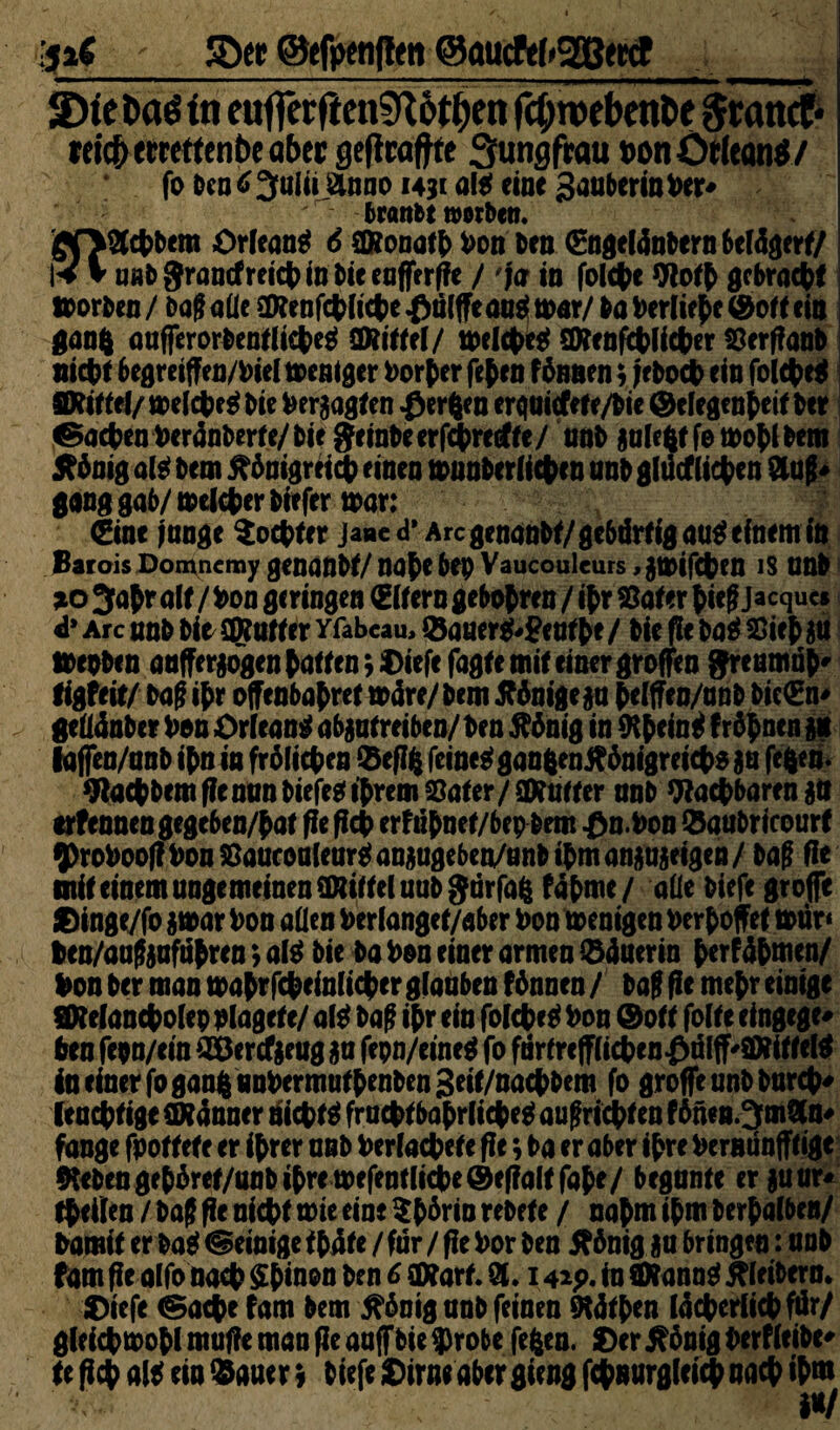 ip£ - SDet ©efpenfiett ©aucfefrgBtttf ‘Dtefcctöüi euffcrften^Rottjen fctyroebenfce gcattcf* reich trrettenbe aber geficaftte Jungfrau con Orleans/ fo tcn<>3>ulii anno 1431 aß eine Sanberinter* ' tränte »orten. goaefctem Orleans 6 $ftona(b ton Den 0igel4nbern6el4gerf/ K y unt granefrei© in tie eafferfie / 'ja in fol©e Woffc gebra©* »orten / Da? aüe SDienf©li©e kniffe an$ mar/ Da Derlie^e ©off ein gang aufFerorbenfli©e$ Mittel/ »el©e$ SRenf©li©er Söerfianb niete begreiff en/1 iel »entger Dörfer fefcen fünnen; jet 0© ein fol©e$ mm/ melcfcß Die teraagfen Werften erquiefef e/bie ©elegenfceif Der ®j©en ter4nberfe/bie geinte erf©re<ff e/ nnt aulegf femoty Dem Jtünig aß Dem £6nigrei© einen »nnbtrli©f n unt glücf liefen an?* gang gab/mel©er tiefer »ar: (Eine fange $o©fer Jane d* Are genante/geböreigau^einem in Barois Domncmy genante/ na$e bep Vaucouicurs ,a»if©en is unt *0 3afr ale/ ton geringen (Elfern gebobren / ©r Safer bie?Jacques d* Are nnt tio Stoff er yfabcau, ©auer$*?enf be / tie fit ba$ Sieb au »roten anfferjogen taffen; ©iefe fagfe mie einer groffen greumüb* ligfeie/ ba? ©r offenbabref a>4re/bem Könige ja belffen/unb bic(En* geü4nber ton Orleans abaufreiben/ ten 5?önig in 9©ein$ fronen an lafien/nnt ©n in froli©en ©eflg feinet gangentf6nigrei©$au feften- 9la©bemfie nun tiefe* ©rem Safer /Mutter nnt Wactbaren ftit erfennen gegeben/baf fie fict erftfynef/bep Dem t>n. ton ©aubricourf $rotoofitouSaucouleur$anaugeben/unb©manauaeigen/ ba? fit mie einem ungemeinen üRiffel unt gurfag f4bme/ aüe tiefe große ©inge/fo 5»ar ton aüen ter langef/aber ton »enigen terboffef »ür* teu/au?aufubren; aß tie ba ton einer armen ©4aerin berf4bmen/ ton ter man »abtf©einli©er glauben f6nnen/ ta? fie mejr einige SWelanctolep plagef e/ aß ba? i(>r ein folcfeig ton ©off folfe eingege* ten fepn/ein ©Jercfaeug au fepn/eineg fo fürfre|fli©en£ülflf'Siiffeß fo einer© gang untermuf beuten 3eif/na©bem fo große unt bur©* (eu©fige Stänner nieten fru©f babrli©eg au?ri©f en f 6nen.3man* fange fpoffefc er ©rer unt terlacfyefe ffe; ta er aber ihre ternunfffige 9Ubengeb4ref/unb©remefentli©e@ef?alffabe/ begunfe erauur* ©eilen / ta? fie niete wit eine $t6rin retefe / nahm ©m berbalben/ tarnte er Da* Peinige f b4fe / für / fie tor ten äftnig au bringen: unt fom ße olfo no© $binon ten 6 £D?arf. a. 142p. in Stonn$ Gleitern» ©iefe <Sa©e fam bem 5?6nig unt feinen ^K4ft>en I4©crli©für/ gieictmotlmuf?emanfieaufftie$robe fegen, ©er5?önigi>erfleibe* fe ß© aß ein ©auer s tiefe ©irne aber gieng f©nurglei© na© ©m i*/