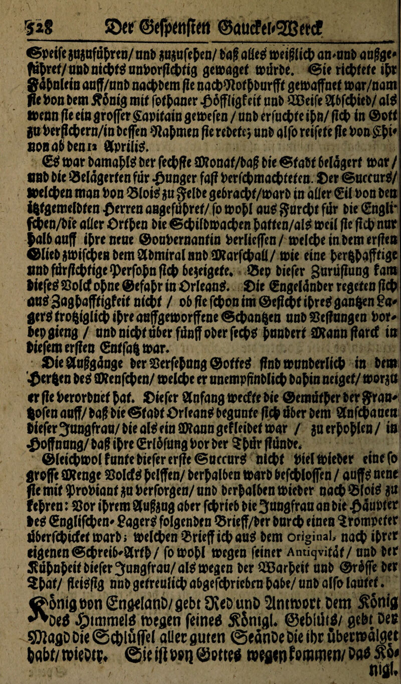 rsz8 5D« ©efixttftett ©aucfer<2B«d! —' ———— '■ ■ ... —> .. —.-i ^ - - -y- - i —r—— ^peife auaufätren/unb wfeten/ ba(? aßest miglict an^anb aafjge* fahret/ unb nictts! untorflcttig gern aget würbe. (Bie ricttef e ihr gdtnlein auff/anb nactbem fle nact Woftburfft getoaffnet toar/nam fit ton bem $nig mit fottauer -ßöffl igf cit unb ^CDeife Slbfctieb/ al$ wenn fle ein groffer £apitain gemfen / onb erfuctle it0/ flct in ©0« gu terfletern/in beflen Nahmen fle rebete * unb alfo reifete fle Pon £t*# non ab benn &prili$. €$ tt>ar bamahß ber fectfle 2föonat/bag bie & abt 6elägert mar / unb bie belagerten für junger faff Perfctmactteten. Der <5uccur$/ »eichen man Don blote m Jelbe gebraett/warb in aller (Eil Pon ben i&tgemelbten Herren angefutref/ fo n?of>I aus garest für bie (Engli* Wen/bie aller Ortten bie ©ctilbtpacten tatten/ate mil fle fldt> nur lalbauff ihre neue ©ouPernantin Perlicffen/ miete in bemerken ©liebjttJifdbenbemSlbmiralnnbSKarfctall/ tt>te eine t>er^^afTrisc »nbfar/lcteige^erfotnflct be^eigete* ®ep biefer gurüflung fam tiefet 33olcf ohne © efa tr in Orleans Die (Enge(aaber regrten flct mte3fl0bafftigfeit nicht / ob fle fepon im ©efiett t^re^ ganzen 2a* gerertro^iglictitreaeffgemorffene^ctanften unbSeftongen Por* tepgieng/ unb nichtuberfdnffoberfect* huuberf SD?ann flarcf in tiefem erffen €ntfa| toar. Die Aufgange ber Serfehung ®otte$ flnbtpanberlict in bem Werften be$ Sftenfcten/ treibe er unempfmblict bahin neiget/ trollt er fle Perorbnet tat. Diefer Anfang meffe bie ©emtither ber grau* (ofen auf?/baß bieabt Orleans begunte (Ich über bem Qtnfctaueti bieferJungfrau/bieal^einSWanngefleibettoar / gu er^o^let) / in Hoffnung/ bafitre (Erlofung Por ber Stär ffiinbe, ©leictml f ante biefer erfle @uccur$ nicht Ptehoieber einefo große SWenge Solete ^elflFen/ berhalben toarb befetloffen / auffg nene jfamit^roPiantäuPerforgen/unb berhalbentPieber nach blote $u fejren: 2Jor ihrem Stufgug aber fetrieb bie 3uugfrau an bie £auPter leg (Englifcten* gager$ folgenben brieff/ber burct einen Trompeter riberfetiefetmarbi mieten brieflich äug bem original, nact ihrer eigenen @ctreib'8trth/ fotpohl mgen feiner Antiqvitäf/ unb ber Kühnheit biefer Jungfrau/ atemgen ber QBarheif unb ©rdffe ber $tut/ fleteflg nnb getreulich abgetrieben tabe/unb alfo lautet. ^5ntgt)on gngrlanD/gebt £KeD unD 2lnttoort Dem $onig •^Deä #mimel$ n>egen feinet 5?5ntgL ©ebliirä/ gebt Den 5DIaflDDie©c&lüffe( aller guten ©eänDeDieibröbermdlget habt/ tvieDtPt ©ie ifi ton ©otttf wgtn tmmm Da* :,V / ; mU