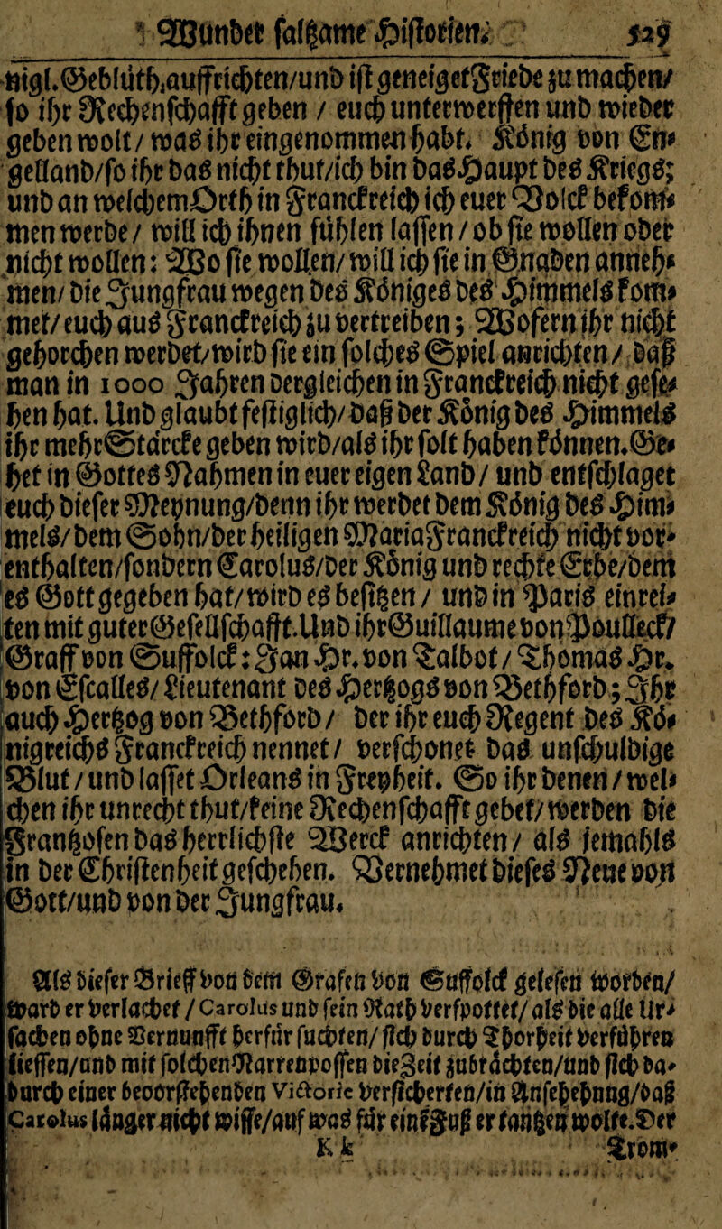 *. Söunöct falgatne .ftiflotfetti ja? -»igl.©eblütb.autFriebten/unb ifl geneigefgriebe ju machen/ fo ihr ÜJechenfchafft gehen / euch untermecften unb triebet geben molt/mag ihr eingenommenhabt. ft'önig »on <£n* gellanb/fo if>c bag nicht tbuf/ich bin babJ^aupt beg Äricgg; uttb an meicbemöeth in grancf cctd) ich euer Q3olcf beforn« tnenmerbe/ tritt ich ihnen fiibien (affen / ob fte trollen ober nicht motten: 2Bo fte motten/ mitt icb fte in ©naben anrieh* nten/ Die ^ungfeau megen Deo $dnige6 beö .pttntnefg Fora* met/ euch auö granctreieh ju »ertreiben; SSBofernthr nicht gehorchen merbef/mirb fte ein folcheö ©piel anricbfen/ Daf man in 1000 fahren Dergleichen in $ranctrei<h mebt gefe* hen hat. Unb glaubt fefiiglicb/ Dag ber Äonig beg Rimmels ihr mehr@tdrcf e geben mirb/alö ihr folt haben Fönnen.öe* hef in ©otteö Nahmen in euer eigen Sanb/ unb entfchiaget euch biefer $Ü?e»nung/benn ihr merbet bem S?6nig beg ^)im» melö/bem@oi)n/berheiligen®?aria5rancfreich nicht öor* enthalten/fonbern €aro!ug/Dec 5?omg unb rechte grbe/bem eg @ett gegeben hat/mirb eg beftgett / unb in ^)arig einrei» ,ten mit guter©efettfchaftt.Unb ihr@uiHaume»onfpouttecfr ‘©raff »on ©uffölcF :3an £r. »on kalbet/‘Shbtnag ^>r. : »on tSfcatteg/ Lieutenant Deö JpecQogö »on $8ethforb; 3hr jauch $>erfcog »on SSethforb / ber ihr euch Ofegenf beg Äön nigreichg Srancf reich nennet / »erfdhonet bag unfchulbige SMut / unb lajfet örleang in grepbeit. ©o ihr benen / mel< eben ihr unrecht thuf/Feine Ocechenfchafftgebef/merben Die Sran^ofen ba» herrfichfie 'äßercf anrichten/ aig (etnahig in ber Shrifienheif gcfchehen. Vernehmet biefeg 37eue »on ©ott/unb »on ber Jungfrau. atgüieferSrieffbodStm ©raftn »on ©uffolcf gelcfca toorten/ ffrarfc er fcerlacfcef / Carolas unfc fein Verfpoffcf/ afö fcie aüe Ür> faefcen o&ne Serminfff &erf«r faxten/ flü) fcurci) Styorßeit »erfahren iteffea/ßtiP mit fo(<$en9tarreäpo (fen tiegeif j$u&fdcfcfen/mit> (leb Da* bareb einer beoürffefcen&en Viftoric tterficfcerfeö/in Qtnfeljefymg/Oajj Catolus lda4erm$ t nrifc/attf mt far einstig er faiileiwolfe.^er K Je %xm* \i *