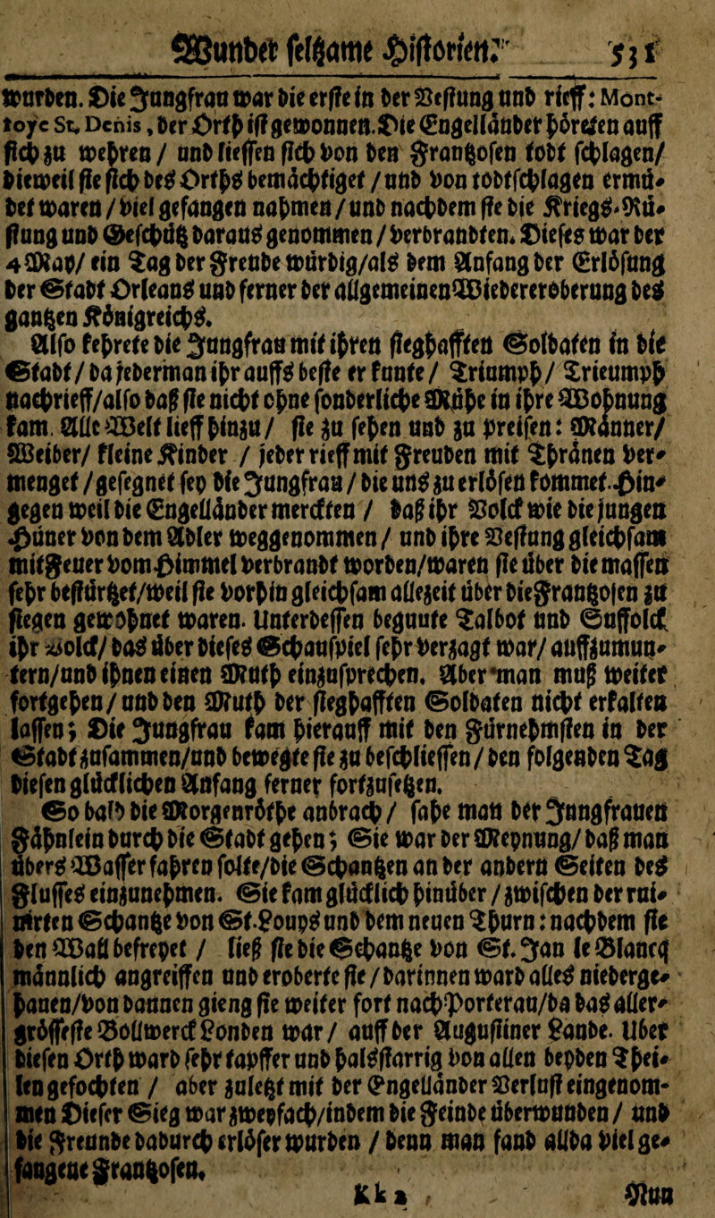 Sßutibrt felflattie j j f »arten, ©it Jungfrau war Die erfle in (er Stfiung nnt> rief: Mont- tojrc st, Denis, Der Ortf iff gemonnen. Die <Engell4n0er ffretfen aaff flcpju weiten / anO Neffen ffcp Pon Oen granfcofen foi>( fcfclagcn/ Piemeilffef^OesJOrtfsibemacptiget/nno Pon tobt Wagen ermü* Oet maren / Diel gefangen nahmen / uno nacpOem fte Oie Kriegs* *Kü* f?ung unO ©efepüg Oaran$ genommen / P erbranotem tiefes mar Oer 42Ra#/ftn $ag Oer grenOe mürOig/al g km Anfang Oer (Erlffang Oer ©taOt Orleans unO ferner Oer aÖgemeinenSDieOercreberang Oeg ganzen 5f4m’greicp& Öllfo fefreteoie Jungfrau mit ifren ffegf afften ©ofOafen In Me ©taOt / oa jeOerman i't>r auflfö befte er f nnte / triompf / Srieumpf ttaeprieff/alfo Oaf f?e nicf>f cf ne fonOerliepe Sftufc in tf re ^Bofnung fam Slllc^Belt lieff finju/ fle ju fefen unO ja greifen: Banner/ Söeiber/ ffeinejftnOer / jeOermffmit greuOen mit $fr4nen Per* menget / gefegnet fep Me Jungfrau / Oie un$ ja ertöfen f ommet^in^ gegen mcü Oie €nge(l4n0er mercf fen / lag if r Holcf mie Oie jungen <&üner Pen Oem 2101er megge nommen / anO ifre Heftung gfeiepfam ttiitgeuerPomfMmmclPerbranOt morben/maren fle über Oiemaffen fefr beffür fcet/meil fit Porfin gleicpfam allejeit über Oiegran&ojen ja fiegen gemopnet mären. UnterOeffen beguute kalbet tmO ©offolct sfr xjolcf/ 0a$ über Oicfeä ©epaufpiel fefrPerjagt War/ anfftumun# tern/nnO ifnen einen 3Kntf einjafpreepem &bcr man magmeitet fortgefen/anOOen $D?utf Oer ffegfafften ©olOaten niept erfüllen laffen; Die Jungfrau fam pteraaff mit Oen gürnefmften in Oer ©taOt jafamtnen/anO bemegte fte ja befcplieffen / Oen folgenOen ?ag Piefenglücfliefen Anfang ferner fortjafeften. ©o balO Oie SDtorgenrfttpe anbraep / faf e matt Oer Jnngfrauett g4f Mein barep Oie @CaOt gef en; ©te mar Oer ttftepnung/ Oag man übere(aBafferfafrenfolte/oie@cpön6enattOer anbern ©eiten 0e$ gluffe* einjanefmen. ©ie fam glüctlicp finüber / jmifepen Oer rai# Srten ©cf anfte Pon ©t-Soupg anO Oem neuen $f arn: nacpOem ff* Oen Q33afl befrepet / lieg fle Oie ©epanfte Pon ©t. Jan le ©laneg tnünnlicp angreiffen nnO eroberte fle/OarinnenmarOaüeg nieberge# pauen/Pon Oannen gieng fie meiter fort nacp^orferaa/Oa 0a$ aller* gr6ffefleSolimerc££on0en mar/ anffOer Ölugufliner SanOe. Uber Oiefen Ortf marO fefr tapffer anO falgflarrig Pon allen bepOen Spei# len gefoepten / aber jalefct mit Oer (Pngelianoer Herlnff eingenom¬ men Diefer ©ieg marjmepfacp/inOem Oie geinOe übermunOen/ unO Oie grennOeoaourcperlffermnrOen / Oenn man fanO aliOa Pielge# fangeaegraafcofen, fcki , . 9fun