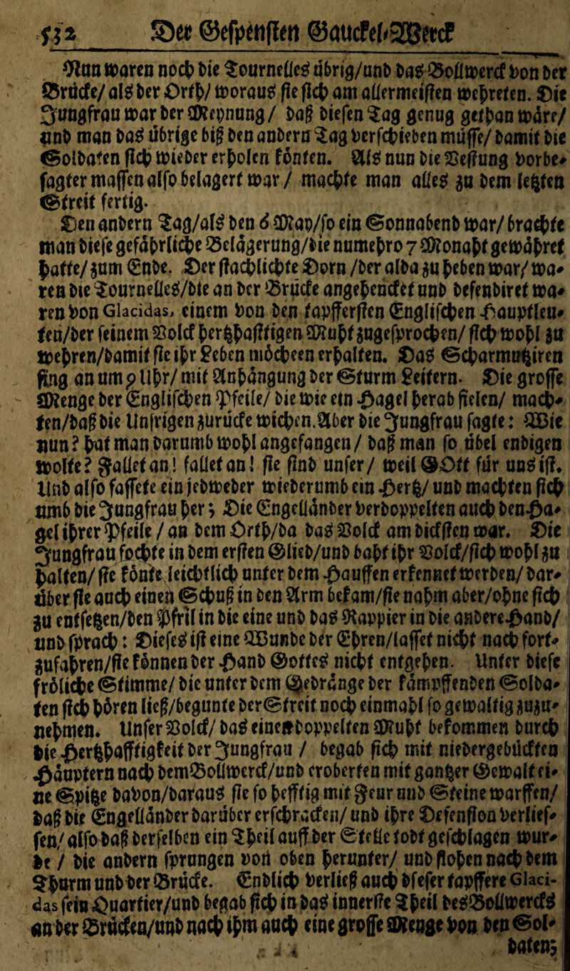 9ton maren noc|> Die SournelleS übrig/nnb Das 23ollmercf Pon Der Ö5röcfe/ a!s^ Der ©rtb/ tu orauS f?e ficb am allermeifien mehreren, ©je JungfraumarberOKfpnung/ Dag DiefenSag genug getbanmdre/ «nb mao DaS übrige big Den anDern Sag Perfcbieben muffe/ Damit Die «GBolbafen ficb mieber erholen fönten. 8US nun Die £ef?ung Porbe# fagtermaffenalfobelagert mar/ machte man alles ga Dem lebten «Streif fertig. ©en anDern $ag/a(S Den 6 £D?ap/fo ein «Sonnabenb mar/ 6ra#fe man Diefe gefährliche 23 eldgerung/bie numebro 7 Sföonabt gemdfcref patte/$um ©nDe. ©erf?acblicbte©orn/beralbaaubebenmar/ma' ren Die $ournelleS/bte an Der ®rücfe angefceritftf unD DefenDiret ma* renPonGlacidas, einem Pon Den fapjferflen (Englifcben .fiauptleu' fen/ber feinem Solcf Der §{>af?figen?0?üff gugefproc^en/fld^mofl su toe^ren/Damitfiei{)r£ebenni6äeenerDaIfen. ©aS ©ebarmu^iren fing an um p llbr/ mit ölnbdngung Der «Sturm Seifern, ©ie groffe ÖKenge Der ©nglifcben Pfeile/ Die mie etn ^agel berab fielen/ macb# fen/DagDie Un|rigen^urucfemicf?en.2lber Die Jungfrau fagte: £Bic nun? bat man parumbmobl angefangen/ Dag man fo übel enDigen ttolfe? gaüefan! fallet an! fie flnD unfer/ meilQfcOff für unSif?. Unb alfo faffet e ein jebmeber mieDerumb ein J&erfe/ unD machten fiep umb Die Jungfrau $>er; ©ie ©ngelldnber Perboppelfen aueb ben£a* gel ihrer Pfeile / an Dem £>rfb/ba DaS 23olcf am Diefflen mar. ©ie Jungfrau fechte in Dem erflen @licb/unD habt ihr $olcf/f?cb mobl $st falten/ f?c f onteJeicbf lieb unter Dem $auffen erfennet merDen/ Dar* dber fle auch einen ©ebug in Den 2trm befam/fle nahm aber/obne ficb gu entfe^en/Den 5)fril in Die eine unD Das «Kappier in Die aaDere^&anD/ twb fpracb: ©iefeS ifl eine 2Bunbe Der (E*bren/la jfet nicht nach fort* 2ufabren/ffefdnnenDer^anD®otfeS nicht entgegen. Unter Diefe frölicbe Stimme/ Die unfer Dem (geDrdnge Der fdmuffenben «Solba* (en ficb b^tn lieg/begunte Der<Sf reit noeb einmabl fo gemaltig ju ju- Hermen. UnferSSoltf/ DaS einetDoppelfen 3D?u^f befommen Durch lic f>eri$afTtigfeit Der Jungfrau / begab ficb mit mebergebüeffen Häuptern nach Dem23ollmercf/unb eroberten mit ganzer bemalt tu »e^pifce DaPon/DarauS fiefobefffigmit gearwib (Steine marffen/ lagbir ©ngelldnDer Darüber erfebratfen/ unD ib re ©efenflon Perltet fen/ alfo Dag Derselben ein $bcil «uff Der ©teile tobt gcfcblagen mur# Ie / Die anDern fprungen noü oben herunter/ unD (loben nacb Dem $burmunbber®rücfe. CnDlicb Perlieg auch Dfeferfapffere Glaci- das fein öuarfier/unb begab ficb in DaS innertfe $b«l DeS23oümeref$ an Der ®rutfea/unD nacb ihm auch eine große SKengepon Den@ol- “ . ^ a A ...»