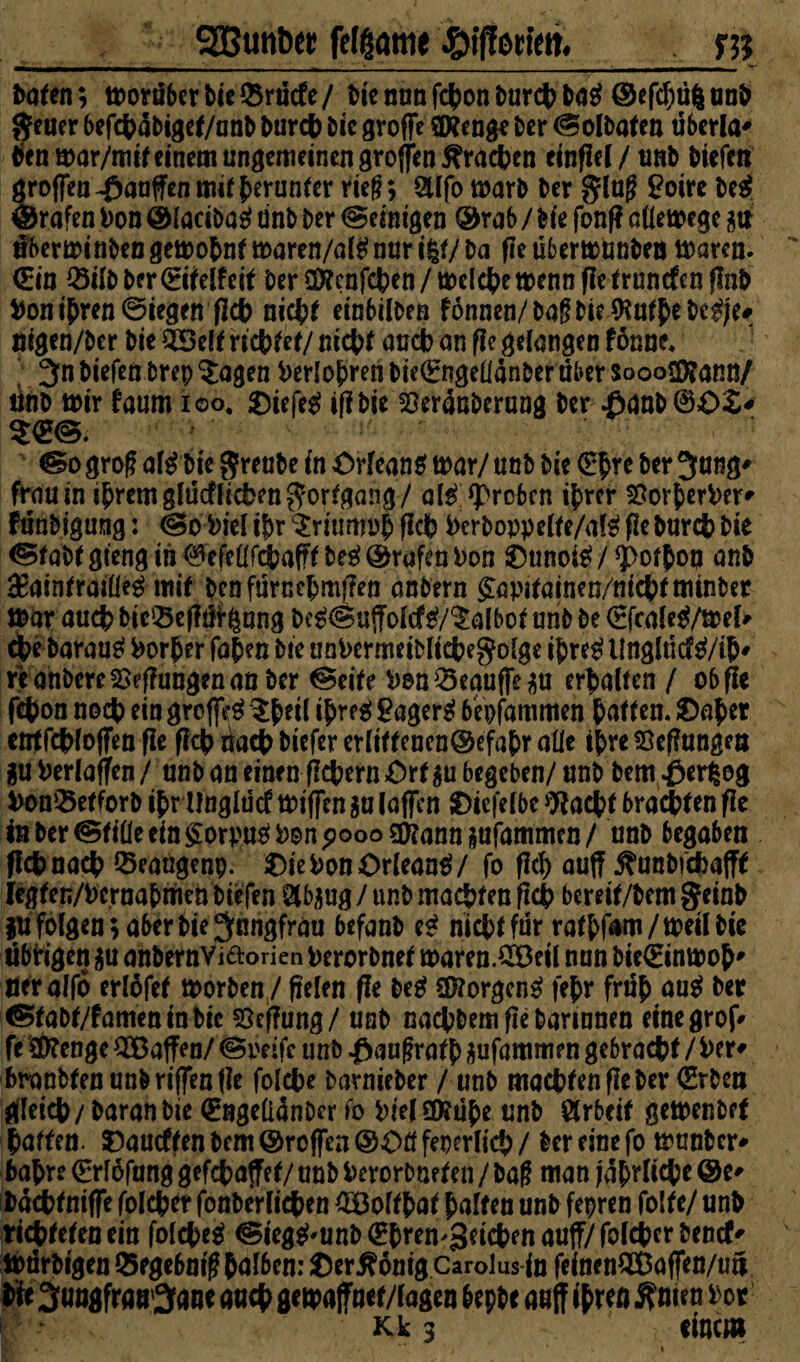 gBuntw fefßame fliffotim. m baten; tDoräberbie&rucfe/ biemmfcbonburebbaS ©efcfjüfcunb geuer befcbäbigef/unb Durch Die grofie SXenge Der ® olbafen uberla* Sen mar/mif einem ungemeinen groffen^racben einfiel / unb biefen großen Raufen mit herunter rief?; SUfo marb Der ging Boirc be$ Grafen Don ©ladbar tinb Der peinigen ©rab / Me fonf? attemege $ uberminDen gemo&nf maren/alS mir i|t/ Da fie übertounben tDaren. (Ein 25ilbber<Eifelfeif DerÜÄenfcben/tDeId[)etDenn fIetruncfenflnb Don ihren ©iegen ficb nicbf einbilben f6nnen/Daf?Die$ufbebcS/ef nigen/ber Die 2Belf rtcbfef/ nicb* ancb an flc gefangen fonne. 3n biefen brep $agen Derfo&ren bie<Engettanber aber soooSföann/ tinb mir faum ioo. OiefeS ifibie Sßeranberung Der £anb0O2> @o groß af^ Die $reube in Orleans mar/ unb Die <E£re Der 3nng' frauin ihrem glücflicben Fortgang/ alS groben ihrer SSorherDer* funbigung: ®oDieli&r$riurimhficb Derboppclfe/alSfieburcbbie Ofabf gteng in 0efe(lfcbafff beS ©rufen Don OunoiS / <pof$on anb £ainfrai(ie$ mit Den fürnebmfien anbern £apifainen/nicbfminber mar auch bieSBefltirgung DeS® uffofcfS/^afbot unb De <2fcaleS/mel> (te Daraus Dorher fahen Die unDermeiDliefcegofge ihreSilnglticfS/ih' re anbere Teilungen an Der ®eife DenQ3eguf|e$u erbaffen / ob fie febon noch ein greffeS $h*ti ih^S £agerS bepfammen bnffen. Oaher ent febfoffen fie ficb riacb biefer erliffcncn©efahr aüe ihre ©efiungen gu Derlaffen / unb an einen fiebern Orf gu begeben/ unb Dem Oerfceg Don^efforb ihr Unglticf mißen ga laßen Oicfelbc Wacbf braebfen fie in Der ©fiüecin£orpuS Don pooogftanngufammen/ unb begaben fiebnaeb Seaugenp. Oie Don Orleans/ fo fief) auff j^unbtebafff Iegfen/Dcrnahmcn biefen Qibgug / unb machten ßcb bemf/bem geinb §u folgen; aber Die Jungfrau befanb eS nicfcffdr ratbfam/meilbie übbigen gu anbernViftorien Derorbnef maren.£Beil nun bicödnmoh' öeralfo erlöfef morben/ fielen fie DeS Borgens fehr früh auS Der ®fabf/fameninDic Heftung/ unb naefcbem fie Darinnen etnegrof* fe SfRenge ^Baffen/ ®pdfe unb Oaugrafh gufammen gebracht / Der* fcranbfen unb riffen fie folcbe barnieber / unb machten ße Der (Erben gleich/Daran Die (Engeüänber fo biel©?ühe unb Arbeit gemenbef Raffen. Oautffen Dem ©roßen ©Off feperlicb / Der eine fo munDcr* bahre (Erfofung gefebaffef/ unb Derorbnefen / Dag man jährliche ©e* Dacbfnifle folcber fonberlicben £Boffbaf baffen unb fepren fo!fe/ unb richteten ein folcbeS ®iegS'Unb<Ehren'3eicbrn auff/ fofeber ^enef-' iDörbtgen Segebniß falben: Oer^onig Carolus fo fefoenQBöflen/uü Bf 3«ngfra»’3ane auch gemaffnet/fogen bepbe anjf 1$ reo Ämen bot Kk 3 einem