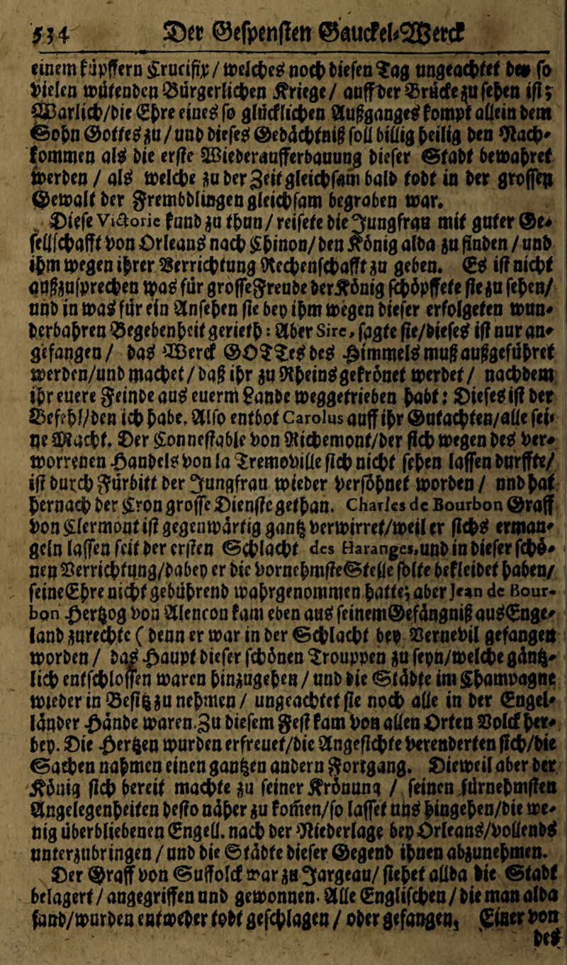 '91V©efpcnflen ©micftkgSetct_ einem fupffern £rucifm/meicpe$noep tiefen $ag nngeaeptet bet fo fielen mütenben ^ärgerlichen Kriege/ anffaer^rücfejnfepen ifif ®ar!icp/bie<Epreeine£fo glncfficpen 2(uf?gangegfompt allein bem feo5n®o^^n/unDDiefe^@eb4ct)^öi§foil biÜigMlte Un *ftacp* fommen ate bie er|!e ©ieberaafferbaaong biefer ©tabt bemopref »erben / aß melcpe j*u ber Seit gleicpfam halb tobt in Per groffea ©emoltber grembblingengleicpfam begraben mar« DiefeViaoric fanb$a iptm/reifete bie gmngfrati mir gnfer®e# fellfcpafft Pon Orleans naep Spinon/ ben xönig alba jn finben / un& ipm »egen $*er ^rrriepfung Otecpenfcpafft jju geben. (ES iff niept qq&afprecpen tpaS für groffegrenbe ber^önig f£p$pffete 0c $n fepen/ nnb in maS für ein ötofepen fle bep ipm megen biefer erfolget« man* berbapren $egebenpcit gerietp: ötber Sire, fagte fie/biefcS if? nur an* gefangen/ baS £öercf @0$$:cSbeS $tmme(Smu|iaufjgefüpret merben/unbmaepet /bqgipr $nOlpeinSgefrontt merbet / naepbem ipr euere geinbeauSeuermganbemeggetrieben pabt: ©iefcSiftber SSefrWben icp pabe, &lfo entbot Carolus aoff ipr ®ntacpten/aüc fei* ne üÄacpt. ©er £onnef?q6(e Pon fötepemont/ber fiep megen beS Per# morrenen Oanbeis Pon la $remoPille fiep niept fepen (affen bnrffte/ iflburcpgürbitt ber Jungfrau mieber perföpnet morben/ nnbpaf pernaep ber £ron groffe ©ienffe getpan. Charles de Bourbon ©raff Pon Vermont itf gegenwärtig gang Permirret/meil er flcpS erman* ge(n (affen feit ber er|!en ©cplacpt des Haranges.unb in biefer fcp$# nen 23emcpfang/babep er bic Porncpmf?e©telle fbfte beleihet paben/ feine(£premcpfgebuprenb waprgenommenpatte;aberJc*n de Bour- bpn ßerfjog Pon Stlencon fam eben a«S feinem@ef4ngnif aaS(5nge# lanb sureepte ( benn er mar in ber ©cplacpt bep sSernePil gefangen worben / baS Oaupt biefer fepönen ^rouppen jfu fepn/meWbegänl* liep entfcploffen waren pinaagepe« / anb bie ©täbfe im gpampagne mteberinöefl^anepmen/ ungcacptctfle noep aüe in ber (Engel* Idqber Oänbe waren.3« biefem gef! (am Pon allen Orten 33pl(f per# bep. ©ie £er fcen mürben erfreuef/bic Slngeflepte perenberten pep/bie ©atpen napmen einen ganzen anbern gortgang. ©iewril aber ber ^5uig fiep bereit maepte ga feiner Krönung / feinen JürnePmffen öngelegenpeiten beffo nüper *u f omen/fo (affet ans pingepen/bie me* mg überb(iebenen (Engeü. nadb ber fltteberlage bep OrleanS/PofienbS nnter^ubrtngen / nnb bie ©fable biefer @egenb tpnen abjunepmen* ©er ®raff Pon ©uffold mar ^ 3argeaa/ fiepet aüba Pie ©taM belagert / angegriffen nnb gemonnen- Ölüe (Englifcpen / bie man alba fanb/marben enfmrber tobt gefepiagen / ober gefangen, (Einer Poti
