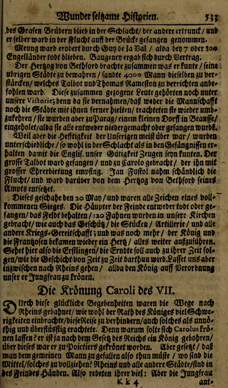 Lteg ©raff n Grübern blieb in ter Schlacht/ ter an tere c^runef / snt er felber mart in ter gfucht auft ter Gnicf e gefangen genommen. Sföenng mart erobere burch @ap te la 23al / alba bep 7 ober so® €ngelI4nbcr tobt blieben. Gaugencp ergab fleh burch Vertrag. Ser £erfcog bon Gethfort brachte jufammen mager Pante / feine nbrigen Statte ja bemahren / fantte 4000 SOtann biefelbenjubcr' ff4rcfen/ mrlcheg $albot unb$hMM* *Kamcf?onju berrietten aabe* foflen marb. Oiefe jufammen gezogene £eute gehrten noch unter unfere viaoric;tenn ta fle bernabmen/tag miber tie üttannfchaffl noch tie «5t4bte mit ihnen ferner hielt en/ trachteten fle mieber umb* Jnfehren / fle mürben aber ja<parag/ einem Pleinrn Oorff in Geanffe/ eingehofet/alta fle alle entmeber nietergemacht ober gefangen mnrbf« Weil aber tie ^efftigpeit ter Mnferigen meiff über mar / märten nnterfchietliche / fo mohl in ber@chlacht alg in ten®ef4ngmffen er* halten tamit tie (Snglif. anfer ©dtigfeitgeugen fepn Pantcn. ©er grofFe^a!6ot marb gefangen/anb ju£arolo gebracht/ ter ihn mit groffer €hmbietnng empfing. Jan gaflo! nahm fchüntlich tie glacht/unt mart taruber bon tem ßevfcog bon Gethforb feinet Amptgenffefcct. Diefe^gefdhahetenaolWap/untmarenalleSeichett rfne^ boll*”“ Pommenen ©iegeg. Oie £4apter ter geinte entmeber tott ober ge* fangen/tag gelbt behalten/»io gähnen mürben in unfere Kirchen gebracht/mieauchtaei©efchü6/tie@tücten/ Artillerie/ untalle untere^rieg^@ereitfchafft;untma^noch mehr/ ter inigunt tie gran&ofenbefamtn mieber ein £erfc/ alleg meiter aafoufahreji* ©ehet hw affo tie (grfflinge ri/ tie (grntfe foll auch ja ihrer Seit fol* gen/mie tie ©efchichf bon 3eit ja Seit barthau mirt.9affet ung aber ingmifchennachIKhein^gehen/ alltaten^hnig anff Serortnung unfer er Jungfrau ja Pronea* 2>tc Krönung Caroli t>es vir. CJN Urch tiefe glöcfliche Gegebenheiten maren tie GBtge nach V/ ing gebahnet/ mie mohl ter 9tath beg Ähnigeg biel^chme* rigPeitcn einbrachte/tiefeOieife ja berhintern/anch folcheg alg annö* thig not überftägfiig erachtete. Denn marum folte fleh Carolus Pr6' nen taffen ? er ifl ja nach tem ©efefc beg (Keichg eis jtbnig gebohren/ über tiefeg mar er jn ^oictierg gePrbnet morten. Aber gefegt / ba£ man tem gemeinen (Kann ja gefallen alfo thunmüfle / moflnt tie ÖÄit tel/folcheg ju boüjieheü? IHheing nnt alle antere @t4bt e/flnt in heggetnhcg£4nten' Al|o reteten ihrer biel: Aber tie Jungfrau