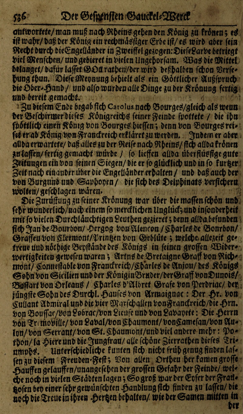 ® effcttffm ©aucFekfftfeKf oijrmorfe^/maiiniugnöct)9?()em^gc{>ent)en^öm8 m freuen; eß ifimfyc/\>a$berfiöaiüanreifymföfiöergrbeifi/eg wirb aber fern 9De#f Dur# bie€ngeÜ4nber io 3tt>eiffe{ gc^ogenrOieff^ar^c betriegf Diel 8Kenf#en/ unDgebieref io fielen lingc&orfam. #Bag Die Mittel bbtmget/ Dafür Idffef ©dff ratf>en/Dcr wirb Debatten f#on Hrrfe* $ung#un, diefeöfftepoung befielt al^ ein ®oft(ict>cr $u$fpru$ DicOber^anD/ wnDalfonnirbenalledinge $u Der Krönung fertig tmk bereit,gemaett gn Diefcm (Enbe begab fl# Carolus na# Q3ourgcg/glei# al$ wenn i>er&ef#ijrmerbiefe$ j?ÖMgrei#g feiner geinDe fpotfete / Die #n fööffli# einen ^bnig Don ‘Bourges: ^ieffen; Denn Don 23ourgegrei# fei er ab j^önig Don granefrei# erf Ia.ret.iu tDerben* Jnbern er aber aöDa ertoarfefey baf?4tfe£gu Der Steife na# 9#ein$/ff# aüba frönen ^»'fnfen/fertig gcma#i iotivbe} fo lieffen aÜDa über flütfffge gute gelungen ein non feinen ©iegen/ Die er fo glücfli# unD in fo furfcer 3cifna#einanDerüberDie^nget(anDere#affeti/ unD Daf?au#Der Den Q3urgtthb unD (gapjjopen / Die fl# be$ delpfcinaf9 Derff#ern Halfen/gef#Iagcn ioareo» ' ) die Sarüfhwgsu feiner Krönung trar über Die muffen f#ön an& f#r t»unDerfi#/na# einem fo tncrcf(i#en UnglucfvunD infonöerfeif miifonieicn?mr#l4n#figen^cutbcnge!5iere^,DennaüDabef«nDen f?#3an De Bourbon/ £ergog DoB''$(uicen/$(ar(r&De'©onrbOR/ ©raffen Pon glermonf/^rinßen Pon ©ebiüfe; mel#e.aüe-ieif ge* freue üttDnö#ige®ep{?anbebe$ Sönig$ in feinen groffen 2Biber* toerfigfeifen gemefen mären; 8rtn$ De 23retaigne ©raff Don *Ki#' mone/ gonnef?ableDon$rancfret#/£barfe$ De 3lnjou/be$ Königs Don ©teilten unD Der j?önigini8r«ber/ber©raff Dondunotö/ *8af?artDon£)rleang/ partes D’Stlbref ©rafe Don *perDriac/ Der jun8f?e©obnbe$dor#l.:0aufc£Don ötrmaignae: der £r. Don guüant ^Dmiral unD Die Pier $?arf#aftw Dongrantfrei#/Die $rn. Don ® oüffar/Pon gobrac/Don Sicufc unD Don SaDapete: die $errn Don ?rt mobile/ Don £aDal/Don §{)aumonf/ Don$amefan/Don 8u* jpn/Don Zerrauf/Don ©f. §Daamonf/un& Diel anDcre mc^r: *po* #on/(a £iereunb Die Jungfrau/ atfc f#öne Sierra#™ Dirfes Sri* , nttip^* Unferf#ieDli#e f unten fl# ni#f früh genug finben laf« fen^u Diefem ftfeubemgef?; Hon aüen dr#eu {>er famen groffe Rauften gelauffen/anangej#en Der groffen ©efa&r Der $einbe/ mel« #e no# in Dielen <gf aDten lagen; ©0 grofj mar Der €pfer Der gratl* lofenbep einer fefrgett)ünf#feniianDlung fl# finDen $u laffen/Dic »o#bie$reuein#re« $erfceo behalfen/ mieber©a&Mt mitten ta