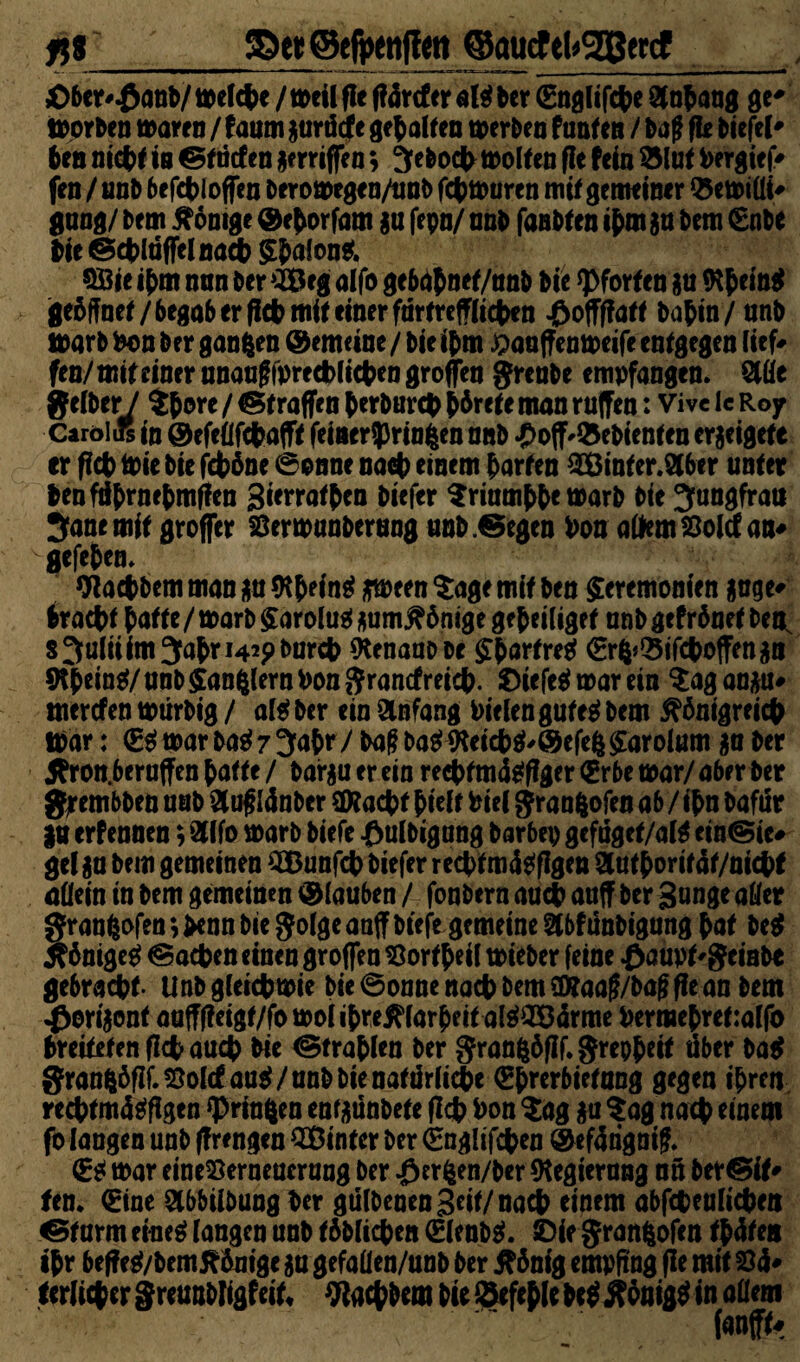 fjj_©«©efpenlfw ©quctekgSewt Oberrant/ welche / weilfle f?4rtfer nlgber Englifche Anhang ge* Horben warm / f aum gurdcfe gehalten werben f unten / baff fie biefel* ben nicht in & tiefen gerriffen $ Jeboch wollen fl e fein & lut Pergief* fen / unb befchloffen berowegen/unb fcpwuren mit gemeiner Q5ewiüi# gang/ bem Könige ©chorfam gu fepn/ unb fanbfen ihm gu bem Enbe bie ©chltiffelnach Zhulong. Söie ihm nnn ber ^eg alfo gebdhoet/unb bie Pforten gu töh*m$ geöffnet /begab er fleh mit einer furtrefflichen J&offffatt bahin/ unb warb Pon ber ganzen gemeine / bie ihm ^auffenweife entgegen lief# fen/mit einer unaufffprechlichcn großen jreube empfangen. Mt Jf«Iber / $hw* / Straffen herburch hörete man ruffeu: Vive lc Roy CaroliR in ©efeüfdhafff feineriprin^en unb ^oflf^ebienten crgeigefe er ffct) Wie bie fchöne 6onne nach einem harten 3Öinter.2lber unter benfdhniehmffcn gierrathen biefer Triumphe warb bie Jungfrau Jane mit groffer Sßerwunberung unb .©egen Pon altem Söolcf an* gefehen. Wachbcm man gu (Rh* fag gween $age mit ben Zeremonien guge* bracht hatte / warb Zarolug aumKönige ge heiliget unb gefröuet benL s Julii im Jahr 142p burch fteuaubbe Sfiartret Er^Sifchoffengu $Rh*ing/ unb Zandern Pon ftrancfreich. £>iefeg war ein $ag angu# mercfen wtirbig / algber ein Anfang Pielen guteg bem Königreich War: Eg war bag 7 Jahr/ baff bag<Reiehg'©efe&Zarolum gu ber Kron.beruffen hatte / bargu er ein rechtmdgffger Erbe war/ aber ber gjrembben unb £uff I4nber Stacht hielt Piel granfcofen ab / ihn bafdr gu erf ennen; Sfffo warb biefe £ulbigung barbep gefuget/alg ein@ic* gel gu bem gemeinen SBunfch biefer rechtmägflgen 3uthorit4f/nicht allein in bem gemeinen ® lauben / fonbern auch auff ber gange aller graufcofen ;>enn bie $olge auflf biefe gemeine Stbfünbigung hat beg Königeg Aachen einen groflen SBortheil wieber feine £aupt'geinbe gebracht- Unb gleichwie bie 6onne nach bem Sßfaaff/baff ffe an bem -£erigont aufffleigt/fo woiihreKlarheitalg^örme Permehretralfo hreitetenflchauch bie ©trahlen ber granfcöfif. grepheit über bag Sran|öfIf.55olcf aug/unb bie natiirliihe Ehrerbietung gegen ihren rechtmü^figen *Prinften enfgünbete fleh Pon $ag gu Sag nach einem fo langen unb ffrengen QBinrcr ber Englifchen @ef4rigniff. Eg war eine23erneucrang ber ^erfeen/ber Regierung nn bereit» fen. Eine Slbbilbung ber gülbeaen geif/nact> einem abfcheulichen ©türm eineg langen unb löblichen Elenbg. SDie granfcofen th4ten ihr beffeg/bemKönige gu gefallen/unb ber König empfing fle mit 84* tetlicher greunbligfeit* Wachbem bie befehle beg Königg in allem ~ fanffo