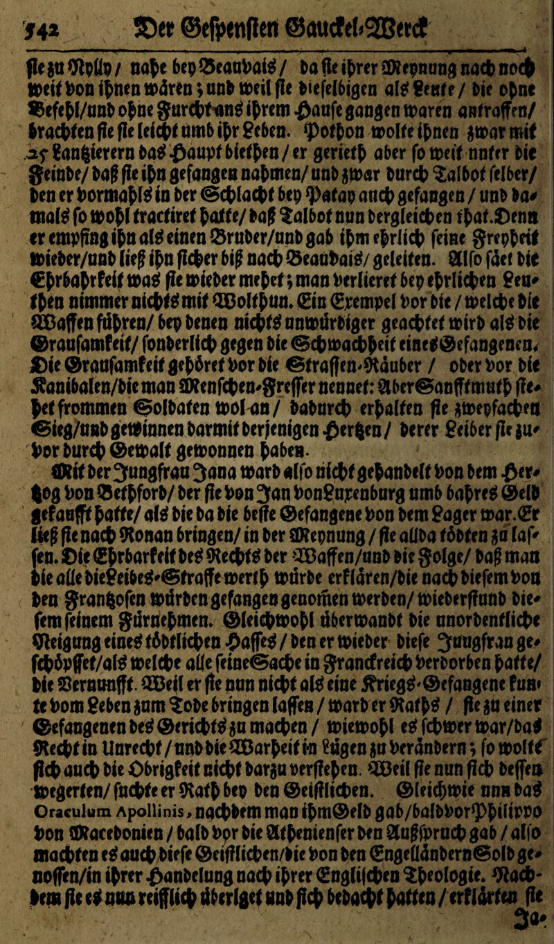 54* SD« ©tfiwnjiett @aucfe!«2Bet(J ... . ».'■ i t1 ■ ■ » » . ..i. ' ' ■«, i f!e jo Wpüv / nahe bcp 25eauVai$ / Pa fie ihrer äRepming nach noch weit Von ihnen wären ;anP weil fie Piefelbigcn altf Seete/ Pie opne $efehl/unP ohne $archfun$ ihrem £anfe gangen waren amraffen/ Praxenfie fie leicht umb ihr Sehen. *pothon wolteihnen jwarmit af$anfcierernba$£aupfbiethen/er geriet aber fo weit nntcr Pic geinPe/ Pag fie if>n gefangen nahmen/ unb j war Purcp $albof felber/ Pen er Vormahtö in Per @cplacpt bcp *))afap aticp gefangen / imP Pa* tnal$ fo wo hl tract iret hatte/ Pag talbot nun Pergleichen that.£>emt er empfing ihnalä einen ÖrnPer/nnP gab ihm ehrlich feine greppetf wiePer/nnP ließ ihn ficper big nach &eaohaiä/ gefeiten. 2Ufo face Pie Chrbahtfeit wa$ fie wiePer mehet; man Verlieret bcp ehrlichen Sen« Iben nimmer nichts mit Qßolthuo. (Ein (Erempel Vor Pie / welche Pie Waffen fahren/ bep Peneo nichts nnwürbiger geachtet wirb aU$ Pie braufamfeit/ fonPerlich gegen Pie Schwachheit cineSbefange nco* $ie braufamf eit gehöret Vor Pie StraffemSRäuber / ober Vor Pie $anibalen/bie man aRenfchen^greffer nennet: SlberSanfff mnth tfe« hetfrommen ©olPaten wofan/ PaPnrch erhalten fie jwepfachent Sieg/nnP gewinnen ParmitPerfenigen£er|en/ Perer Seiber fie $u« Vor Purch ©ewalt gewonnen hoben. ÖRit Per Jungfrau 3ana warP alfo nicht gehanbelt Von bem £cr« (og Von 9ethforP/ Per fie Von 3an VonSajeenburg nmb bahret ©e|p gefanfft hatte/ afct Pie Pa Pie beffe befangene Von Pem Säger war.(Er lieg fie nach (Ronan bringen/ in Per ORepnung / fie aliba töbten ja laf« fen. t)ie Shrbarfeit Pe^ «Rechte Per Oßaffen/onb Pie golge/ Pag man iieallePieSeibe$«Straffewerth würbe erflaren/Pie nach Piefem Von Pen granfcofen würben gefangen genoitien werben/wiePtrfinnP Pie« fern feinem gürriehmem bleicpwohl aberwanbt Pie nnorbentliche Qieigang eine^töbtlichen^affe^/Pen er wieber Piefe 3augfrange« fcpövffet/alS welche alle feineSacpe io granefreiep Verborben hatte/ Pie Sernanfft. SBeil er fie nun nicht al$ eine 5?riegS'©efangene fun» te Vom Seben jnm tobe bringen (affen / warb er (RathS / fie ja einer befaogenenPeSbericptSjnmaehen/ wiewohl eSfcpwerwar/Pa* (Rechtin Unrecht/unb Pie SBarheitia Eugen joVeranbern; fo woltf ßcp auch Pie Obrigf eit nicht Parja verliehen. QBcil ffe nun fich Peffen Wegerten/ fachte er (Rath bcp Pen ©eifilichen. ©leicpwie nnn Pag Oraculum Apollinis, naeppem man ihm®elb gab/balbVor^hifl^a hon ORacePonien / ba(P Vor Pie Sthenienfer Pen Stugfornch gab / alfo machten eS auch Piefe © eifiliche n/Pie Von Pen €ngeü(inPernSolP ge« noffrn/in ihrer £anPelung nach ihrer (Englifchen ^hrologte. Qiach- lem fie egnaa reiflich dberlget unb fiep bepaept hatten/ ixtlixtm fie