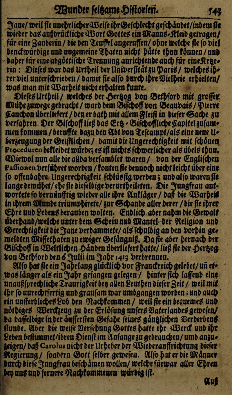 ^ane/ weil fie ttoe^rUcfKrOOetTe ihr©efchlecht gtfchänbct/m&em fit tvieDer Dag angDrütf liehe £Bort ©o lieg ein SRanng'leib getragen/ far eine Saaberia / Die Deu Xeufftl angeraffen/ ohne welche fle fo Viel Dencfwurbige anD ungemeine $haten nicht h&f* thun fönnen / unb Daher für einenbgöttifche Trennung anrichtenbe anet far eine^efce# rtn; Oicfe^marUrt{>ei( l>crUot»crfIrd(gu^>art^/ welchegih' rerVielaoterfchrieben/Damit fieaCfo bnrehihre Stellte erhielten/ Wag man mit 2£ar(eif nicht erhalten f ante« ©iefegUrthcil/ welcheg bcr^erfcog Von Q5ttpforD mit groffer Sfiühe $u Wege gebracht / warb Dem fcifchoff Von &caaVaig / Pierre $ancVon dbe rüefert/Den er bat{) mit allem gif ifiin Diefer ©ache £ts Verfaßen, ©er löifchoff lieg Dag (Sri * &ifchoffliche$apitelänfaiii' men fommea / berufne ba$n Den 0bt Von Xefcampt/alg eine neue U* ber$eugung Der ©eifflichen / Damit Die Ungerechtigfeit mit fchhnen Proccdurcn bef (eiDct würbe; eg ifi nichtg fchwerlicher alg übeig than* SEBiewol nun alle Die oHDa Verfamblet waren / Von Der (Englifchen Paffionen Verführet worben / fönten fie Dennoch nicVt feiert über eine fo offenbart Ungerechtigfeit fchlügfig werben; unb alfo waren fie lange bemühet/ehe fie DiefclbigeVerariheileten. ©ie Sangfran ant¬ wortete fo Vernünftig tvieber alle ißre Slnflüger/ Dag Die Oßarhefc in ihrem SOtanDe triumphirete/ gar ©epanbe oder Derer / Die fie ihrer (Ehre anD gebeng berauben weiten- (Enblich aber nahm Die, ©e wall übcrhanb/welcheanterbem€M>ciunBhSKanteHef Religion anD ©erechtigfdf DieSaneVerbammete/alslfchnlDiganDen Vorhin g u melbten(Riffethatenauewiger©ef4ngnik ©a fle aber hernach Der ©ifchoff in 2&eltliehen £4nben überliefert hatte/ ließ fie Der #erZo$ Von $ethforD Den 6 Salii im Sahr 1413 Verbrennen* 2Ufo hat fie ein Sahrlang glücflieh Vor grancfreich gelebet/ an tu Wat tönger alg ein Sahr gefangen gelegen / hinter fleh (affenb eine unaugfprechliche Xraarigfeit bep aßen geuthen Diefer Seit / weil mit ihr fo aarechtfertig anD graafam tvar ambgangen tvorDen ; anD auch etnanfierblicheggobDen Oiachfommen/ weil fie ein bequemeg unD nöthigeg OEBenfieagau DertErlöfangunfergSaferlanDeggewefen/ Da Daffeibigein Deraafferfien ©efahe feineg gänzlichen S3erberben$ fianbe. Stber Die tveife 55erfehang ©otteg hatte ihr äBercf. anD ihr geben befiimmet/ibren ©ienfi im Anfänge ga gebrauchen/ umb an|u« geigen/ Daf Carolus nicht Der Urheber Der QBieberanffrichtung Diefer Regierung/ fooDern ©oft felber getvefea. öllfo hat er Die SDMnner Durch DiefeSangfraabefchümentvoUen/weiche fürtvar oder (Ehren Dtp ung nnD fernere Wachfommeaea tvürDig ifi. ü;. flfnf