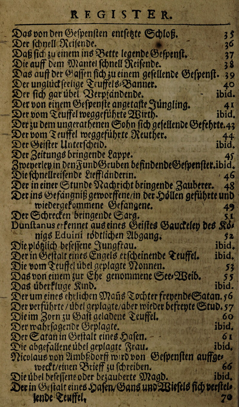 ©öS oon ben ©efpenlten entfette ©cblofj. j f ©er fdwell ÜitifersDe. jß ' 36 ©afj ftcbju einem inS 55t ttc le@enbe®efpenjt, ?7 Sie auff Dem SOiantel fcbnell yWfenbe. 3 & ©as au(t Der ©affen fid) ju einem gefelienDe ©efpenft. 19 ©erunglüctfeeiige©u|felS*Q3anner. 40 ©er fid) gar übel QterpfanbenDe, - ibid. ©eroon einem ©efpenfte angetafte Jüngling. 41 ©er oom Teufel Weggefährte 2Birtl). ibid. ©er ju Dem ungeratbenen ©obn fid) gefeflenDe ©efebtte.4? ©er pom 'S euffel Weggefährte Oieutber. 44 ©er@eifterUnterfcbeiD. ibid, ©er geitungS bringenDe Sappe. 4f gweperlepin Dengunb@cuben befinDenDe@efpenfler.ibid. ©iefcbnellreifenDe SteffldnDenn. > 46 ©er in einer ©funDe fJtacbricbt bringenDe Sauberer. 48 ©er ins ©efdrignifigeworffene/in Der Zöllen geführte unb wieDergefommene ©efangene. v 49 ©er ©ebreefen bringenDe ©arg. s 1 punftanus erfennet aus eines ©eifleS ©auefefep beS nigS Eduinii tübtlicben Abgang. 5z ©iepläfiiid) befeffene Jungfrau. ibid. ©er in ©eftalt eines (gttgels erfcbeinenDe ^euffel. ibid. ©ie pom 'Seuffd übel geplagte Tonnen. 55 ©aSPon einem jur @be genommene ©ee<2ßeib. 55 ©aS Überfluge S?mb. ibid. ©er um eines ehrlichen SftgfjS Siebter frepenbe©atan. j6 ©et perfübrte /übel geplagte/aber wieDer befrepte ©tuD.57 ©ieim Born ju ©aftgelaDcne Teufel. 60 ©er roabrfagenDc ©eplagte. ibid. ©er ©atan in ©eftalt eines #afett. • 61 ©ie abgefatleneübel geplagte grau. ibid, Nicolaus»onSlmbfDorftmirDPon ©efpenften auffge» weeft/einen Q$rieff ju febreiben, 46 ©ieübelbefejfeneoDerbejauberte SUtagb. ibid, ©ttin ©eftalt eines j;afetv@«t)SüBö3[ßitf(lß ficbWrftel*. fetihe Senffel, 7®