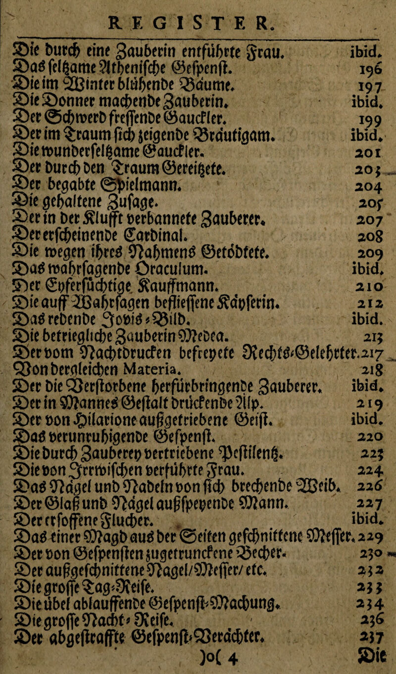 ibid. 196 197 ibid. 199 ibid. 201 20} 204 20f 207 208 209 ibid. 210 212 ibid. 21} ©ie butcf> eine Sauberin entführte grau, ©a$ fel(same Sltbenifcbe ©efpenß. ©ieim hinter blübenbe igdume. ©ie©onnermadbenbe3auberin. ©ec @c&werb freßenbe ©aucfler. ©er im Staunt fici) jeigenbe Q3rdutigam. ©iemunberfelgame ©aucfler. ©erburcbben Sraumöerei&ete. ©er begabte ©tyelmann. ©ie gehaltene Sufage. ©er in bet Äluft oerbannefe Sauberer. ©ererfc&einenbe Satbinal. ©ie wegen iljreö Olafjmenö ©etöbfete. ©aöwabrfagenbe Oraculum. ©er ©pferjucbtige Äaußmann. ©ie auff 2ßaf>rfagen befließene Äa’pferin. ©a$ rebenbe 3o»i$«55ilb. ©ie betrieglicbe Saubetin 9)?eCea. ©erbom Olacbtbrucfen befccpefe 9?ecbtö‘@eie|jtfet.2i7 . 93on bergleicben Materia. 218 ©er Die SSerftorbene fjerfürbringenbe Sauberer, ibid. ©er in SQfanneei ©eflalt brüefenbe ?ilp. 219 ©er »on #tiatione außgefrtebene @ei(i. ibid. ©aö eerunruljigenbe ©efpenß. 220 ©ie burcf) Sauberep eectriebene ^efiifen^. 22} ©iePonOrrwifchenserfiibrtegrau. 224 ©a$ Oldgei unbOlabefnponficb bteeßenbe '2Geib. 226 ©et ©laß unb Oldgei außfpepenbe ©lann. 227 ©erctfojfenegluc&er. . ' ibid. ©aö einer $9?agb auö ber ©eiten gefebnittene SOleßer, 229 ©er »on ©efpe nßen jugettunef cne Qaecfer. 250 « ©er außgefchnitfene Olagel/SOleßer/ etc« 2} 2 ©ie große Sag*3feife. ajj ©ie übei abiauffenbe ©efpenfi^achung. 2t 4 ©ie große Olacbt» Oveife. - 256 ©er «bgeßraffte @efpenfl>Q3erdc^ter. 257 )o( 4 ©ie