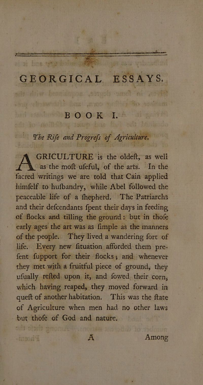 GEORGICAL ESSAYS. B°O°O! Reel The Rife ae Progrefs of : Agriculture. fA GRICULTURE ‘is the oldeft, as well A as the moft-ufeful, of the arts. In the facred writings we are told that Cain applied himfelf to hufbandry, while Abel followed the peaceable life of a fhepherd. The Patriarchs and their defcendants fpent their days in feeding of flocks and tilling the grourtd: but in thofe - early ages the art was as fimple as the manners of the people. They lived a wandering fort of life. Every new fituation afforded them pre- fent fupport for their flocks; and whenever they met with a fruitful piece of ground, they ufually refted upon it, and fowed. their corn, which. having reaped, they moved forward in queft of another habitation. This was the ftate of Agriculture when men had. no other laws but thofe of God and nature. A Among