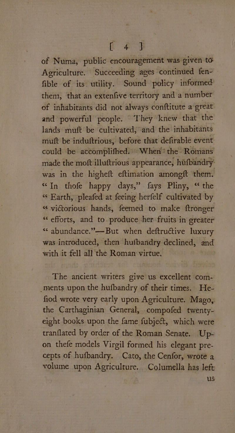 of Numa, public encouragement was given to Agriculture. Succeeding ages continued fen- fible of its utility. Sound policy informed thent, that an extenfive territory and a number of inhabitants did not always conftitute a great and powerful people. ‘They knew that the lands muft be cultivated, and the inhabitants muft be induftrious, before that defirable event could be accomplifhed. When? the Romans made the moft illuftrious appearance, hifbandry: was in the higheft eftimation amongft them. “In thofe happy days,” fays Pliny, ‘ the ‘“¢ Karth, pleafed at feeing herfelf cultivated by “ victorious hands, feemed to make ftronger “‘ efforts, and to. produce her fruits in greater “* abundance.”—But when deftructive luxury was introduced, then hufbandry declined, and with it fell all the Roman virtue. The ancient writers give us excellent com- _ments upon the hufbandry of their times. He- fiod wrote very early upon Agriculture. Mago, the Carthaginian General, compofed twenty- eight books upon the fame fubject, which were tranflated by order of the Roman Senate. Up- on thefe models Virgil formed his elegant pre- cepts of hufbandry. Cato, the Cenfor, wrote a volume upon Agriculture. Columella has left US