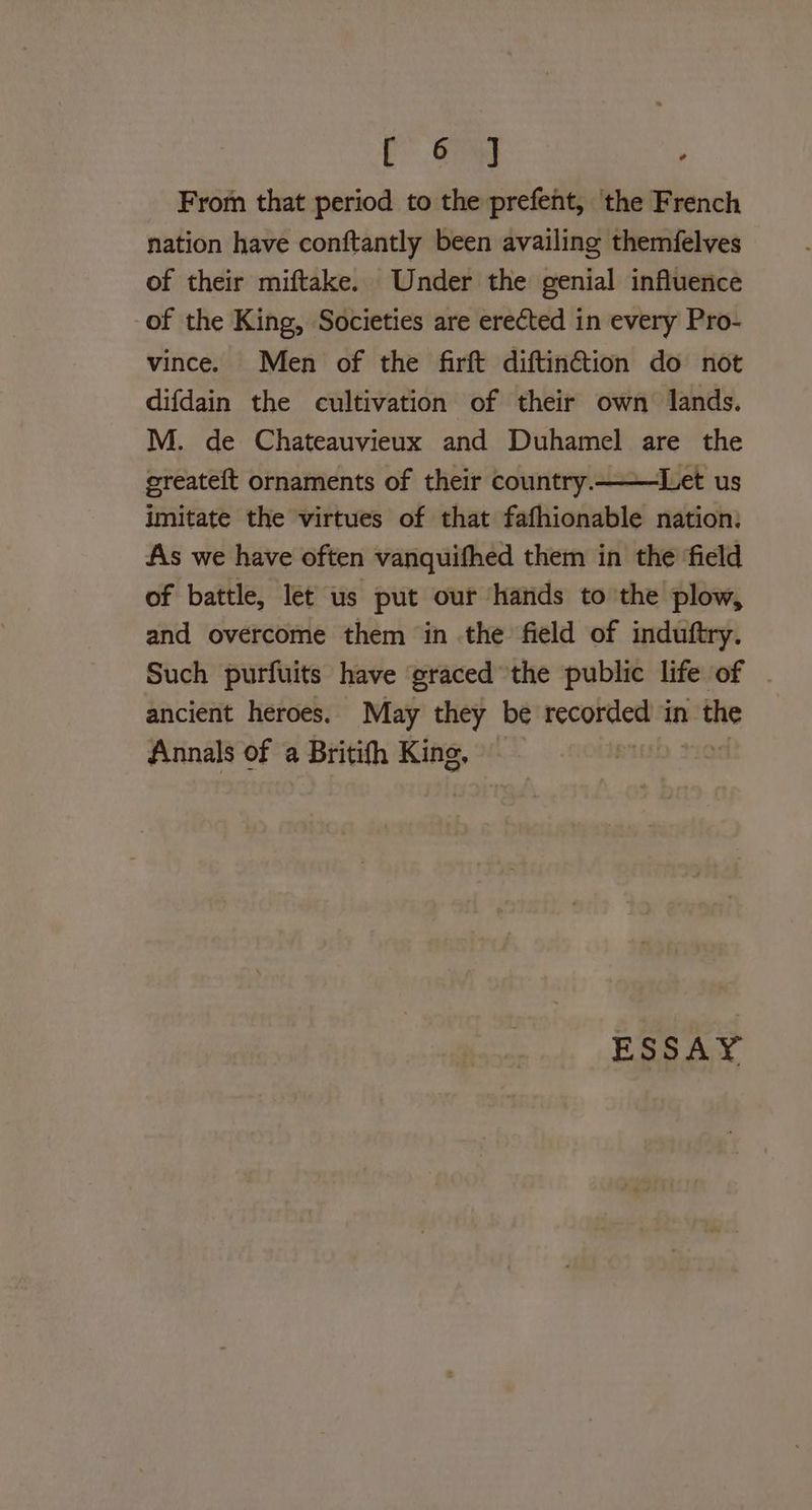 Co From that period to the prefent, ‘the French nation have conftantly been availing themfelves of their miftake. Under the genial influence of the King, Societies are erected in every Pro- vince. Men of the farft diftin@tion do not difdain the cultivation of their own lands. M. de Chateauvieux and Duhamel are the greateft ornaments of their country.——Let us imitate the virtues of that fafhionable nation. As we have often vanquifhed them in the ‘field of battle, let us put our hands to the plow, and overcome them in the field of induftry. Such purfuits have graced the public life of ancient heroes. May they be recorded in the Annals of a Britifh King, — ESSAY