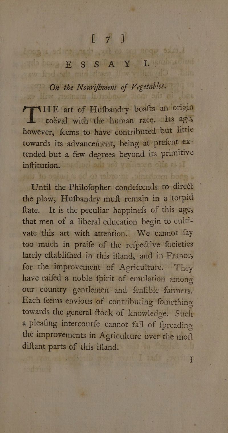 ££ s sh A ¥. ae On the i tang a Ve ele. MHE art of Pufbaades boafts ah origin coéval withthe human race. «Its ag% however, feems to have’ contributed but little towards its advancement, being at prefent eX- tended but a few degrees beyond, its pepe inftitution. pis iungh eae . Until the Philofopher dissbdivencte to ee the plow, Hufbandry muft remain in a torpid ftate. It is the peculiar happinefs of this age, that men of a liberal education begin to culti- vate this art with attention. We cannot fay too much in praife of the refpective focieties lately eftablifhed in this ifand, and in France, for the improvement of Agriculture. They have raifed a noble fpirit of emulation among our country gentlemen and fenfible farmers. Each feems envious of contributing fomething towards the general ftock of knowledge. Such a pleafing intercourfe cannot fail of {preading the improvements in Agriculture over the moft diftant parts of this ifland.