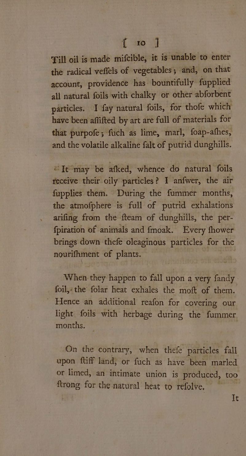 Till oil is made mifcible, it is unable to enter the radical veftels of vegetables; and, on that account, providence has bountifully fupplied all natural foils with chalky or other abforbent particles. I fay natural foils, for thofe which have been aflifted by art are full of materials for that purpofe; fuch as lime, marl, foap-afhes, and the volatile alkaline falt of putrid dunghills. ‘Te may be afked, whence do natural foils receive their oily particles? I anfwer, the air fupplies them. During the fummer months, the atmofphere is full of putrid exhalations arifing from the fteam of dunghills, the per- fpiration of animals and fmoak. Every fhower brings down thefe oleaginous particles for the nourifhment of plants. When they happen to fall upon a very fandy | foil,- the folar heat exhales the moft of them. _ Hence an additional reafon for covering our light foils with herbage during the fummer months. — On the contrary, when thefe particles fall upon {tiff land, or fuch as have been marled or limed, an intimate union is produced, too ftrong for the natural heat to refolve, , It