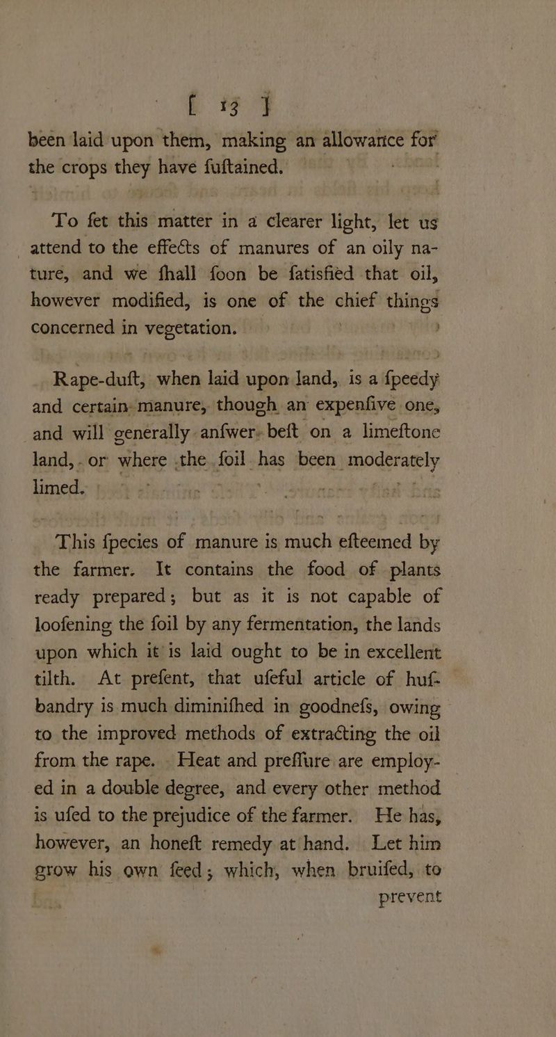 been laid upon them, making an allowarice for’ the crops they have fuftained. : To fet this matter in a clearer light, let us attend to the effects of manures of an oily na- ture, and we fhall foon be fatisfied that oil, however modified, is one of the chief things concerned in ee ne Sear when laid upon land, is a long and certain: manure, though an expenfive one, and will generally anfwer- beft on a limeftone land, - or where the. foil. has been eopanraely limed. This fpecies of manure is much efteemed by the farmer. It contains the food of plants — ready prepared; but as it is not capable of loofening the foil by any fermentation, the lands upon which it is laid ought to be in excellent tilth. At prefent, that ufeful article of huf- bandry is much diminifhed in goodnefs, owing to the improved methods of extracting the oil from the rape. . Heat and preflure are employ- ed in a double degree, and every other method is ufed to the prejudice of the farmer. He has, however, an honeft remedy at hand. Let him grow his own feed; which, when bruifed, to prevent