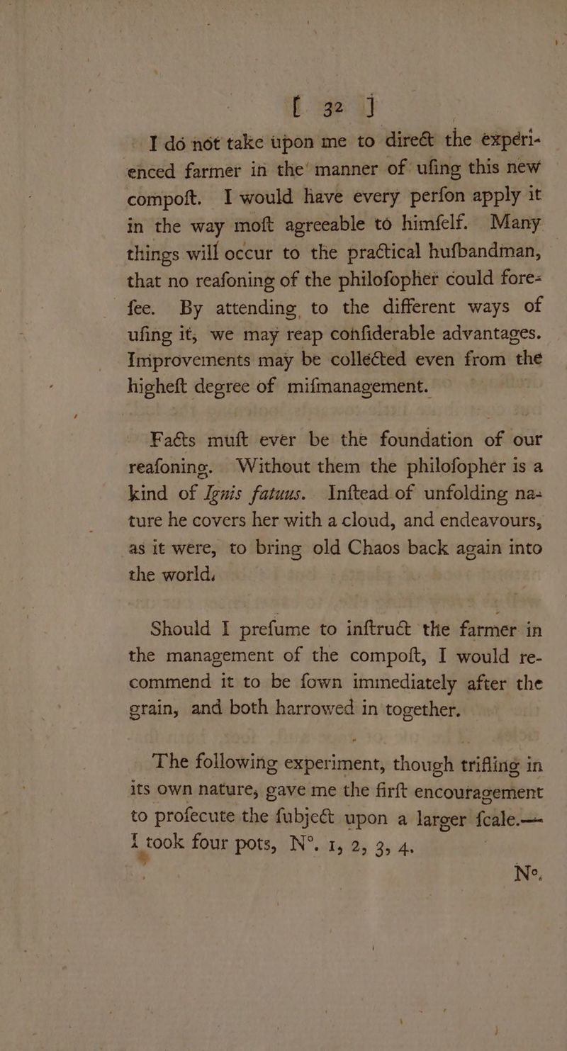fae gt | I do not take iuspon me to dire&t the experi- enced farmer in the’ manner of ufing this new compoft. I would have every perfon apply it in the way moft agreeable to himfelf. Many things will occur to the practical hufbandman, that no reafoning of the philofopher could fore- fee. By attending to the different ways of ufing it, we may reap confiderable advantages. Improvements may be collécted even from the higheft degree of mifmanagement. Faéts muft ever be the foundation of our reafoning. Without them the philofopher is a kind of Ignis fatuus. Inftead of unfolding na- ture he covers her with a cloud, and endeavours, as it were, to bring old Chaos back again into the world, Should I prefume to inftrué&t the farmer in the management of the compoft, I would re- commend it to be fown immediately after the grain, and both harrowed in together. The following experiment, though trifling in its own nature, gave me the firft encouragement to profecute the fubje&t upon a larger (alle: — i pook four pots, N°. 1, 2, 3, 4 Ne.