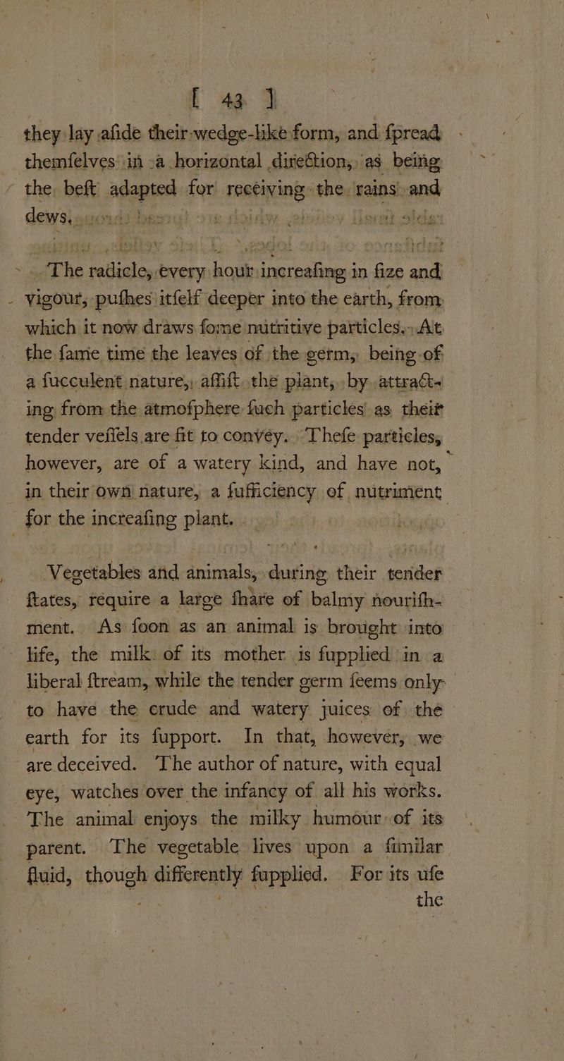 L 4a J they lay afide their wedge-lke form, and fpread themfelves in -a horizontal direétion, as being the, beft adapted tor hesamianes the rains and dews, JOYLAI RS haw , 'y doprert oboe dl vigour, puthes itfelf deeper into the earth, from which it now draws fome mutritive particles, At a fucculent nature,, affift. the piant, by..attraat. ing from the atmofphere fuch particles as thei tender vefiels are fit to convey. Thefe particles, however, are of a watery kind, and have not, in their own nature, a fufficiency of nutrunent: Vegetables and animals, during their tender ftates, require a large fhare of balmy nourith- ment. As foon as an animal is brought into liberal ftream, while the tender germ feems only to have the erude and watery juices of thé earth for its fupport. In that, however, we are deceived. The author of nature, with equal eye, watches over the infancy of all his works. The animal enjoys the milky humour of its parent. The vegetable lives upon a fimilar fluid, though differently fuppled. For its ufe the