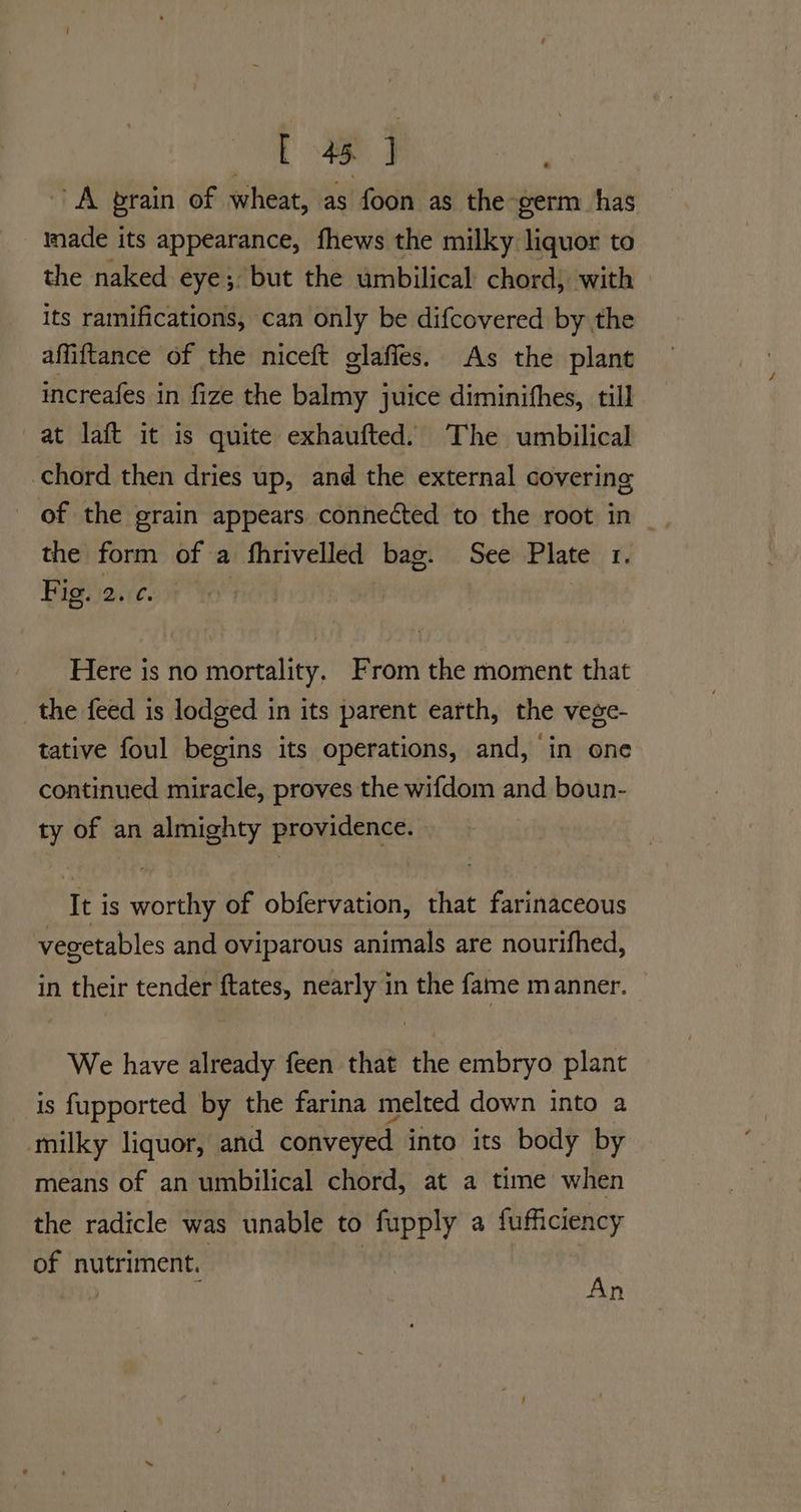 Ot a ae A brain of wheat, as foon as the-germ has made its appearance, fhews the milky liquor to the naked eye; but the umbilical chord, with its ramifications, can only be difcovered by the affiftance of the niceft glafies. As the plant increafes in fize the balmy juice diminifhes, till at laft it is quite exhaufted. The umbilical chord then dries up, and the external covering of the grain appears connected to the root in | the form of a fhrivelled bag. See Plate 1. Fig. 2. ¢. ! | Here is no mortality. From the moment that the feed is lodged in its parent earth, the vege- tative foul begins its operations, and, in one continued miracle, proves the wifdom and boun- ty of an almighty providence. It is worthy of obfervation, that farinaceous vegetables and oviparous animals are nourifhed, in their tender ftates, nearly in the fame manner. We have already feen that the embryo plant is fupported by the farina melted down into a milky liquor, and conveyed into its body by means of an umbilical chord, at a time when the radicle was unable to fupply a fufficiency of nutriment. ‘ ie