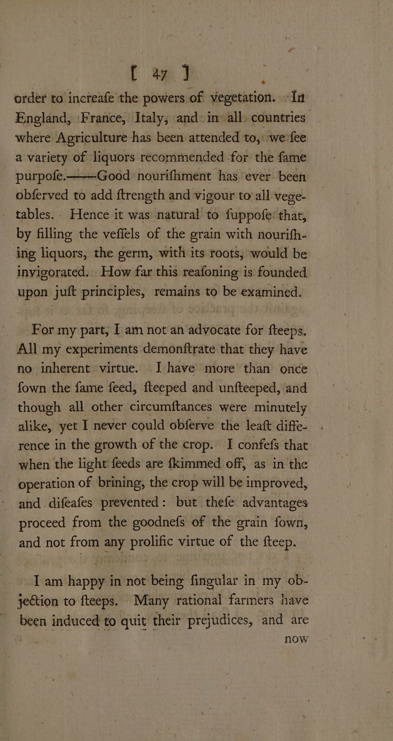 order to increafe’the powers of vegetation. -In England, France, Italy; and: in’ all, countries: where Agriculture has been attended to, we fee a variety of liquors recommended for the fame purpofe.———Good nourifhment has ever been obferved to add ftrength and vigour to all vege- tables. Hence it was natural to fuppofe’ that, by filling the vefiels of the grain with nourifh- ing liquors, the germ, with its roots, would be invigorated. How far this reafoning is founded upon juft principles, remains to be examined. Bb For my part, I am not an advocate for fteeps. All my experiments demonftrate that they have no inherent virtue. I have more than once fown the fame feed, fteeped and unfteeped, and though all other circumftances were minutely alike, yet I never could obferve the leaft diffe- rence in the growth of the crop. I confefs that: when the light feeds are {kimmed off, as in the operation of brining, the crop will be improved, and difeafes prevented: but thefe advantages proceed from the goodnefs of the grain fown, and not from any prolific virtue of the fteep. I am happy in not being fingular in my ob- jection to fteeps. Many rational farmers have been induced to quit their prejudices, and are now