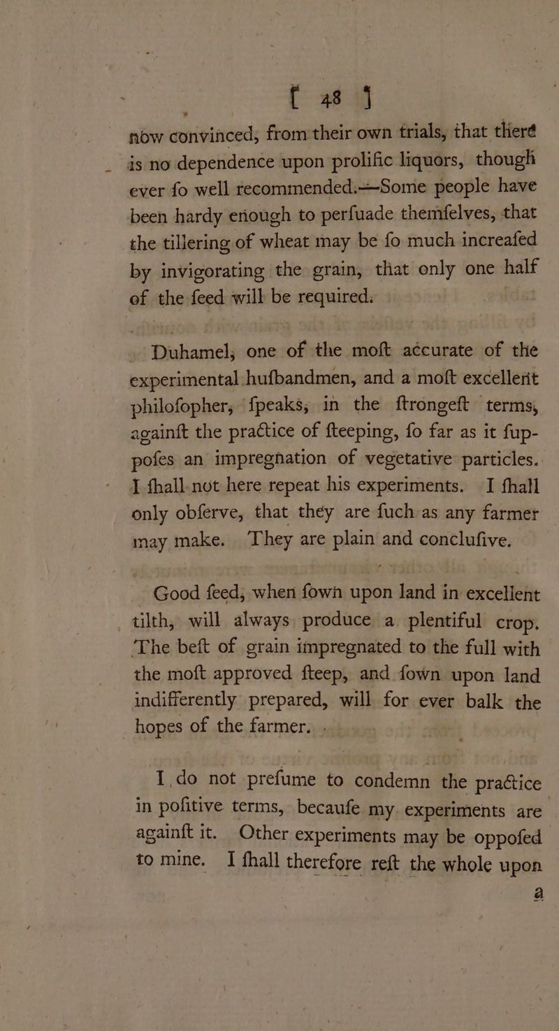 now convinced, from their own trials, that therd is no dependence upon prolific liquors, though ever fo well recommended.—Some people have been hardy eniough to perfuade themfelves, that the tillering of wheat may be fo much increafed by invigorating the grain, that only one half of the feed will be required. Duhamel; one of the moft accurate of the experimental hufbandmen, and a moft excellerit philofopher, fpeaks; in the ftrongeft terms, againft the practice of fteeping, fo far as it fup- pofes an impregnation of vegetative particles. J fhall.not here repeat his experiments. I fhall only obferve, that they are fuch as any farmer may make. They are plain and conclufive. Good feed, when fown upon land in excellent tilth, will always produce a plentiful crop. ‘The beft of grain impregnated to the full with — the moft approved fteep, and fown upon land indifferently prepared, will for ever balk the _hopes of the farmer. . I do not prefume to condemn the practice in pofitive terms, becaufe my. experiments are againft it. Other experiments may be oppofed to mine. I fhall therefore reft the whole upon