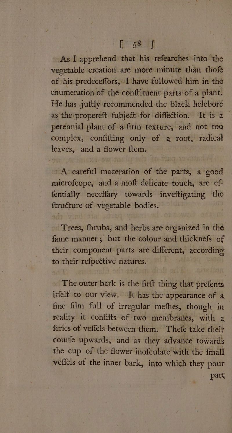 aes oe As I apprehend that his refearches into the vegetable creation are more’ minute than thofe of -his predeceffors, I have followed him in the enumeration of the conftituent parts of a plant. He has juftly recommended the black helebore as the’propereft fubje&t for diffeCtion. It is‘a | perennial plant of a firm texture, and not toa complex, confifting only of a root, radical leaves, and a flower ftem. A careful maceration of the parts, a good microfcope, and a moft delicate touch, are ef- fentially neceffary towards inveftigating the ftructure of vegetable bodies. Trees, fhrubs, and herbs are organized in the fame manner; but the colour and thicknefs of their component parts are different, iy sha to their refpeétive natures. | The outer bark is the firft thing that prefents itfelf to our view. It has the appearance of a fine film full of irregular mefhes, though in reality it confifts of two membranes, with a feries of vefiels between them. Thefe take their courfe upwards, and as they advance towards the cup of the flower inofculate with the {mall veffels of the inner bark, into which they pour part