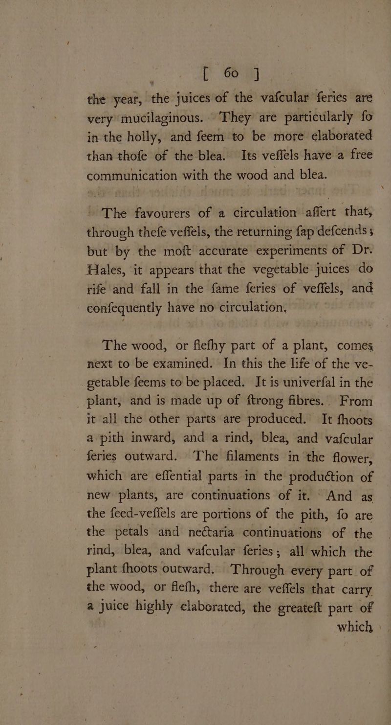 [em the year, the juices of the vafcular feries are very mucilaginous. They are particularly fo in the holly, and feem to be more elaborated than thofe of the blea. Its veffels have a free communication with the wood and blea. The favourers of a circulation affert that, through thefe veffels, the returning fap defcends 5 but by the moft accurate experiments of Dr. Hales, it appears that the vegetable juices do rife and fall in the fame feries of veffels, and confequently have no circulation, The wood, or flefhy part of a plant, comes next to be examined. In this the life of the ve- getable feems to be placed. It is univerfal in the plant, and is made up of ftrong fibres.. From it all the other parts are produced. It fhoots a pith inward, and a rind, blea, and vafcular feries outward. The filaments in the flower, which are effential parts in the produétion of new plants, are continuations of it. And as the feed-veflels are portions of the pith, fo are the petals and ne¢taria continuations of the rind, blea, and vafcular feries; all which the plant fhoots outward. Through every part of the wood, or flefh, there are veffels that carry a juice highly elaborated, the greateft part of which