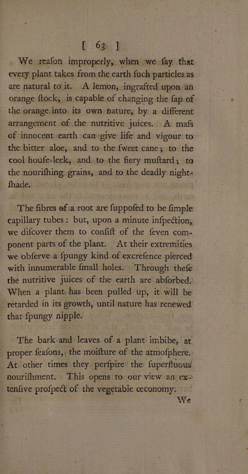 E 6% J. . We reafon improperly, when -we fay that every plant takes fromthe earth fuch particles as are natural toit. A lemon, ingrafted upon an orange ftock, is capable of changing the fap of the orange into, its own: nature, by a different arrangement. of the nutritive juices. A: mafs of innocent ‘earth cam give life and vigour to the bitter aloe, and to the fweet cane ; to the cool houfe-leek, and. to the fiery muftard; ta the nourifhing. grains, and. to the deadly nights fhade. | Hane The fibres ofa root are fuppofed to be fimple capillary tubes: but, upon a minute infpection, we difcover them to confift of the feven com~ ponent parts of the plant. At their extremities we obferve.a fpungy kind of excrefence pierced: with innumerable {mall holes... Through: thefe the nutritive juices of the earth are abforbed. When a plant, has: been pulled up, it will be retarded in its growth, until nature has renewed’ that fpungy nipple. | | The bark.and leaves. ofa plant: imbibe, at proper feaions,, the moifture of the atmofphere. At other times they perfpire’ the’ fuperfiuous nourifhment. This opens to our view an: ex- _ tenfive profpect of the vegetable ceconomy: We